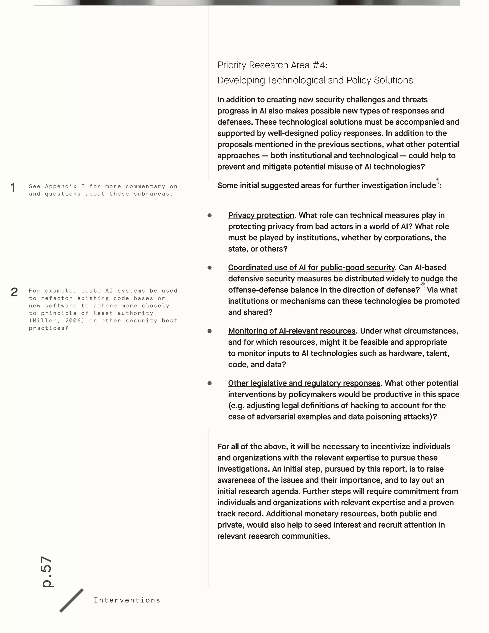 p.57
Interventions
Priority Research Area #4:
Developing Technological and Policy Solutions
In addition to creating new security challenges and threats
progress in AI also makes possible new types of responses and
defenses. These technological solutions must be accompanied and
supported by well-designed policy responses. In addition to the
proposals mentioned in the previous sections, what other potential
approaches — both institutional and technological — could help to
prevent and mitigate potential misuse of AI technologies?
Some initial suggested areas for further investigation include :
•	 Privacy protection. What role can technical measures play in
protecting privacy from bad actors in a world of AI? What role
must be played by institutions, whether by corporations, the
state, or others?
•	 Coordinated use of AI for public-good security. Can AI-based
defensive security measures be distributed widely to nudge the
offense-defense balance in the direction of defense? Via what
institutions or mechanisms can these technologies be promoted
and shared?
•	 Monitoring of AI-relevant resources. Under what circumstances,
and for which resources, might it be feasible and appropriate
to monitor inputs to AI technologies such as hardware, talent,
code, and data?
•	 Other legislative and regulatory responses. What other potential
interventions by policymakers would be productive in this space
(e.g. adjusting legal definitions of hacking to account for the
case of adversarial examples and data poisoning attacks)?
For all of the above, it will be necessary to incentivize individuals
and organizations with the relevant expertise to pursue these
investigations. An initial step, pursued by this report, is to raise
awareness of the issues and their importance, and to lay out an
initial research agenda. Further steps will require commitment from
individuals and organizations with relevant expertise and a proven
track record. Additional monetary resources, both public and
private, would also help to seed interest and recruit attention in
relevant research communities.
For example, could AI systems be used
to refactor existing code bases or
new software to adhere more closely
to principle of least authority
(Miller, 2006) or other security best
practices?
See Appendix B for more commentary on
and questions about these sub-areas.
2
1
 