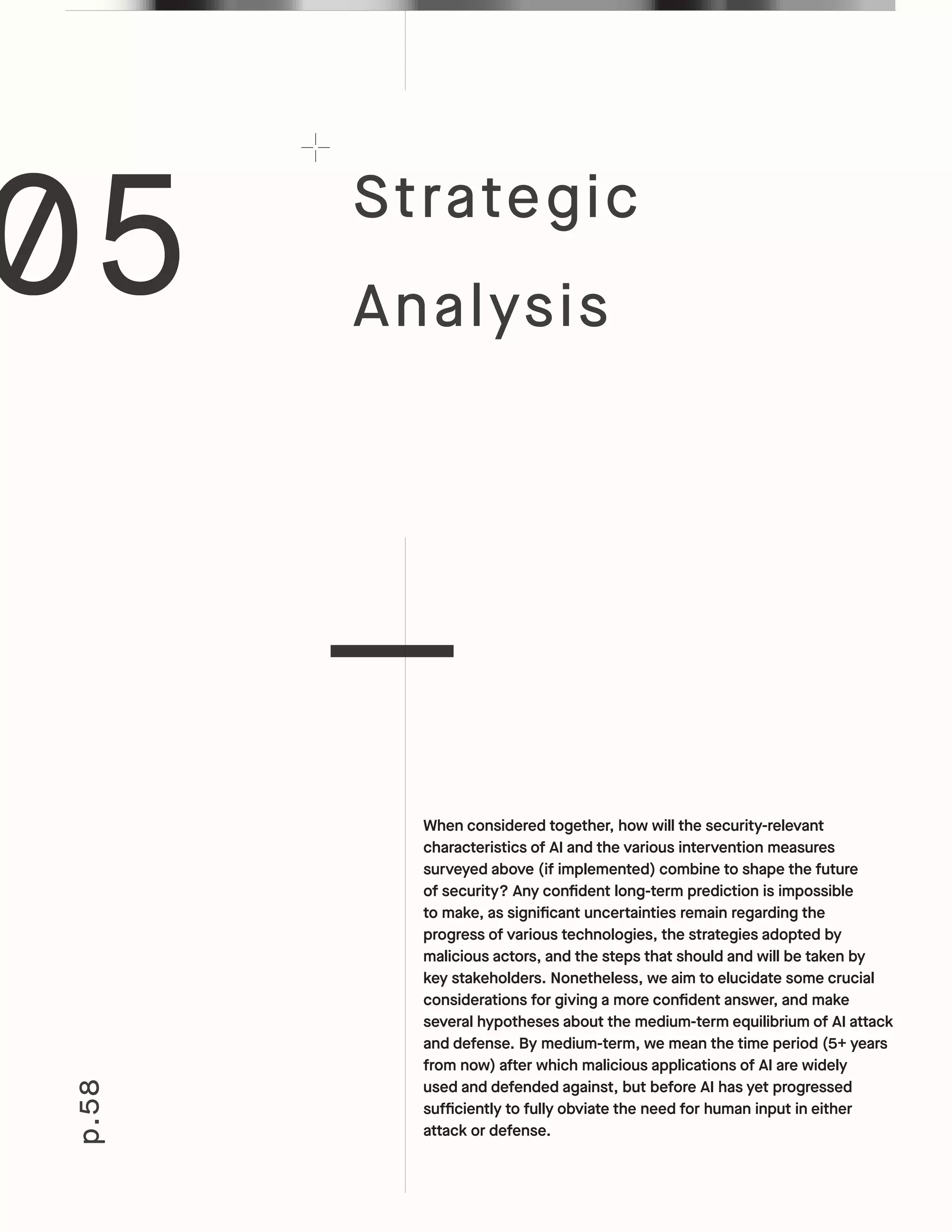 p.58
When considered together, how will the security-relevant
characteristics of AI and the various intervention measures
surveyed above (if implemented) combine to shape the future
of security? Any confident long-term prediction is impossible
to make, as significant uncertainties remain regarding the
progress of various technologies, the strategies adopted by
malicious actors, and the steps that should and will be taken by
key stakeholders. Nonetheless, we aim to elucidate some crucial
considerations for giving a more confident answer, and make
several hypotheses about the medium-term equilibrium of AI attack
and defense. By medium-term, we mean the time period (5+ years
from now) after which malicious applications of AI are widely
used and defended against, but before AI has yet progressed
sufficiently to fully obviate the need for human input in either
attack or defense.
05 Strategic
Analysis
 