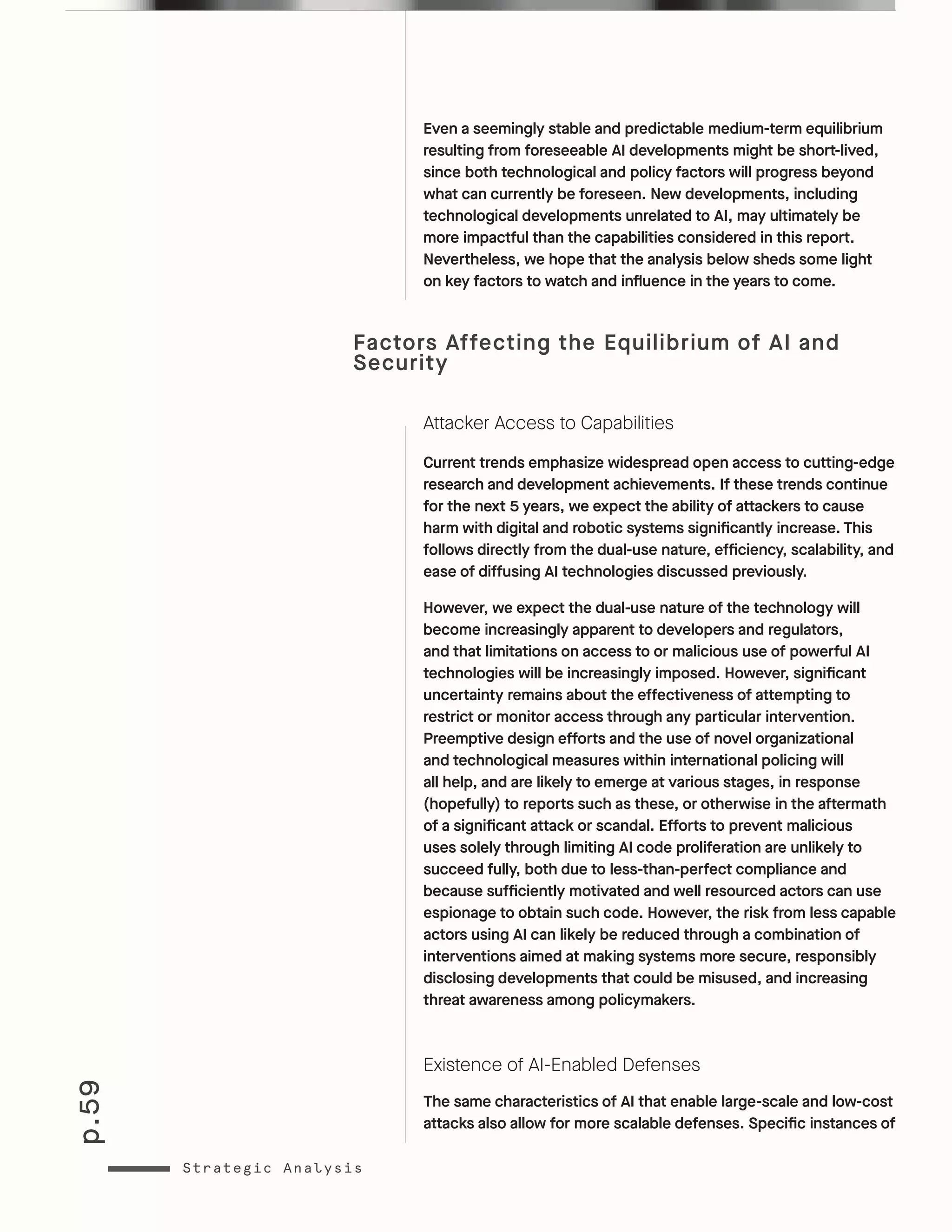 p.59
Strategic Analysis
Even a seemingly stable and predictable medium-term equilibrium
resulting from foreseeable AI developments might be short-lived,
since both technological and policy factors will progress beyond
what can currently be foreseen. New developments, including
technological developments unrelated to AI, may ultimately be
more impactful than the capabilities considered in this report.
Nevertheless, we hope that the analysis below sheds some light
on key factors to watch and influence in the years to come.
Factors Affecting the Equilibrium of AI and
Security
Attacker Access to Capabilities
Current trends emphasize widespread open access to cutting-edge
research and development achievements. If these trends continue
for the next 5 years, we expect the ability of attackers to cause
harm with digital and robotic systems significantly increase. This
follows directly from the dual-use nature, efficiency, scalability, and
ease of diffusing AI technologies discussed previously.
However, we expect the dual-use nature of the technology will
become increasingly apparent to developers and regulators,
and that limitations on access to or malicious use of powerful AI
technologies will be increasingly imposed. However, significant
uncertainty remains about the effectiveness of attempting to
restrict or monitor access through any particular intervention.
Preemptive design efforts and the use of novel organizational
and technological measures within international policing will
all help, and are likely to emerge at various stages, in response
(hopefully) to reports such as these, or otherwise in the aftermath
of a significant attack or scandal. Efforts to prevent malicious
uses solely through limiting AI code proliferation are unlikely to
succeed fully, both due to less-than-perfect compliance and
because sufficiently motivated and well resourced actors can use
espionage to obtain such code. However, the risk from less capable
actors using AI can likely be reduced through a combination of
interventions aimed at making systems more secure, responsibly
disclosing developments that could be misused, and increasing
threat awareness among policymakers.
Existence of AI-Enabled Defenses
The same characteristics of AI that enable large-scale and low-cost
attacks also allow for more scalable defenses. Specific instances of
 