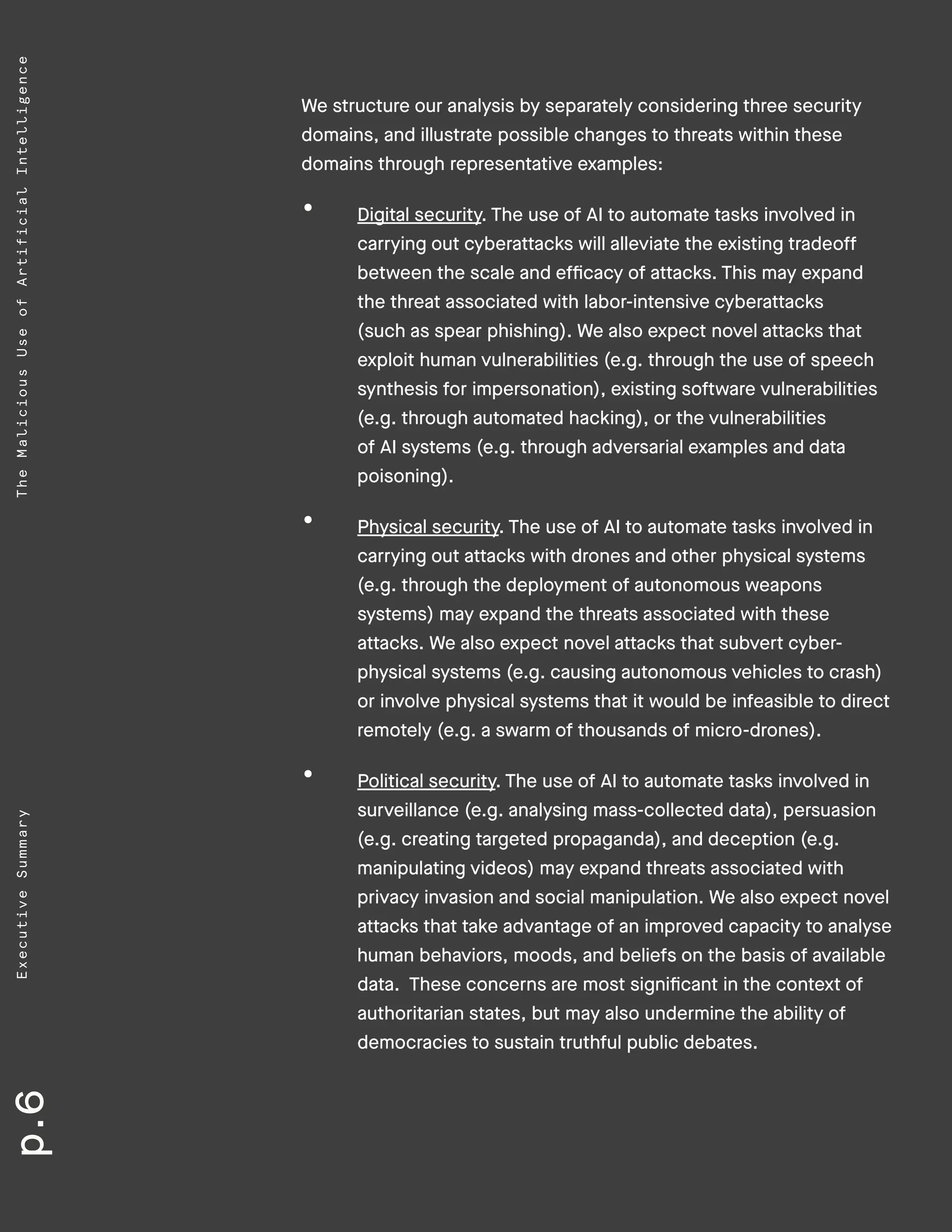p.6ExecutiveSummaryTheMaliciousUseofArtificialIntelligence
We structure our analysis by separately considering three security
domains, and illustrate possible changes to threats within these
domains through representative examples:
•	 Digital security. The use of AI to automate tasks involved in
carrying out cyberattacks will alleviate the existing tradeoff
between the scale and efficacy of attacks. This may expand
the threat associated with labor-intensive cyberattacks
(such as spear phishing). We also expect novel attacks that
exploit human vulnerabilities (e.g. through the use of speech
synthesis for impersonation), existing software vulnerabilities
(e.g. through automated hacking), or the vulnerabilities
of AI systems (e.g. through adversarial examples and data
poisoning).
•	 Physical security. The use of AI to automate tasks involved in
carrying out attacks with drones and other physical systems
(e.g. through the deployment of autonomous weapons
systems) may expand the threats associated with these
attacks. We also expect novel attacks that subvert cyber-
physical systems (e.g. causing autonomous vehicles to crash)
or involve physical systems that it would be infeasible to direct
remotely (e.g. a swarm of thousands of micro-drones).
•	 Political security. The use of AI to automate tasks involved in
surveillance (e.g. analysing mass-collected data), persuasion
(e.g. creating targeted propaganda), and deception (e.g.
manipulating videos) may expand threats associated with
privacy invasion and social manipulation. We also expect novel
attacks that take advantage of an improved capacity to analyse
human behaviors, moods, and beliefs on the basis of available
data. These concerns are most significant in the context of
authoritarian states, but may also undermine the ability of
democracies to sustain truthful public debates.
 
