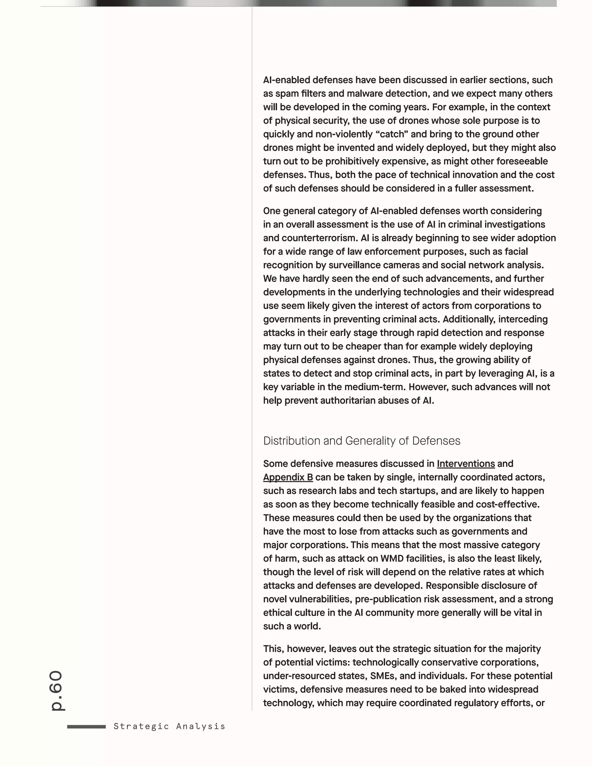 p.60
Strategic Analysis
AI-enabled defenses have been discussed in earlier sections, such
as spam filters and malware detection, and we expect many others
will be developed in the coming years. For example, in the context
of physical security, the use of drones whose sole purpose is to
quickly and non-violently “catch” and bring to the ground other
drones might be invented and widely deployed, but they might also
turn out to be prohibitively expensive, as might other foreseeable
defenses. Thus, both the pace of technical innovation and the cost
of such defenses should be considered in a fuller assessment.
One general category of AI-enabled defenses worth considering
in an overall assessment is the use of AI in criminal investigations
and counterterrorism. AI is already beginning to see wider adoption
for a wide range of law enforcement purposes, such as facial
recognition by surveillance cameras and social network analysis.
We have hardly seen the end of such advancements, and further
developments in the underlying technologies and their widespread
use seem likely given the interest of actors from corporations to
governments in preventing criminal acts. Additionally, interceding
attacks in their early stage through rapid detection and response
may turn out to be cheaper than for example widely deploying
physical defenses against drones. Thus, the growing ability of
states to detect and stop criminal acts, in part by leveraging AI, is a
key variable in the medium-term. However, such advances will not
help prevent authoritarian abuses of AI.
Distribution and Generality of Defenses
Some defensive measures discussed in Interventions and
Appendix B can be taken by single, internally coordinated actors,
such as research labs and tech startups, and are likely to happen
as soon as they become technically feasible and cost-effective.
These measures could then be used by the organizations that
have the most to lose from attacks such as governments and
major corporations. This means that the most massive category
of harm, such as attack on WMD facilities, is also the least likely,
though the level of risk will depend on the relative rates at which
attacks and defenses are developed. Responsible disclosure of
novel vulnerabilities, pre-publication risk assessment, and a strong
ethical culture in the AI community more generally will be vital in
such a world.
This, however, leaves out the strategic situation for the majority
of potential victims: technologically conservative corporations,
under-resourced states, SMEs, and individuals. For these potential
victims, defensive measures need to be baked into widespread
technology, which may require coordinated regulatory efforts, or
 