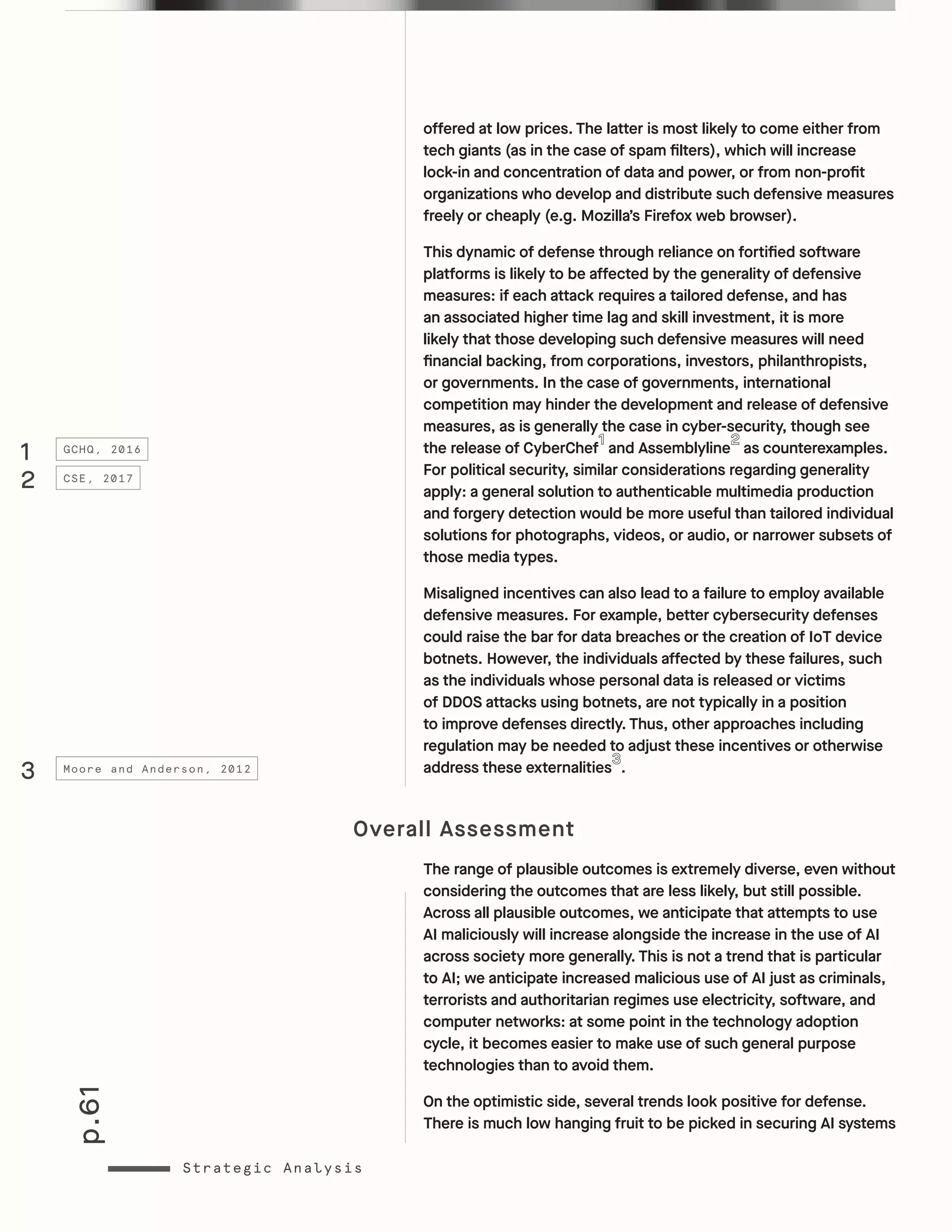 p.61
Strategic Analysis
offered at low prices. The latter is most likely to come either from
tech giants (as in the case of spam filters), which will increase
lock-in and concentration of data and power, or from non-profit
organizations who develop and distribute such defensive measures
freely or cheaply (e.g. Mozilla’s Firefox web browser).
This dynamic of defense through reliance on fortified software
platforms is likely to be affected by the generality of defensive
measures: if each attack requires a tailored defense, and has
an associated higher time lag and skill investment, it is more
likely that those developing such defensive measures will need
financial backing, from corporations, investors, philanthropists,
or governments. In the case of governments, international
competition may hinder the development and release of defensive
measures, as is generally the case in cyber-security, though see
the release of CyberChef and Assemblyline as counterexamples.
For political security, similar considerations regarding generality
apply: a general solution to authenticable multimedia production
and forgery detection would be more useful than tailored individual
solutions for photographs, videos, or audio, or narrower subsets of
those media types.
Misaligned incentives can also lead to a failure to employ available
defensive measures. For example, better cybersecurity defenses
could raise the bar for data breaches or the creation of IoT device
botnets. However, the individuals affected by these failures, such
as the individuals whose personal data is released or victims
of DDOS attacks using botnets, are not typically in a position
to improve defenses directly. Thus, other approaches including
regulation may be needed to adjust these incentives or otherwise
address these externalities .
Overall Assessment
The range of plausible outcomes is extremely diverse, even without
considering the outcomes that are less likely, but still possible.
Across all plausible outcomes, we anticipate that attempts to use
AI maliciously will increase alongside the increase in the use of AI
across society more generally. This is not a trend that is particular
to AI; we anticipate increased malicious use of AI just as criminals,
terrorists and authoritarian regimes use electricity, software, and
computer networks: at some point in the technology adoption
cycle, it becomes easier to make use of such general purpose
technologies than to avoid them.
On the optimistic side, several trends look positive for defense.
There is much low hanging fruit to be picked in securing AI systems
1
2
3
GCHQ, 2016
CSE, 2017
Moore and Anderson, 2012
 