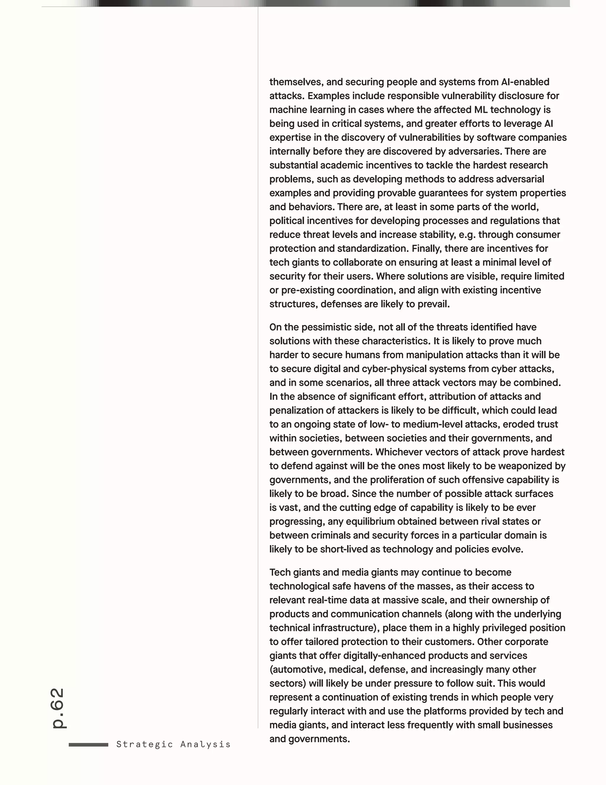 p.62
Strategic Analysis
themselves, and securing people and systems from AI-enabled
attacks. Examples include responsible vulnerability disclosure for
machine learning in cases where the affected ML technology is
being used in critical systems, and greater efforts to leverage AI
expertise in the discovery of vulnerabilities by software companies
internally before they are discovered by adversaries. There are
substantial academic incentives to tackle the hardest research
problems, such as developing methods to address adversarial
examples and providing provable guarantees for system properties
and behaviors. There are, at least in some parts of the world,
political incentives for developing processes and regulations that
reduce threat levels and increase stability, e.g. through consumer
protection and standardization. Finally, there are incentives for
tech giants to collaborate on ensuring at least a minimal level of
security for their users. Where solutions are visible, require limited
or pre-existing coordination, and align with existing incentive
structures, defenses are likely to prevail.
On the pessimistic side, not all of the threats identified have
solutions with these characteristics. It is likely to prove much
harder to secure humans from manipulation attacks than it will be
to secure digital and cyber-physical systems from cyber attacks,
and in some scenarios, all three attack vectors may be combined.
In the absence of significant effort, attribution of attacks and
penalization of attackers is likely to be difficult, which could lead
to an ongoing state of low- to medium-level attacks, eroded trust
within societies, between societies and their governments, and
between governments. Whichever vectors of attack prove hardest
to defend against will be the ones most likely to be weaponized by
governments, and the proliferation of such offensive capability is
likely to be broad. Since the number of possible attack surfaces
is vast, and the cutting edge of capability is likely to be ever
progressing, any equilibrium obtained between rival states or
between criminals and security forces in a particular domain is
likely to be short-lived as technology and policies evolve.
Tech giants and media giants may continue to become
technological safe havens of the masses, as their access to
relevant real-time data at massive scale, and their ownership of
products and communication channels (along with the underlying
technical infrastructure), place them in a highly privileged position
to offer tailored protection to their customers. Other corporate
giants that offer digitally-enhanced products and services
(automotive, medical, defense, and increasingly many other
sectors) will likely be under pressure to follow suit. This would
represent a continuation of existing trends in which people very
regularly interact with and use the platforms provided by tech and
media giants, and interact less frequently with small businesses
and governments.
 