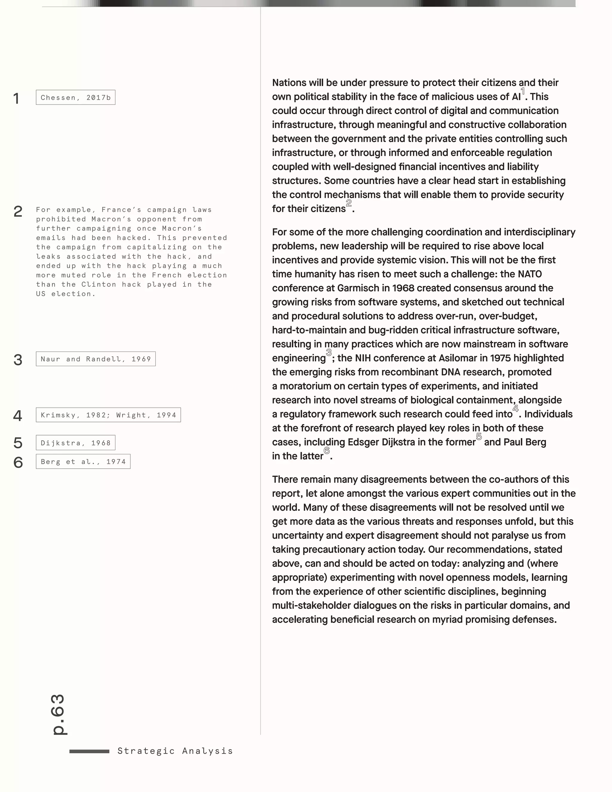 p.63
Strategic Analysis
Nations will be under pressure to protect their citizens and their
own political stability in the face of malicious uses of AI . This
could occur through direct control of digital and communication
infrastructure, through meaningful and constructive collaboration
between the government and the private entities controlling such
infrastructure, or through informed and enforceable regulation
coupled with well-designed financial incentives and liability
structures. Some countries have a clear head start in establishing
the control mechanisms that will enable them to provide security
for their citizens .
For some of the more challenging coordination and interdisciplinary
problems, new leadership will be required to rise above local
incentives and provide systemic vision. This will not be the first
time humanity has risen to meet such a challenge: the NATO
conference at Garmisch in 1968 created consensus around the
growing risks from software systems, and sketched out technical
and procedural solutions to address over-run, over-budget,
hard-to-maintain and bug-ridden critical infrastructure software,
resulting in many practices which are now mainstream in software
engineering ; the NIH conference at Asilomar in 1975 highlighted
the emerging risks from recombinant DNA research, promoted
a moratorium on certain types of experiments, and initiated
research into novel streams of biological containment, alongside
a regulatory framework such research could feed into . Individuals
at the forefront of research played key roles in both of these
cases, including Edsger Dijkstra in the former and Paul Berg
in the latter .
There remain many disagreements between the co-authors of this
report, let alone amongst the various expert communities out in the
world. Many of these disagreements will not be resolved until we
get more data as the various threats and responses unfold, but this
uncertainty and expert disagreement should not paralyse us from
taking precautionary action today. Our recommendations, stated
above, can and should be acted on today: analyzing and (where
appropriate) experimenting with novel openness models, learning
from the experience of other scientific disciplines, beginning
multi-stakeholder dialogues on the risks in particular domains, and
accelerating beneficial research on myriad promising defenses.
1
3
4
5
6
Chessen, 2017b
Naur and Randell, 1969
Krimsky, 1982; Wright, 1994
Dijkstra, 1968
Berg et al., 1974
For example, France’s campaign laws
prohibited Macron’s opponent from
further campaigning once Macron’s
emails had been hacked. This prevented
the campaign from capitalizing on the
leaks associated with the hack, and
ended up with the hack playing a much
more muted role in the French election
than the Clinton hack played in the
US election.
2
 