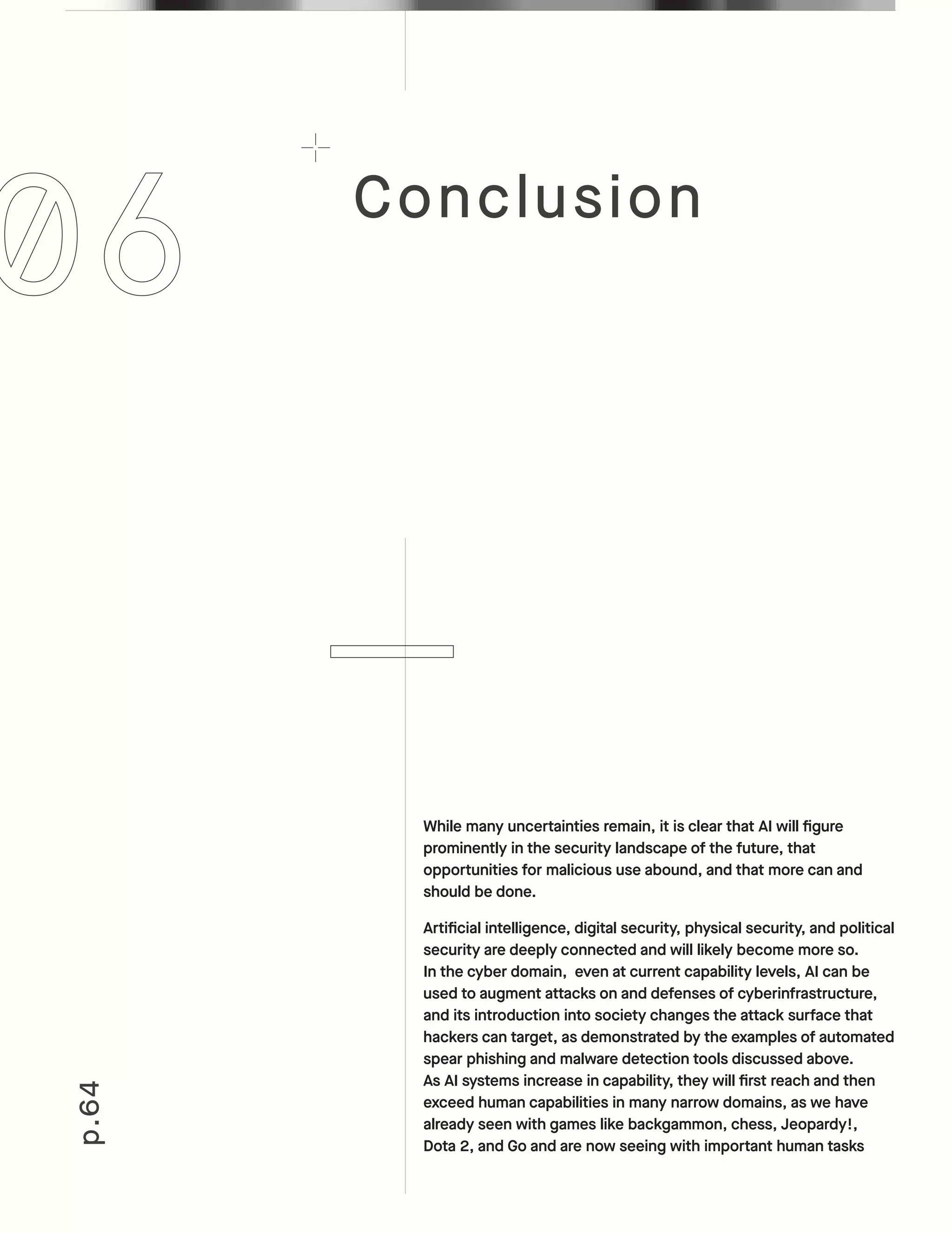 Conclusion
p.64
While many uncertainties remain, it is clear that AI will figure
prominently in the security landscape of the future, that
opportunities for malicious use abound, and that more can and
should be done.
Artificial intelligence, digital security, physical security, and political
security are deeply connected and will likely become more so.
In the cyber domain, even at current capability levels, AI can be
used to augment attacks on and defenses of cyberinfrastructure,
and its introduction into society changes the attack surface that
hackers can target, as demonstrated by the examples of automated
spear phishing and malware detection tools discussed above.
As AI systems increase in capability, they will first reach and then
exceed human capabilities in many narrow domains, as we have
already seen with games like backgammon, chess, Jeopardy!,
Dota 2, and Go and are now seeing with important human tasks
 