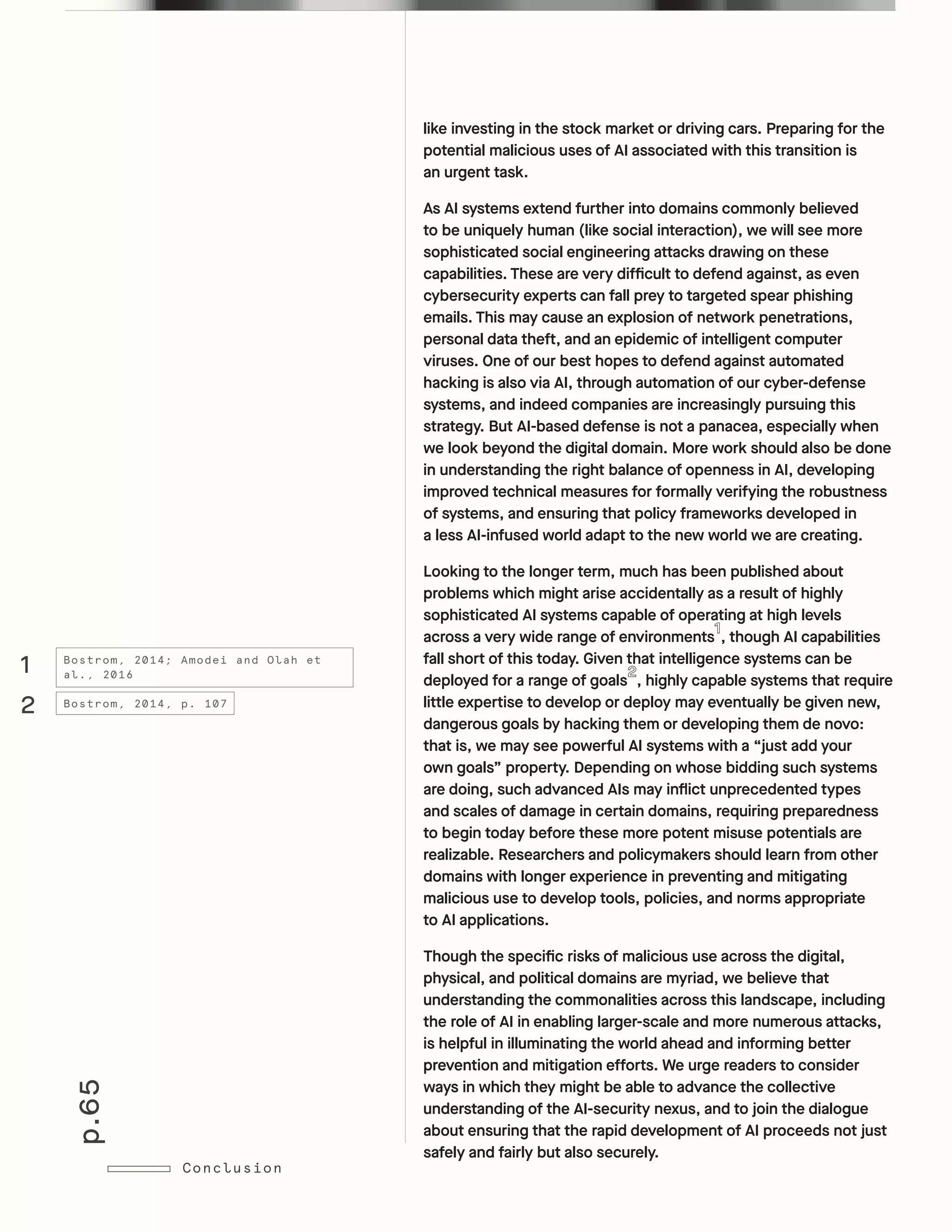 p.65
Conclusion
like investing in the stock market or driving cars. Preparing for the
potential malicious uses of AI associated with this transition is
an urgent task.
As AI systems extend further into domains commonly believed
to be uniquely human (like social interaction), we will see more
sophisticated social engineering attacks drawing on these
capabilities. These are very difficult to defend against, as even
cybersecurity experts can fall prey to targeted spear phishing
emails. This may cause an explosion of network penetrations,
personal data theft, and an epidemic of intelligent computer
viruses. One of our best hopes to defend against automated
hacking is also via AI, through automation of our cyber-defense
systems, and indeed companies are increasingly pursuing this
strategy. But AI-based defense is not a panacea, especially when
we look beyond the digital domain. More work should also be done
in understanding the right balance of openness in AI, developing
improved technical measures for formally verifying the robustness
of systems, and ensuring that policy frameworks developed in
a less AI-infused world adapt to the new world we are creating.
Looking to the longer term, much has been published about
problems which might arise accidentally as a result of highly
sophisticated AI systems capable of operating at high levels
across a very wide range of environments , though AI capabilities
fall short of this today. Given that intelligence systems can be
deployed for a range of goals , highly capable systems that require
little expertise to develop or deploy may eventually be given new,
dangerous goals by hacking them or developing them de novo:
that is, we may see powerful AI systems with a “just add your
own goals” property. Depending on whose bidding such systems
are doing, such advanced AIs may inflict unprecedented types
and scales of damage in certain domains, requiring preparedness
to begin today before these more potent misuse potentials are
realizable. Researchers and policymakers should learn from other
domains with longer experience in preventing and mitigating
malicious use to develop tools, policies, and norms appropriate
to AI applications.	
Though the specific risks of malicious use across the digital,
physical, and political domains are myriad, we believe that
understanding the commonalities across this landscape, including
the role of AI in enabling larger-scale and more numerous attacks,
is helpful in illuminating the world ahead and informing better
prevention and mitigation efforts. We urge readers to consider
ways in which they might be able to advance the collective
understanding of the AI-security nexus, and to join the dialogue
about ensuring that the rapid development of AI proceeds not just
safely and fairly but also securely.
1
2
Bostrom, 2014; Amodei and Olah et
al., 2016
Bostrom, 2014, p. 107
 
