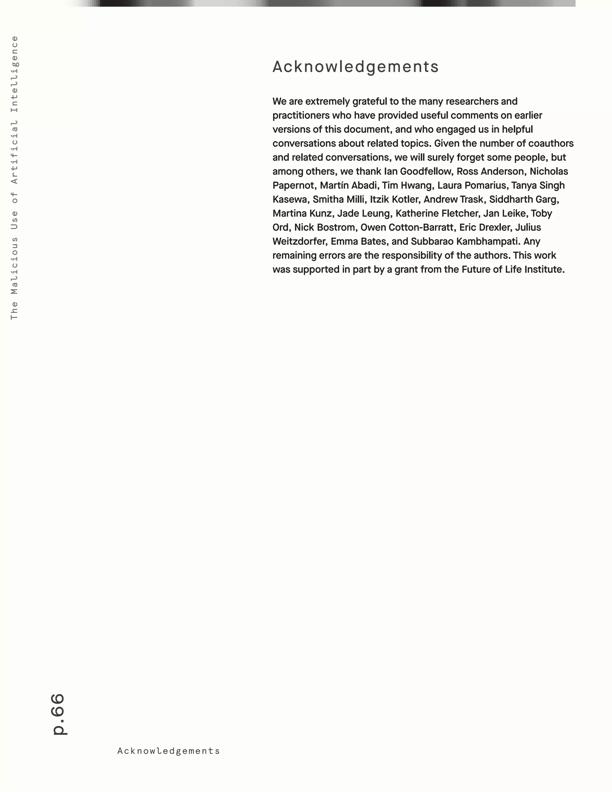 p.66
TheMaliciousUseofArtificialIntelligence
We are extremely grateful to the many researchers and
practitioners who have provided useful comments on earlier
versions of this document, and who engaged us in helpful
conversations about related topics. Given the number of coauthors
and related conversations, we will surely forget some people, but
among others, we thank Ian Goodfellow, Ross Anderson, Nicholas
Papernot, Martín Abadi, Tim Hwang, Laura Pomarius, Tanya Singh
Kasewa, Smitha Milli, Itzik Kotler, Andrew Trask, Siddharth Garg,
Martina Kunz, Jade Leung, Katherine Fletcher, Jan Leike, Toby
Ord, Nick Bostrom, Owen Cotton-Barratt, Eric Drexler, Julius
Weitzdorfer, Emma Bates, and Subbarao Kambhampati. Any
remaining errors are the responsibility of the authors. This work
was supported in part by a grant from the Future of Life Institute.
Acknowledgements
Acknowledgements
 