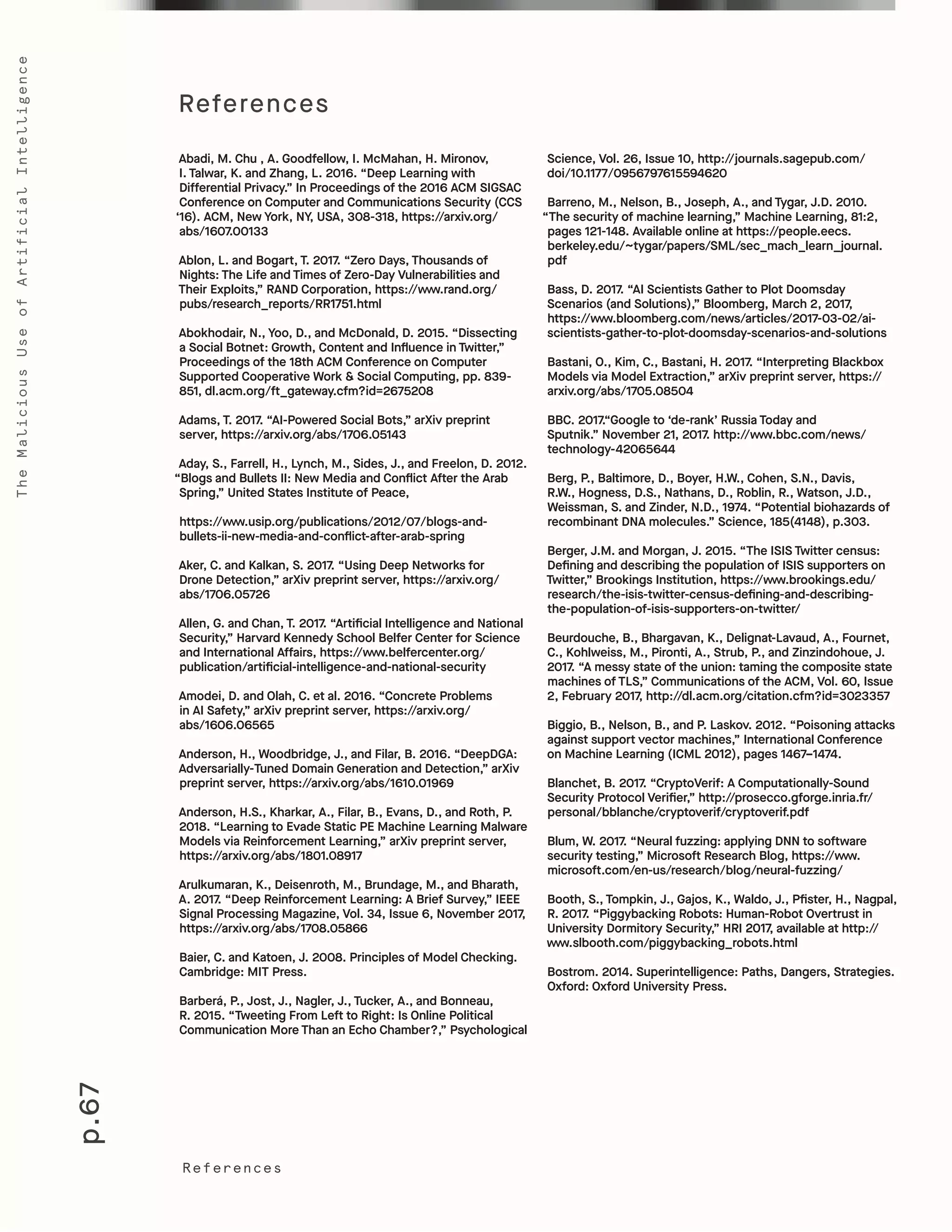 p.67
TheMaliciousUseofArtificialIntelligence
Abadi, M. Chu , A. Goodfellow, I. McMahan, H. Mironov,
I. Talwar, K. and Zhang, L. 2016. “Deep Learning with
Differential Privacy.” In Proceedings of the 2016 ACM SIGSAC
Conference on Computer and Communications Security (CCS
‘16). ACM, New York, NY, USA, 308-318, https://arxiv.org/
abs/1607.00133
Ablon, L. and Bogart, T. 2017. “Zero Days, Thousands of
Nights: The Life and Times of Zero-Day Vulnerabilities and
Their Exploits,” RAND Corporation, https://www.rand.org/
pubs/research_reports/RR1751.html
Abokhodair, N., Yoo, D., and McDonald, D. 2015. “Dissecting
a Social Botnet: Growth, Content and Influence in Twitter,”
Proceedings of the 18th ACM Conference on Computer
Supported Cooperative Work & Social Computing, pp. 839-
851, dl.acm.org/ft_gateway.cfm?id=2675208
Adams, T. 2017. “AI-Powered Social Bots,” arXiv preprint
server, https://arxiv.org/abs/1706.05143
Aday, S., Farrell, H., Lynch, M., Sides, J., and Freelon, D. 2012.
“Blogs and Bullets II: New Media and Conflict After the Arab
Spring,” United States Institute of Peace,
https://www.usip.org/publications/2012/07/blogs-and-
bullets-ii-new-media-and-conflict-after-arab-spring
Aker, C. and Kalkan, S. 2017. “Using Deep Networks for
Drone Detection,” arXiv preprint server, https://arxiv.org/
abs/1706.05726
Allen, G. and Chan, T. 2017. “Artificial Intelligence and National
Security,” Harvard Kennedy School Belfer Center for Science
and International Affairs, https://www.belfercenter.org/
publication/artificial-intelligence-and-national-security
Amodei, D. and Olah, C. et al. 2016. “Concrete Problems
in AI Safety,” arXiv preprint server, https://arxiv.org/
abs/1606.06565
Anderson, H., Woodbridge, J., and Filar, B. 2016. “DeepDGA:
Adversarially-Tuned Domain Generation and Detection,” arXiv
preprint server, https://arxiv.org/abs/1610.01969
Anderson, H.S., Kharkar, A., Filar, B., Evans, D., and Roth, P.
2018. “Learning to Evade Static PE Machine Learning Malware
Models via Reinforcement Learning,” arXiv preprint server,
https://arxiv.org/abs/1801.08917
Arulkumaran, K., Deisenroth, M., Brundage, M., and Bharath,
A. 2017. “Deep Reinforcement Learning: A Brief Survey,” IEEE
Signal Processing Magazine, Vol. 34, Issue 6, November 2017,
https://arxiv.org/abs/1708.05866
Baier, C. and Katoen, J. 2008. Principles of Model Checking.
Cambridge: MIT Press.
Barberá, P., Jost, J., Nagler, J., Tucker, A., and Bonneau,
R. 2015. “Tweeting From Left to Right: Is Online Political
Communication More Than an Echo Chamber?,” Psychological
Science, Vol. 26, Issue 10, http://journals.sagepub.com/
doi/10.1177/0956797615594620
Barreno, M., Nelson, B., Joseph, A., and Tygar, J.D. 2010.
“The security of machine learning,” Machine Learning, 81:2,
pages 121-148. Available online at https://people.eecs.
berkeley.edu/~tygar/papers/SML/sec_mach_learn_journal.
pdf
Bass, D. 2017. “AI Scientists Gather to Plot Doomsday
Scenarios (and Solutions),” Bloomberg, March 2, 2017,
https://www.bloomberg.com/news/articles/2017-03-02/ai-
scientists-gather-to-plot-doomsday-scenarios-and-solutions
Bastani, O., Kim, C., Bastani, H. 2017. “Interpreting Blackbox
Models via Model Extraction,” arXiv preprint server, https://
arxiv.org/abs/1705.08504
BBC. 2017.“Google to ‘de-rank’ Russia Today and
Sputnik.” November 21, 2017. http://www.bbc.com/news/
technology-42065644
Berg, P., Baltimore, D., Boyer, H.W., Cohen, S.N., Davis,
R.W., Hogness, D.S., Nathans, D., Roblin, R., Watson, J.D.,
Weissman, S. and Zinder, N.D., 1974. “Potential biohazards of
recombinant DNA molecules.” Science, 185(4148), p.303.
Berger, J.M. and Morgan, J. 2015. “The ISIS Twitter census:
Defining and describing the population of ISIS supporters on
Twitter,” Brookings Institution, https://www.brookings.edu/
research/the-isis-twitter-census-defining-and-describing-
the-population-of-isis-supporters-on-twitter/
Beurdouche, B., Bhargavan, K., Delignat-Lavaud, A., Fournet,
C., Kohlweiss, M., Pironti, A., Strub, P., and Zinzindohoue, J.
2017. “A messy state of the union: taming the composite state
machines of TLS,” Communications of the ACM, Vol. 60, Issue
2, February 2017, http://dl.acm.org/citation.cfm?id=3023357
Biggio, B., Nelson, B., and P. Laskov. 2012. “Poisoning attacks
against support vector machines,” International Conference
on Machine Learning (ICML 2012), pages 1467–1474.
Blanchet, B. 2017. “CryptoVerif: A Computationally-Sound
Security Protocol Verifier,” http://prosecco.gforge.inria.fr/
personal/bblanche/cryptoverif/cryptoverif.pdf
Blum, W. 2017. “Neural fuzzing: applying DNN to software
security testing,” Microsoft Research Blog, https://www.
microsoft.com/en-us/research/blog/neural-fuzzing/
Booth, S., Tompkin, J., Gajos, K., Waldo, J., Pfister, H., Nagpal,
R. 2017. “Piggybacking Robots: Human-Robot Overtrust in
University Dormitory Security,” HRI 2017, available at http://
www.slbooth.com/piggybacking_robots.html
Bostrom. 2014. Superintelligence: Paths, Dangers, Strategies.
Oxford: Oxford University Press.
References
References
 
