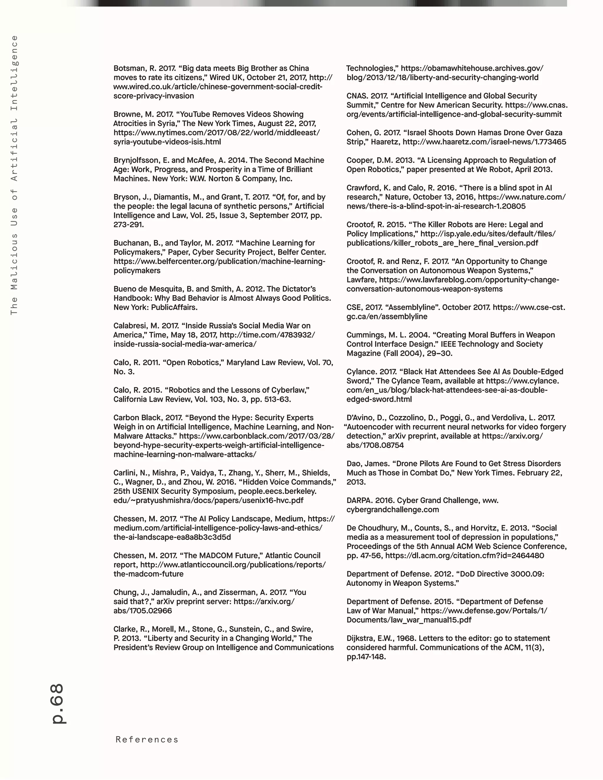 p.68
TheMaliciousUseofArtificialIntelligence
References
Technologies,” https://obamawhitehouse.archives.gov/
blog/2013/12/18/liberty-and-security-changing-world
CNAS. 2017. “Artificial Intelligence and Global Security
Summit,” Centre for New American Security. https://www.cnas.
org/events/artificial-intelligence-and-global-security-summit
Cohen, G. 2017. “Israel Shoots Down Hamas Drone Over Gaza
Strip,” Haaretz, http://www.haaretz.com/israel-news/1.773465
Cooper, D.M. 2013. “A Licensing Approach to Regulation of
Open Robotics,” paper presented at We Robot, April 2013.
Crawford, K. and Calo, R. 2016. “There is a blind spot in AI
research,” Nature, October 13, 2016, https://www.nature.com/
news/there-is-a-blind-spot-in-ai-research-1.20805
Crootof, R. 2015. “The Killer Robots are Here: Legal and
Policy Implications,” http://isp.yale.edu/sites/default/files/
publications/killer_robots_are_here_final_version.pdf
Crootof, R. and Renz, F. 2017. “An Opportunity to Change
the Conversation on Autonomous Weapon Systems,”
Lawfare, https://www.lawfareblog.com/opportunity-change-
conversation-autonomous-weapon-systems
CSE, 2017. “Assemblyline”. October 2017. https://www.cse-cst.
gc.ca/en/assemblyline
Cummings, M. L. 2004. “Creating Moral Buffers in Weapon
Control Interface Design.” IEEE Technology and Society
Magazine (Fall 2004), 29–30.
Cylance. 2017. “Black Hat Attendees See AI As Double-Edged
Sword,” The Cylance Team, available at https://www.cylance.
com/en_us/blog/black-hat-attendees-see-ai-as-double-
edged-sword.html
D’Avino, D., Cozzolino, D., Poggi, G., and Verdoliva, L. 2017.
“Autoencoder with recurrent neural networks for video forgery
detection,” arXiv preprint, available at https://arxiv.org/
abs/1708.08754
Dao, James. “Drone Pilots Are Found to Get Stress Disorders
Much as Those in Combat Do,” New York Times. February 22,
2013.
DARPA. 2016. Cyber Grand Challenge, www.
cybergrandchallenge.com
De Choudhury, M., Counts, S., and Horvitz, E. 2013. “Social
media as a measurement tool of depression in populations,”
Proceedings of the 5th Annual ACM Web Science Conference,
pp. 47-56, https://dl.acm.org/citation.cfm?id=2464480
Department of Defense. 2012. “DoD Directive 3000.09:
Autonomy in Weapon Systems.”
Department of Defense. 2015. “Department of Defense
Law of War Manual,” https://www.defense.gov/Portals/1/
Documents/law_war_manual15.pdf
Dijkstra, E.W., 1968. Letters to the editor: go to statement
considered harmful. Communications of the ACM, 11(3),
pp.147-148.
Botsman, R. 2017. “Big data meets Big Brother as China
moves to rate its citizens,” Wired UK, October 21, 2017, http://
www.wired.co.uk/article/chinese-government-social-credit-
score-privacy-invasion
Browne, M. 2017. “YouTube Removes Videos Showing
Atrocities in Syria,” The New York Times, August 22, 2017,
https://www.nytimes.com/2017/08/22/world/middleeast/
syria-youtube-videos-isis.html
Brynjolfsson, E. and McAfee, A. 2014. The Second Machine
Age: Work, Progress, and Prosperity in a Time of Brilliant
Machines. New York: W.W. Norton & Company, Inc.
Bryson, J., Diamantis, M., and Grant, T. 2017. “Of, for, and by
the people: the legal lacuna of synthetic persons,” Artificial
Intelligence and Law, Vol. 25, Issue 3, September 2017, pp.
273-291.
Buchanan, B., and Taylor, M. 2017. “Machine Learning for
Policymakers,” Paper, Cyber Security Project, Belfer Center.
https://www.belfercenter.org/publication/machine-learning-
policymakers
Bueno de Mesquita, B. and Smith, A. 2012. The Dictator’s
Handbook: Why Bad Behavior is Almost Always Good Politics.
New York: PublicAffairs.
Calabresi, M. 2017. “Inside Russia’s Social Media War on
America,” Time, May 18, 2017, http://time.com/4783932/
inside-russia-social-media-war-america/
Calo, R. 2011. “Open Robotics,” Maryland Law Review, Vol. 70,
No. 3.
Calo, R. 2015. “Robotics and the Lessons of Cyberlaw,”
California Law Review, Vol. 103, No. 3, pp. 513-63.
Carbon Black, 2017. “Beyond the Hype: Security Experts
Weigh in on Artificial Intelligence, Machine Learning, and Non-
Malware Attacks.” https://www.carbonblack.com/2017/03/28/
beyond-hype-security-experts-weigh-artificial-intelligence-
machine-learning-non-malware-attacks/
Carlini, N., Mishra, P., Vaidya, T., Zhang, Y., Sherr, M., Shields,
C., Wagner, D., and Zhou, W. 2016. “Hidden Voice Commands,”
25th USENIX Security Symposium, people.eecs.berkeley.
edu/~pratyushmishra/docs/papers/usenix16-hvc.pdf
Chessen, M. 2017. “The AI Policy Landscape, Medium, https://
medium.com/artificial-intelligence-policy-laws-and-ethics/
the-ai-landscape-ea8a8b3c3d5d
Chessen, M. 2017. “The MADCOM Future,” Atlantic Council
report, http://www.atlanticcouncil.org/publications/reports/
the-madcom-future
Chung, J., Jamaludin, A., and Zisserman, A. 2017. “You
said that?,” arXiv preprint server: https://arxiv.org/
abs/1705.02966
Clarke, R., Morell, M., Stone, G., Sunstein, C., and Swire,
P. 2013. “Liberty and Security in a Changing World,” The
President’s Review Group on Intelligence and Communications
 