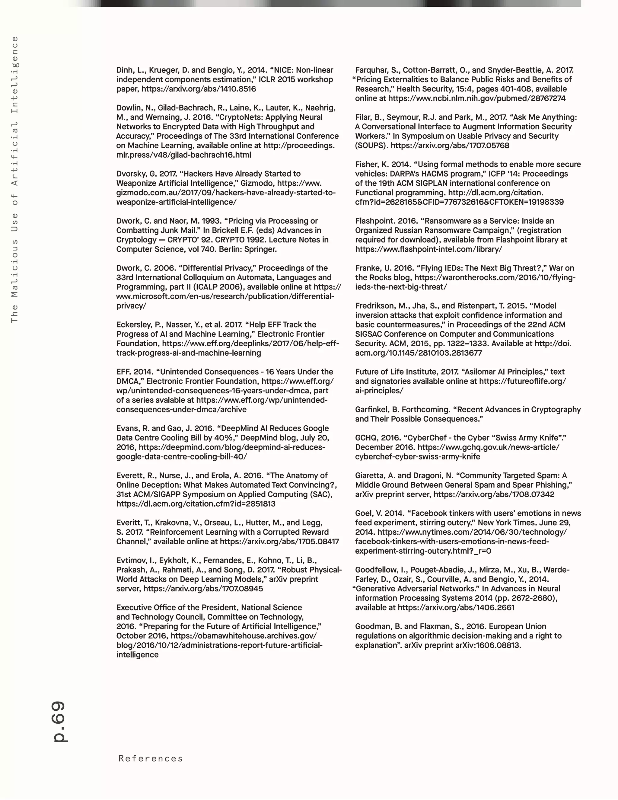 p.69
TheMaliciousUseofArtificialIntelligence
References
Farquhar, S., Cotton-Barratt, O., and Snyder-Beattie, A. 2017.
“Pricing Externalities to Balance Public Risks and Benefits of
Research,” Health Security, 15:4, pages 401-408, available
online at https://www.ncbi.nlm.nih.gov/pubmed/28767274
Filar, B., Seymour, R.J. and Park, M., 2017. “Ask Me Anything:
A Conversational Interface to Augment Information Security
Workers.” In Symposium on Usable Privacy and Security
(SOUPS). https://arxiv.org/abs/1707.05768
Fisher, K. 2014. “Using formal methods to enable more secure
vehicles: DARPA’s HACMS program,” ICFP ‘14: Proceedings
of the 19th ACM SIGPLAN international conference on
Functional programming. http://dl.acm.org/citation.
cfm?id=2628165&CFID=776732616&CFTOKEN=19198339
Flashpoint. 2016. “Ransomware as a Service: Inside an
Organized Russian Ransomware Campaign,” (registration
required for download), available from Flashpoint library at
https://www.flashpoint-intel.com/library/
Franke, U. 2016. “Flying IEDs: The Next Big Threat?,” War on
the Rocks blog, https://warontherocks.com/2016/10/flying-
ieds-the-next-big-threat/
Fredrikson, M., Jha, S., and Ristenpart, T. 2015. “Model
inversion attacks that exploit confidence information and
basic countermeasures,” in Proceedings of the 22nd ACM
SIGSAC Conference on Computer and Communications
Security. ACM, 2015, pp. 1322–1333. Available at http://doi.
acm.org/10.1145/2810103.2813677
Future of Life Institute, 2017. “Asilomar AI Principles,” text
and signatories available online at https://futureoflife.org/
ai-principles/				
Garfinkel, B. Forthcoming. “Recent Advances in Cryptography
and Their Possible Consequences.”
GCHQ, 2016. “CyberChef - the Cyber “Swiss Army Knife”.”
December 2016. https://www.gchq.gov.uk/news-article/
cyberchef-cyber-swiss-army-knife
Giaretta, A. and Dragoni, N. “Community Targeted Spam: A
Middle Ground Between General Spam and Spear Phishing,”
arXiv preprint server, https://arxiv.org/abs/1708.07342
Goel, V. 2014. “Facebook tinkers with users’ emotions in news
feed experiment, stirring outcry.” New York Times. June 29,
2014. https://www.nytimes.com/2014/06/30/technology/
facebook-tinkers-with-users-emotions-in-news-feed-
experiment-stirring-outcry.html?_r=0
Goodfellow, I., Pouget-Abadie, J., Mirza, M., Xu, B., Warde-
Farley, D., Ozair, S., Courville, A. and Bengio, Y., 2014.
“Generative Adversarial Networks.” In Advances in Neural
information Processing Systems 2014 (pp. 2672-2680),
available at https://arxiv.org/abs/1406.2661
Goodman, B. and Flaxman, S., 2016. European Union
regulations on algorithmic decision-making and a right to
explanation”. arXiv preprint arXiv:1606.08813.
Dinh, L., Krueger, D. and Bengio, Y., 2014. “NICE: Non-linear
independent components estimation,” ICLR 2015 workshop
paper, https://arxiv.org/abs/1410.8516
Dowlin, N., Gilad-Bachrach, R., Laine, K., Lauter, K., Naehrig,
M., and Wernsing, J. 2016. “CryptoNets: Applying Neural
Networks to Encrypted Data with High Throughput and
Accuracy,” Proceedings of The 33rd International Conference
on Machine Learning, available online at http://proceedings.
mlr.press/v48/gilad-bachrach16.html
Dvorsky, G. 2017. “Hackers Have Already Started to
Weaponize Artificial Intelligence,” Gizmodo, https://www.
gizmodo.com.au/2017/09/hackers-have-already-started-to-
weaponize-artificial-intelligence/
Dwork, C. and Naor, M. 1993. “Pricing via Processing or
Combatting Junk Mail.” In Brickell E.F. (eds) Advances in
Cryptology — CRYPTO’ 92. CRYPTO 1992. Lecture Notes in
Computer Science, vol 740. Berlin: Springer.
Dwork, C. 2006. “Differential Privacy,” Proceedings of the
33rd International Colloquium on Automata, Languages and
Programming, part II (ICALP 2006), available online at https://
www.microsoft.com/en-us/research/publication/differential-
privacy/
Eckersley, P., Nasser, Y., et al. 2017. “Help EFF Track the
Progress of AI and Machine Learning,” Electronic Frontier
Foundation, https://www.eff.org/deeplinks/2017/06/help-eff-
track-progress-ai-and-machine-learning
EFF. 2014. “Unintended Consequences - 16 Years Under the
DMCA,” Electronic Frontier Foundation, https://www.eff.org/
wp/unintended-consequences-16-years-under-dmca, part
of a series avalable at https://www.eff.org/wp/unintended-
consequences-under-dmca/archive
Evans, R. and Gao, J. 2016. “DeepMind AI Reduces Google
Data Centre Cooling Bill by 40%,” DeepMind blog, July 20,
2016, https://deepmind.com/blog/deepmind-ai-reduces-
google-data-centre-cooling-bill-40/
Everett, R., Nurse, J., and Erola, A. 2016. “The Anatomy of
Online Deception: What Makes Automated Text Convincing?,
31st ACM/SIGAPP Symposium on Applied Computing (SAC),
https://dl.acm.org/citation.cfm?id=2851813
Everitt, T., Krakovna, V., Orseau, L., Hutter, M., and Legg,
S. 2017. “Reinforcement Learning with a Corrupted Reward
Channel,” available online at https://arxiv.org/abs/1705.08417
Evtimov, I., Eykholt, K., Fernandes, E., Kohno, T., Li, B.,
Prakash, A., Rahmati, A., and Song, D. 2017. “Robust Physical-
World Attacks on Deep Learning Models,” arXiv preprint
server, https://arxiv.org/abs/1707.08945
Executive Office of the President, National Science
and Technology Council, Committee on Technology,
2016. “Preparing for the Future of Artificial Intelligence,”
October 2016, https://obamawhitehouse.archives.gov/
blog/2016/10/12/administrations-report-future-artificial-
intelligence
 