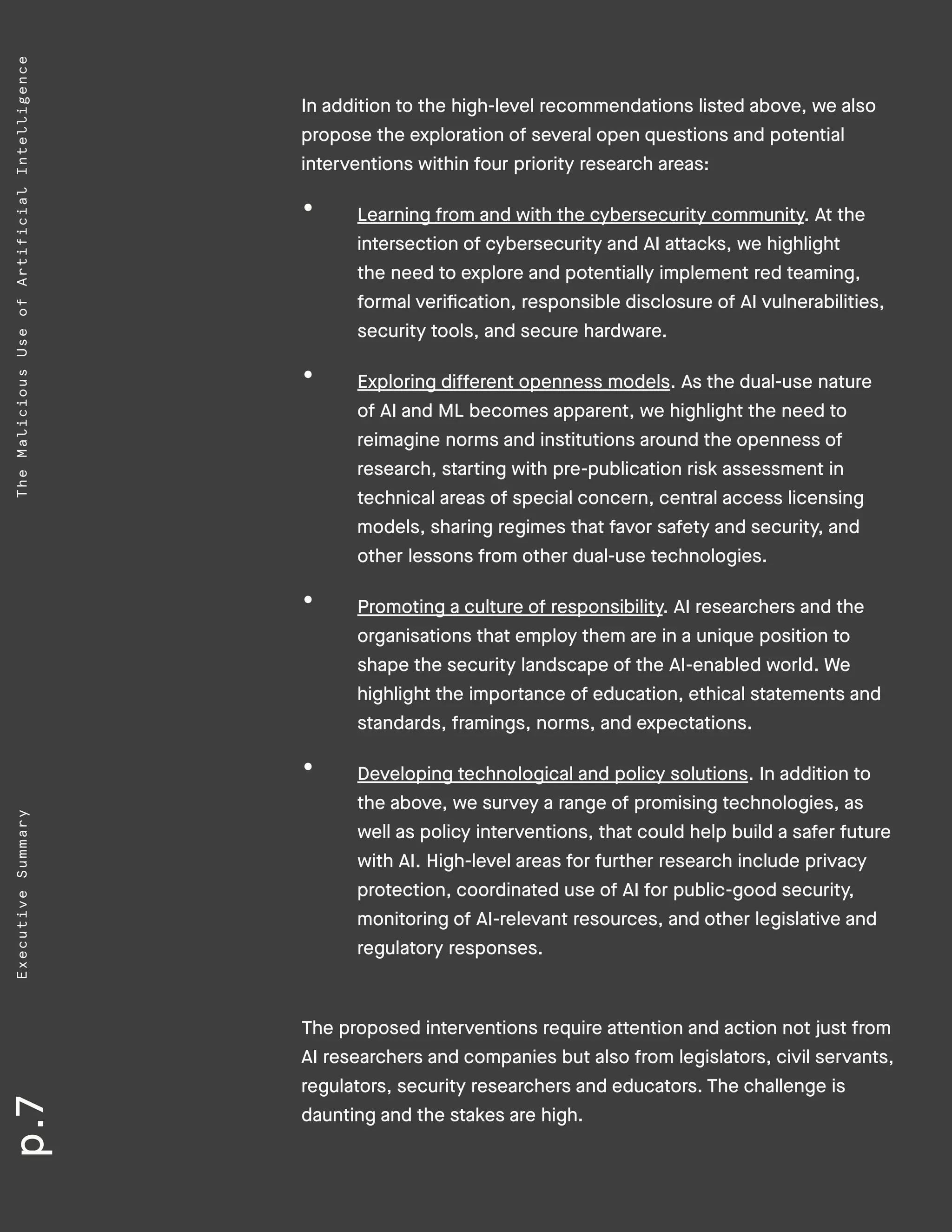 p.7ExecutiveSummaryTheMaliciousUseofArtificialIntelligence
In addition to the high-level recommendations listed above, we also
propose the exploration of several open questions and potential
interventions within four priority research areas:
•	 Learning from and with the cybersecurity community. At the
intersection of cybersecurity and AI attacks, we highlight
the need to explore and potentially implement red teaming,
formal verification, responsible disclosure of AI vulnerabilities,
security tools, and secure hardware.
•	 Exploring different openness models. As the dual-use nature
of AI and ML becomes apparent, we highlight the need to
reimagine norms and institutions around the openness of
research, starting with pre-publication risk assessment in
technical areas of special concern, central access licensing
models, sharing regimes that favor safety and security, and
other lessons from other dual-use technologies.
•	 Promoting a culture of responsibility. AI researchers and the
organisations that employ them are in a unique position to
shape the security landscape of the AI-enabled world. We
highlight the importance of education, ethical statements and
standards, framings, norms, and expectations.
•	 Developing technological and policy solutions. In addition to
the above, we survey a range of promising technologies, as
well as policy interventions, that could help build a safer future
with AI. High-level areas for further research include privacy
protection, coordinated use of AI for public-good security,
monitoring of AI-relevant resources, and other legislative and
regulatory responses.
The proposed interventions require attention and action not just from
AI researchers and companies but also from legislators, civil servants,
regulators, security researchers and educators. The challenge is
daunting and the stakes are high.
 