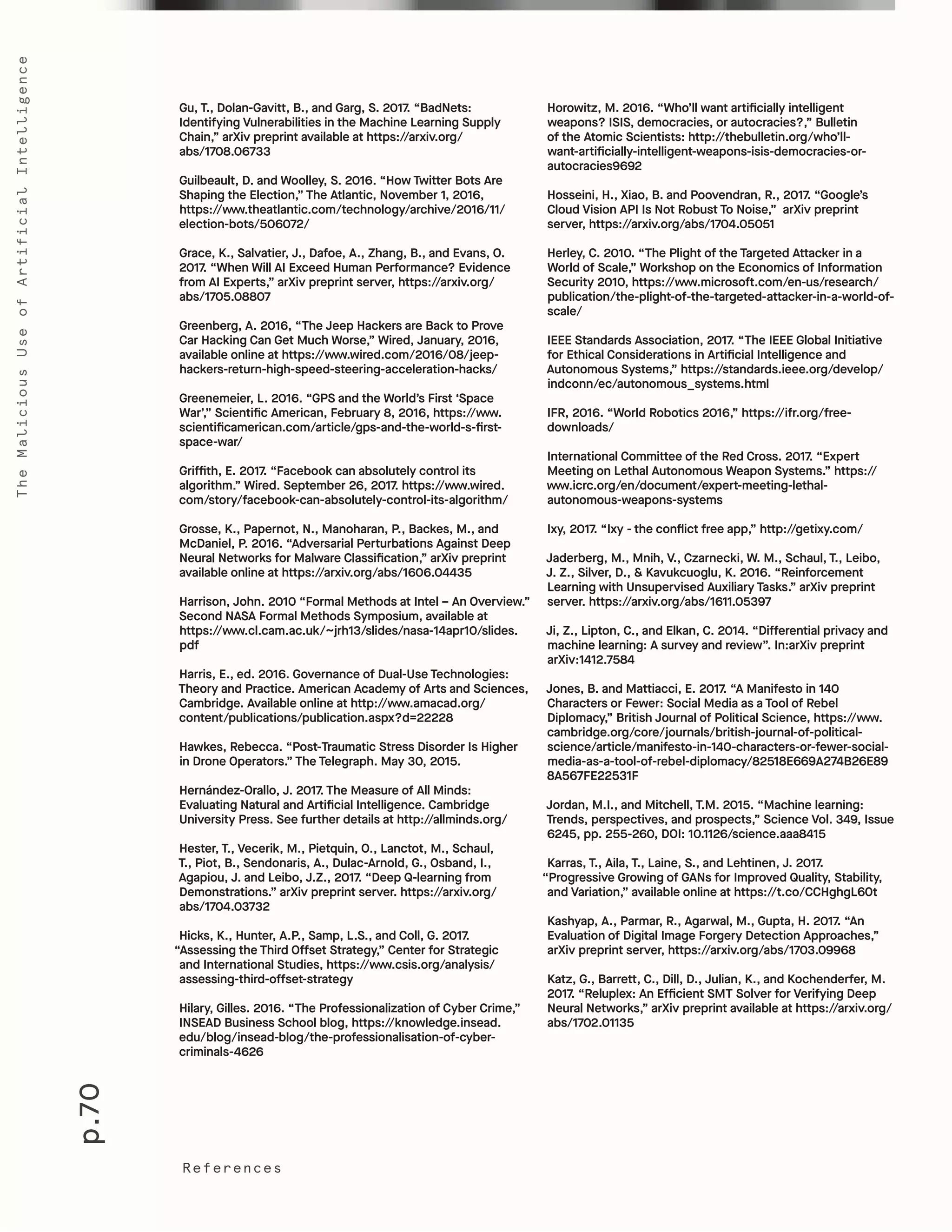 p.70
TheMaliciousUseofArtificialIntelligence
References
Horowitz, M. 2016. “Who’ll want artificially intelligent
weapons? ISIS, democracies, or autocracies?,” Bulletin
of the Atomic Scientists: http://thebulletin.org/who’ll-
want-artificially-intelligent-weapons-isis-democracies-or-
autocracies9692
Hosseini, H., Xiao, B. and Poovendran, R., 2017. “Google’s
Cloud Vision API Is Not Robust To Noise,” arXiv preprint
server, https://arxiv.org/abs/1704.05051
Herley, C. 2010. “The Plight of the Targeted Attacker in a
World of Scale,” Workshop on the Economics of Information
Security 2010, https://www.microsoft.com/en-us/research/
publication/the-plight-of-the-targeted-attacker-in-a-world-of-
scale/
IEEE Standards Association, 2017. “The IEEE Global Initiative
for Ethical Considerations in Artificial Intelligence and
Autonomous Systems,” https://standards.ieee.org/develop/
indconn/ec/autonomous_systems.html
IFR, 2016. “World Robotics 2016,” https://ifr.org/free-
downloads/
International Committee of the Red Cross. 2017. “Expert
Meeting on Lethal Autonomous Weapon Systems.” https://
www.icrc.org/en/document/expert-meeting-lethal-
autonomous-weapons-systems
Ixy, 2017. “Ixy - the conflict free app,” http://getixy.com/
Jaderberg, M., Mnih, V., Czarnecki, W. M., Schaul, T., Leibo,
J. Z., Silver, D., & Kavukcuoglu, K. 2016. “Reinforcement
Learning with Unsupervised Auxiliary Tasks.” arXiv preprint
server. https://arxiv.org/abs/1611.05397
Ji, Z., Lipton, C., and Elkan, C. 2014. “Differential privacy and
machine learning: A survey and review”. In:arXiv preprint
arXiv:1412.7584
Jones, B. and Mattiacci, E. 2017. “A Manifesto in 140
Characters or Fewer: Social Media as a Tool of Rebel
Diplomacy,” British Journal of Political Science, https://www.
cambridge.org/core/journals/british-journal-of-political-
science/article/manifesto-in-140-characters-or-fewer-social-
media-as-a-tool-of-rebel-diplomacy/82518E669A274B26E89
8A567FE22531F
Jordan, M.I., and Mitchell, T.M. 2015. “Machine learning:
Trends, perspectives, and prospects,” Science Vol. 349, Issue
6245, pp. 255-260, DOI: 10.1126/science.aaa8415
Karras, T., Aila, T., Laine, S., and Lehtinen, J. 2017.
“Progressive Growing of GANs for Improved Quality, Stability,
and Variation,” available online at https://t.co/CCHghgL60t
Kashyap, A., Parmar, R., Agarwal, M., Gupta, H. 2017. “An
Evaluation of Digital Image Forgery Detection Approaches,”
arXiv preprint server, https://arxiv.org/abs/1703.09968
Katz, G., Barrett, C., Dill, D., Julian, K., and Kochenderfer, M.
2017. “Reluplex: An Efficient SMT Solver for Verifying Deep
Neural Networks,” arXiv preprint available at https://arxiv.org/
abs/1702.01135
Gu, T., Dolan-Gavitt, B., and Garg, S. 2017. “BadNets:
Identifying Vulnerabilities in the Machine Learning Supply
Chain,” arXiv preprint available at https://arxiv.org/
abs/1708.06733
Guilbeault, D. and Woolley, S. 2016. “How Twitter Bots Are
Shaping the Election,” The Atlantic, November 1, 2016,
https://www.theatlantic.com/technology/archive/2016/11/
election-bots/506072/
Grace, K., Salvatier, J., Dafoe, A., Zhang, B., and Evans, O.
2017. “When Will AI Exceed Human Performance? Evidence
from AI Experts,” arXiv preprint server, https://arxiv.org/
abs/1705.08807
Greenberg, A. 2016, “The Jeep Hackers are Back to Prove
Car Hacking Can Get Much Worse,” Wired, January, 2016,
available online at https://www.wired.com/2016/08/jeep-
hackers-return-high-speed-steering-acceleration-hacks/
Greenemeier, L. 2016. “GPS and the World’s First ‘Space
War’,” Scientific American, February 8, 2016, https://www.
scientificamerican.com/article/gps-and-the-world-s-first-
space-war/
Griffith, E. 2017. “Facebook can absolutely control its
algorithm.” Wired. September 26, 2017. https://www.wired.
com/story/facebook-can-absolutely-control-its-algorithm/
Grosse, K., Papernot, N., Manoharan, P., Backes, M., and
McDaniel, P. 2016. “Adversarial Perturbations Against Deep
Neural Networks for Malware Classification,” arXiv preprint
available online at https://arxiv.org/abs/1606.04435
Harrison, John. 2010 “Formal Methods at Intel – An Overview.”
Second NASA Formal Methods Symposium, available at
https://www.cl.cam.ac.uk/~jrh13/slides/nasa-14apr10/slides.
pdf
Harris, E., ed. 2016. Governance of Dual-Use Technologies:
Theory and Practice. American Academy of Arts and Sciences,
Cambridge. Available online at http://www.amacad.org/
content/publications/publication.aspx?d=22228
Hawkes, Rebecca. “Post-Traumatic Stress Disorder Is Higher
in Drone Operators.” The Telegraph. May 30, 2015.
Hernández-Orallo, J. 2017. The Measure of All Minds:
Evaluating Natural and Artificial Intelligence. Cambridge
University Press. See further details at http://allminds.org/
Hester, T., Vecerik, M., Pietquin, O., Lanctot, M., Schaul,
T., Piot, B., Sendonaris, A., Dulac-Arnold, G., Osband, I.,
Agapiou, J. and Leibo, J.Z., 2017. “Deep Q-learning from
Demonstrations.” arXiv preprint server. https://arxiv.org/
abs/1704.03732
Hicks, K., Hunter, A.P., Samp, L.S., and Coll, G. 2017.
“Assessing the Third Offset Strategy,” Center for Strategic
and International Studies, https://www.csis.org/analysis/
assessing-third-offset-strategy
Hilary, Gilles. 2016. “The Professionalization of Cyber Crime,”
INSEAD Business School blog, https://knowledge.insead.
edu/blog/insead-blog/the-professionalisation-of-cyber-
criminals-4626
 