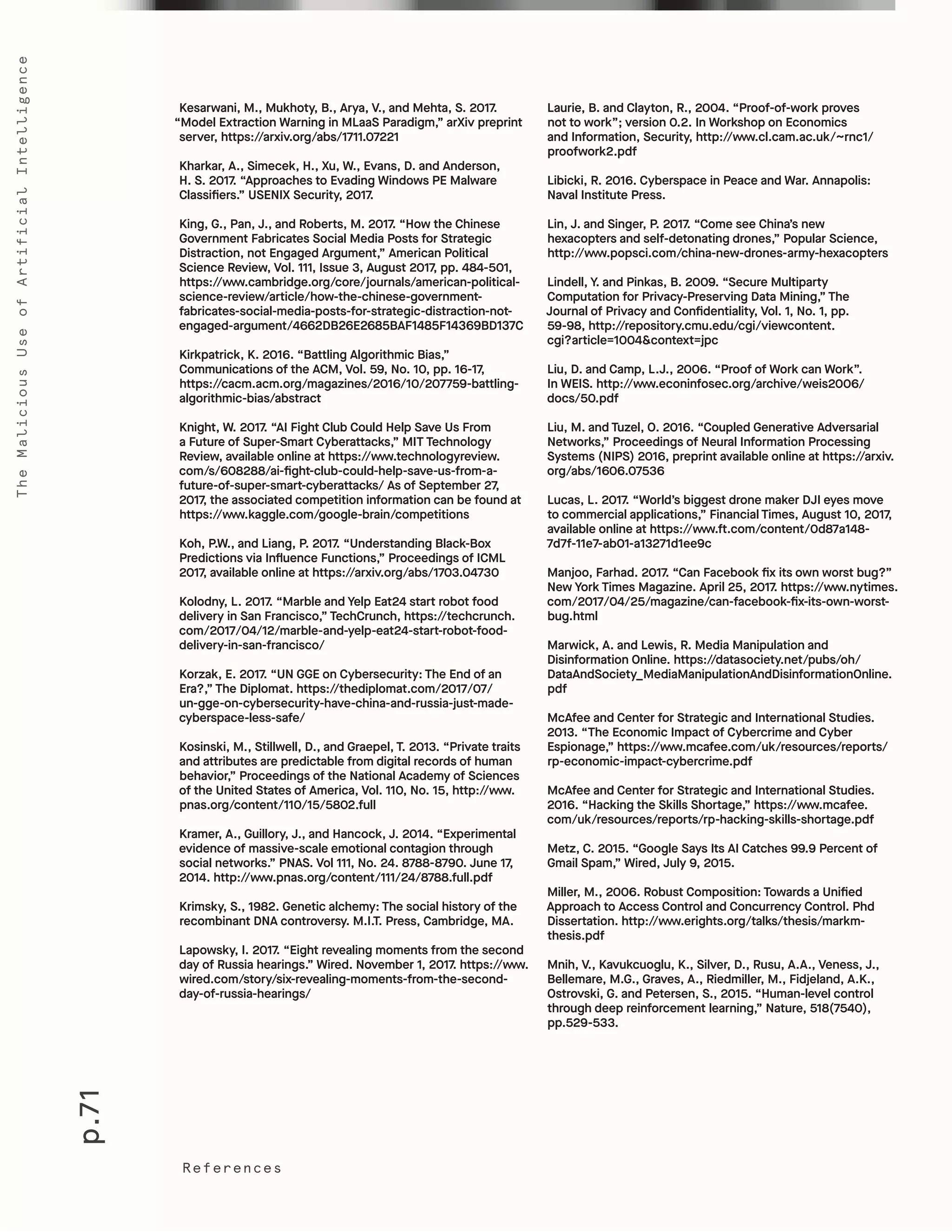 p.71
TheMaliciousUseofArtificialIntelligence
References
Laurie, B. and Clayton, R., 2004. “Proof-of-work proves
not to work”; version 0.2. In Workshop on Economics
and Information, Security, http://www.cl.cam.ac.uk/~rnc1/
proofwork2.pdf
Libicki, R. 2016. Cyberspace in Peace and War. Annapolis:
Naval Institute Press.
Lin, J. and Singer, P. 2017. “Come see China’s new
hexacopters and self-detonating drones,” Popular Science,
http://www.popsci.com/china-new-drones-army-hexacopters
Lindell, Y. and Pinkas, B. 2009. “Secure Multiparty
Computation for Privacy-Preserving Data Mining,” The
Journal of Privacy and Confidentiality, Vol. 1, No. 1, pp.
59-98, http://repository.cmu.edu/cgi/viewcontent.
cgi?article=1004&context=jpc
Liu, D. and Camp, L.J., 2006. “Proof of Work can Work”.
In WEIS. http://www.econinfosec.org/archive/weis2006/
docs/50.pdf
Liu, M. and Tuzel, O. 2016. “Coupled Generative Adversarial
Networks,” Proceedings of Neural Information Processing
Systems (NIPS) 2016, preprint available online at https://arxiv.
org/abs/1606.07536
Lucas, L. 2017. “World’s biggest drone maker DJI eyes move
to commercial applications,” Financial Times, August 10, 2017,
available online at https://www.ft.com/content/0d87a148-
7d7f-11e7-ab01-a13271d1ee9c
Manjoo, Farhad. 2017. “Can Facebook fix its own worst bug?”
New York Times Magazine. April 25, 2017. https://www.nytimes.
com/2017/04/25/magazine/can-facebook-fix-its-own-worst-
bug.html
Marwick, A. and Lewis, R. Media Manipulation and
Disinformation Online. https://datasociety.net/pubs/oh/
DataAndSociety_MediaManipulationAndDisinformationOnline.
pdf
McAfee and Center for Strategic and International Studies.
2013. “The Economic Impact of Cybercrime and Cyber
Espionage,” https://www.mcafee.com/uk/resources/reports/
rp-economic-impact-cybercrime.pdf
McAfee and Center for Strategic and International Studies.
2016. “Hacking the Skills Shortage,” https://www.mcafee.
com/uk/resources/reports/rp-hacking-skills-shortage.pdf
Metz, C. 2015. “Google Says Its AI Catches 99.9 Percent of
Gmail Spam,” Wired, July 9, 2015.
Miller, M., 2006. Robust Composition: Towards a Unified
Approach to Access Control and Concurrency Control. Phd
Dissertation. http://www.erights.org/talks/thesis/markm-
thesis.pdf
Mnih, V., Kavukcuoglu, K., Silver, D., Rusu, A.A., Veness, J.,
Bellemare, M.G., Graves, A., Riedmiller, M., Fidjeland, A.K.,
Ostrovski, G. and Petersen, S., 2015. “Human-level control
through deep reinforcement learning,” Nature, 518(7540),
pp.529-533.
Kesarwani, M., Mukhoty, B., Arya, V., and Mehta, S. 2017.
“Model Extraction Warning in MLaaS Paradigm,” arXiv preprint
server, https://arxiv.org/abs/1711.07221
Kharkar, A., Simecek, H., Xu, W., Evans, D. and Anderson,
H. S. 2017. “Approaches to Evading Windows PE Malware
Classifiers.” USENIX Security, 2017.
King, G., Pan, J., and Roberts, M. 2017. “How the Chinese
Government Fabricates Social Media Posts for Strategic
Distraction, not Engaged Argument,” American Political
Science Review, Vol. 111, Issue 3, August 2017, pp. 484-501,
https://www.cambridge.org/core/journals/american-political-
science-review/article/how-the-chinese-government-
fabricates-social-media-posts-for-strategic-distraction-not-
engaged-argument/4662DB26E2685BAF1485F14369BD137C
Kirkpatrick, K. 2016. “Battling Algorithmic Bias,”
Communications of the ACM, Vol. 59, No. 10, pp. 16-17,
https://cacm.acm.org/magazines/2016/10/207759-battling-
algorithmic-bias/abstract
Knight, W. 2017. “AI Fight Club Could Help Save Us From
a Future of Super-Smart Cyberattacks,” MIT Technology
Review, available online at https://www.technologyreview.
com/s/608288/ai-fight-club-could-help-save-us-from-a-
future-of-super-smart-cyberattacks/ As of September 27,
2017, the associated competition information can be found at
https://www.kaggle.com/google-brain/competitions
Koh, P.W., and Liang, P. 2017. “Understanding Black-Box
Predictions via Influence Functions,” Proceedings of ICML
2017, available online at https://arxiv.org/abs/1703.04730
Kolodny, L. 2017. “Marble and Yelp Eat24 start robot food
delivery in San Francisco,” TechCrunch, https://techcrunch.
com/2017/04/12/marble-and-yelp-eat24-start-robot-food-
delivery-in-san-francisco/
Korzak, E. 2017. “UN GGE on Cybersecurity: The End of an
Era?,” The Diplomat. https://thediplomat.com/2017/07/
un-gge-on-cybersecurity-have-china-and-russia-just-made-
cyberspace-less-safe/
Kosinski, M., Stillwell, D., and Graepel, T. 2013. “Private traits
and attributes are predictable from digital records of human
behavior,” Proceedings of the National Academy of Sciences
of the United States of America, Vol. 110, No. 15, http://www.
pnas.org/content/110/15/5802.full
Kramer, A., Guillory, J., and Hancock, J. 2014. “Experimental
evidence of massive-scale emotional contagion through
social networks.” PNAS. Vol 111, No. 24. 8788-8790. June 17,
2014. http://www.pnas.org/content/111/24/8788.full.pdf
Krimsky, S., 1982. Genetic alchemy: The social history of the
recombinant DNA controversy. M.I.T. Press, Cambridge, MA.
Lapowsky, I. 2017. “Eight revealing moments from the second
day of Russia hearings.” Wired. November 1, 2017. https://www.
wired.com/story/six-revealing-moments-from-the-second-
day-of-russia-hearings/
 