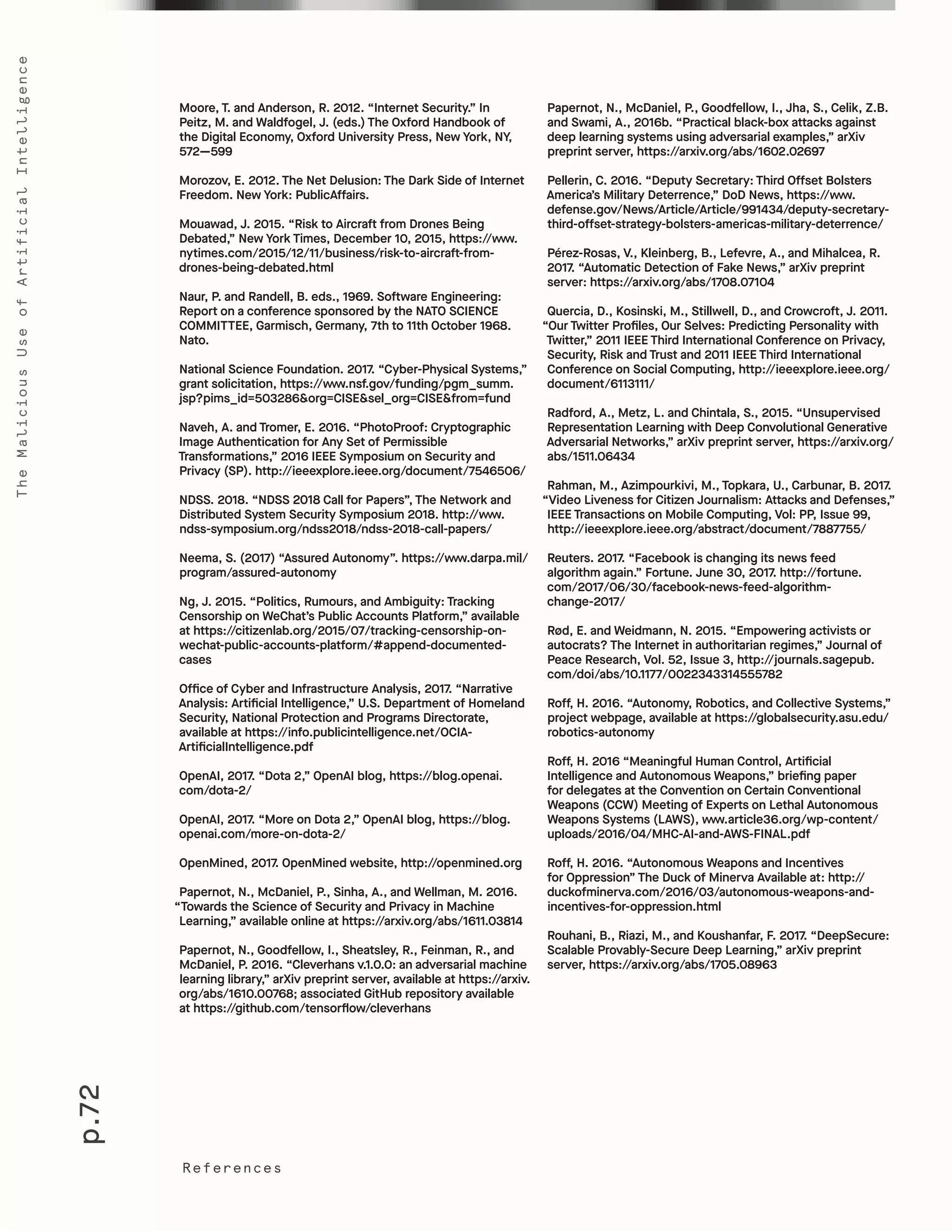 p.72
TheMaliciousUseofArtificialIntelligence
References
Papernot, N., McDaniel, P., Goodfellow, I., Jha, S., Celik, Z.B.
and Swami, A., 2016b. “Practical black-box attacks against
deep learning systems using adversarial examples,” arXiv
preprint server, https://arxiv.org/abs/1602.02697
Pellerin, C. 2016. “Deputy Secretary: Third Offset Bolsters
America’s Military Deterrence,” DoD News, https://www.
defense.gov/News/Article/Article/991434/deputy-secretary-
third-offset-strategy-bolsters-americas-military-deterrence/
Pérez-Rosas, V., Kleinberg, B., Lefevre, A., and Mihalcea, R.
2017. “Automatic Detection of Fake News,” arXiv preprint
server: https://arxiv.org/abs/1708.07104
Quercia, D., Kosinski, M., Stillwell, D., and Crowcroft, J. 2011.
“Our Twitter Profiles, Our Selves: Predicting Personality with
Twitter,” 2011 IEEE Third International Conference on Privacy,
Security, Risk and Trust and 2011 IEEE Third International
Conference on Social Computing, http://ieeexplore.ieee.org/
document/6113111/
Radford, A., Metz, L. and Chintala, S., 2015. “Unsupervised
Representation Learning with Deep Convolutional Generative
Adversarial Networks,” arXiv preprint server, https://arxiv.org/
abs/1511.06434
Rahman, M., Azimpourkivi, M., Topkara, U., Carbunar, B. 2017.
“Video Liveness for Citizen Journalism: Attacks and Defenses,”
IEEE Transactions on Mobile Computing, Vol: PP, Issue 99,
http://ieeexplore.ieee.org/abstract/document/7887755/
Reuters. 2017. “Facebook is changing its news feed
algorithm again.” Fortune. June 30, 2017. http://fortune.
com/2017/06/30/facebook-news-feed-algorithm-
change-2017/
Rød, E. and Weidmann, N. 2015. “Empowering activists or
autocrats? The Internet in authoritarian regimes,” Journal of
Peace Research, Vol. 52, Issue 3, http://journals.sagepub.
com/doi/abs/10.1177/0022343314555782
Roff, H. 2016. “Autonomy, Robotics, and Collective Systems,”
project webpage, available at https://globalsecurity.asu.edu/
robotics-autonomy
Roff, H. 2016 “Meaningful Human Control, Artificial
Intelligence and Autonomous Weapons,” briefing paper
for delegates at the Convention on Certain Conventional
Weapons (CCW) Meeting of Experts on Lethal Autonomous
Weapons Systems (LAWS), www.article36.org/wp-content/
uploads/2016/04/MHC-AI-and-AWS-FINAL.pdf
Roff, H. 2016. “Autonomous Weapons and Incentives
for Oppression” The Duck of Minerva Available at: http://
duckofminerva.com/2016/03/autonomous-weapons-and-
incentives-for-oppression.html
Rouhani, B., Riazi, M., and Koushanfar, F. 2017. “DeepSecure:
Scalable Provably-Secure Deep Learning,” arXiv preprint
server, https://arxiv.org/abs/1705.08963
Moore, T. and Anderson, R. 2012. “Internet Security.” In
Peitz, M. and Waldfogel, J. (eds.) The Oxford Handbook of
the Digital Economy, Oxford University Press, New York, NY,
572—599
Morozov, E. 2012. The Net Delusion: The Dark Side of Internet
Freedom. New York: PublicAffairs.
Mouawad, J. 2015. “Risk to Aircraft from Drones Being
Debated,” New York Times, December 10, 2015, https://www.
nytimes.com/2015/12/11/business/risk-to-aircraft-from-
drones-being-debated.html
Naur, P. and Randell, B. eds., 1969. Software Engineering:
Report on a conference sponsored by the NATO SCIENCE
COMMITTEE, Garmisch, Germany, 7th to 11th October 1968.
Nato.
National Science Foundation. 2017. “Cyber-Physical Systems,”
grant solicitation, https://www.nsf.gov/funding/pgm_summ.
jsp?pims_id=503286&org=CISE&sel_org=CISE&from=fund
Naveh, A. and Tromer, E. 2016. “PhotoProof: Cryptographic
Image Authentication for Any Set of Permissible
Transformations,” 2016 IEEE Symposium on Security and
Privacy (SP). http://ieeexplore.ieee.org/document/7546506/
NDSS. 2018. “NDSS 2018 Call for Papers”, The Network and
Distributed System Security Symposium 2018. http://www.
ndss-symposium.org/ndss2018/ndss-2018-call-papers/
Neema, S. (2017) “Assured Autonomy”. https://www.darpa.mil/
program/assured-autonomy
Ng, J. 2015. “Politics, Rumours, and Ambiguity: Tracking
Censorship on WeChat’s Public Accounts Platform,” available
at https://citizenlab.org/2015/07/tracking-censorship-on-
wechat-public-accounts-platform/#append-documented-
cases
Office of Cyber and Infrastructure Analysis, 2017. “Narrative
Analysis: Artificial Intelligence,” U.S. Department of Homeland
Security, National Protection and Programs Directorate,
available at https://info.publicintelligence.net/OCIA-
ArtificialIntelligence.pdf
OpenAI, 2017. “Dota 2,” OpenAI blog, https://blog.openai.
com/dota-2/
OpenAI, 2017. “More on Dota 2,” OpenAI blog, https://blog.
openai.com/more-on-dota-2/
OpenMined, 2017. OpenMined website, http://openmined.org
Papernot, N., McDaniel, P., Sinha, A., and Wellman, M. 2016.
“Towards the Science of Security and Privacy in Machine
Learning,” available online at https://arxiv.org/abs/1611.03814
Papernot, N., Goodfellow, I., Sheatsley, R., Feinman, R., and
McDaniel, P. 2016. “Cleverhans v.1.0.0: an adversarial machine
learning library,” arXiv preprint server, available at https://arxiv.
org/abs/1610.00768; associated GitHub repository available
at https://github.com/tensorflow/cleverhans
 
