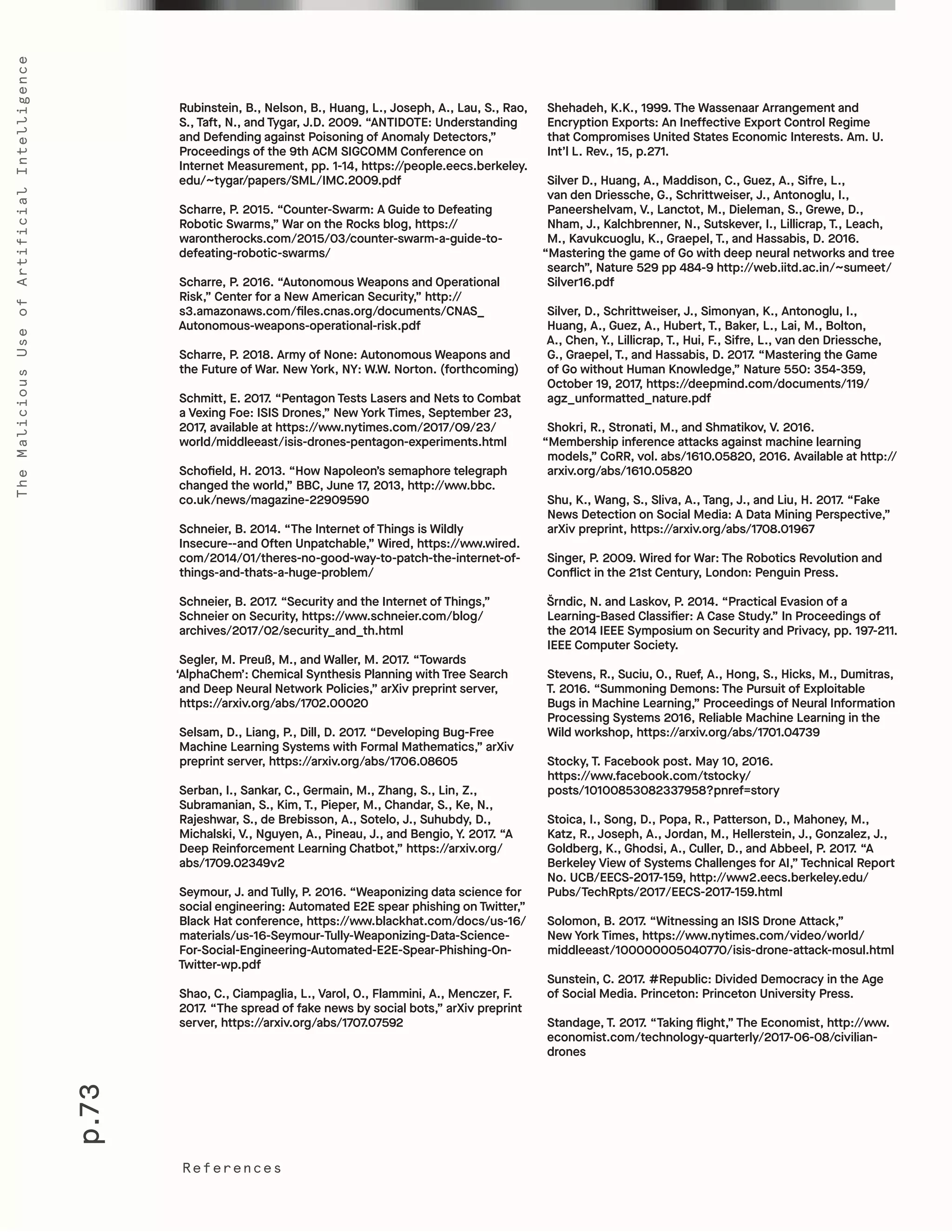 p.73
TheMaliciousUseofArtificialIntelligence
References
Shehadeh, K.K., 1999. The Wassenaar Arrangement and
Encryption Exports: An Ineffective Export Control Regime
that Compromises United States Economic Interests. Am. U.
Int’l L. Rev., 15, p.271.
Silver D., Huang, A., Maddison, C., Guez, A., Sifre, L.,
van den Driessche, G., Schrittweiser, J., Antonoglu, I.,
Paneershelvam, V., Lanctot, M., Dieleman, S., Grewe, D.,
Nham, J., Kalchbrenner, N., Sutskever, I., Lillicrap, T., Leach,
M., Kavukcuoglu, K., Graepel, T., and Hassabis, D. 2016.
“Mastering the game of Go with deep neural networks and tree
search”, Nature 529 pp 484-9 http://web.iitd.ac.in/~sumeet/
Silver16.pdf
Silver, D., Schrittweiser, J., Simonyan, K., Antonoglu, I.,
Huang, A., Guez, A., Hubert, T., Baker, L., Lai, M., Bolton,
A., Chen, Y., Lillicrap, T., Hui, F., Sifre, L., van den Driessche,
G., Graepel, T., and Hassabis, D. 2017. “Mastering the Game
of Go without Human Knowledge,” Nature 550: 354-359,
October 19, 2017, https://deepmind.com/documents/119/
agz_unformatted_nature.pdf
Shokri, R., Stronati, M., and Shmatikov, V. 2016.
“Membership inference attacks against machine learning
models,” CoRR, vol. abs/1610.05820, 2016. Available at http://
arxiv.org/abs/1610.05820
Shu, K., Wang, S., Sliva, A., Tang, J., and Liu, H. 2017. “Fake
News Detection on Social Media: A Data Mining Perspective,”
arXiv preprint, https://arxiv.org/abs/1708.01967
Singer, P. 2009. Wired for War: The Robotics Revolution and
Conflict in the 21st Century, London: Penguin Press.
Šrndic, N. and Laskov, P. 2014. “Practical Evasion of a
Learning-Based Classifier: A Case Study.” In Proceedings of
the 2014 IEEE Symposium on Security and Privacy, pp. 197-211.
IEEE Computer Society.
Stevens, R., Suciu, O., Ruef, A., Hong, S., Hicks, M., Dumitras,
T. 2016. “Summoning Demons: The Pursuit of Exploitable
Bugs in Machine Learning,” Proceedings of Neural Information
Processing Systems 2016, Reliable Machine Learning in the
Wild workshop, https://arxiv.org/abs/1701.04739
Stocky, T. Facebook post. May 10, 2016.
https://www.facebook.com/tstocky/
posts/10100853082337958?pnref=story
Stoica, I., Song, D., Popa, R., Patterson, D., Mahoney, M.,
Katz, R., Joseph, A., Jordan, M., Hellerstein, J., Gonzalez, J.,
Goldberg, K., Ghodsi, A., Culler, D., and Abbeel, P. 2017. “A
Berkeley View of Systems Challenges for AI,” Technical Report
No. UCB/EECS-2017-159, http://www2.eecs.berkeley.edu/
Pubs/TechRpts/2017/EECS-2017-159.html
Solomon, B. 2017. “Witnessing an ISIS Drone Attack,”
New York Times, https://www.nytimes.com/video/world/
middleeast/100000005040770/isis-drone-attack-mosul.html
Sunstein, C. 2017. #Republic: Divided Democracy in the Age
of Social Media. Princeton: Princeton University Press.
Standage, T. 2017. “Taking flight,” The Economist, http://www.
economist.com/technology-quarterly/2017-06-08/civilian-
drones
Rubinstein, B., Nelson, B., Huang, L., Joseph, A., Lau, S., Rao,
S., Taft, N., and Tygar, J.D. 2009. “ANTIDOTE: Understanding
and Defending against Poisoning of Anomaly Detectors,”
Proceedings of the 9th ACM SIGCOMM Conference on
Internet Measurement, pp. 1-14, https://people.eecs.berkeley.
edu/~tygar/papers/SML/IMC.2009.pdf
Scharre, P. 2015. “Counter-Swarm: A Guide to Defeating
Robotic Swarms,” War on the Rocks blog, https://
warontherocks.com/2015/03/counter-swarm-a-guide-to-
defeating-robotic-swarms/
Scharre, P. 2016. “Autonomous Weapons and Operational
Risk,” Center for a New American Security,” http://
s3.amazonaws.com/files.cnas.org/documents/CNAS_
Autonomous-weapons-operational-risk.pdf
Scharre, P. 2018. Army of None: Autonomous Weapons and
the Future of War. New York, NY: W.W. Norton. (forthcoming)
Schmitt, E. 2017. “Pentagon Tests Lasers and Nets to Combat
a Vexing Foe: ISIS Drones,” New York Times, September 23,
2017, available at https://www.nytimes.com/2017/09/23/
world/middleeast/isis-drones-pentagon-experiments.html
Schofield, H. 2013. “How Napoleon’s semaphore telegraph
changed the world,” BBC, June 17, 2013, http://www.bbc.
co.uk/news/magazine-22909590
Schneier, B. 2014. “The Internet of Things is Wildly
Insecure--and Often Unpatchable,” Wired, https://www.wired.
com/2014/01/theres-no-good-way-to-patch-the-internet-of-
things-and-thats-a-huge-problem/
Schneier, B. 2017. “Security and the Internet of Things,”
Schneier on Security, https://www.schneier.com/blog/
archives/2017/02/security_and_th.html
Segler, M. Preuß, M., and Waller, M. 2017. “Towards
‘AlphaChem’: Chemical Synthesis Planning with Tree Search
and Deep Neural Network Policies,” arXiv preprint server,
https://arxiv.org/abs/1702.00020
Selsam, D., Liang, P., Dill, D. 2017. “Developing Bug-Free
Machine Learning Systems with Formal Mathematics,” arXiv
preprint server, https://arxiv.org/abs/1706.08605
Serban, I., Sankar, C., Germain, M., Zhang, S., Lin, Z.,
Subramanian, S., Kim, T., Pieper, M., Chandar, S., Ke, N.,
Rajeshwar, S., de Brebisson, A., Sotelo, J., Suhubdy, D.,
Michalski, V., Nguyen, A., Pineau, J., and Bengio, Y. 2017. “A
Deep Reinforcement Learning Chatbot,” https://arxiv.org/
abs/1709.02349v2
Seymour, J. and Tully, P. 2016. “Weaponizing data science for
social engineering: Automated E2E spear phishing on Twitter,”
Black Hat conference, https://www.blackhat.com/docs/us-16/
materials/us-16-Seymour-Tully-Weaponizing-Data-Science-
For-Social-Engineering-Automated-E2E-Spear-Phishing-On-
Twitter-wp.pdf
Shao, C., Ciampaglia, L., Varol, O., Flammini, A., Menczer, F.
2017. “The spread of fake news by social bots,” arXiv preprint
server, https://arxiv.org/abs/1707.07592		
 