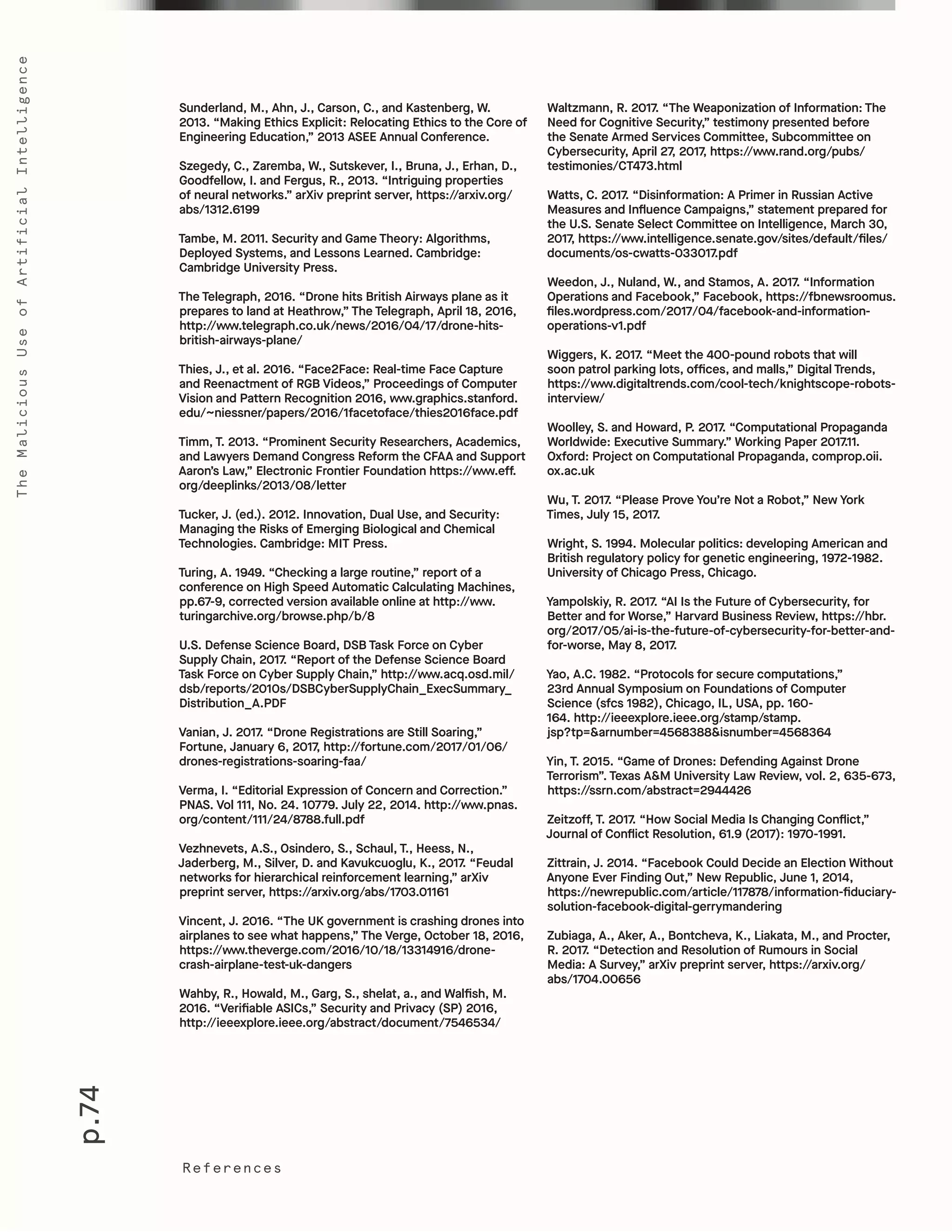 p.74
TheMaliciousUseofArtificialIntelligence
References
Waltzmann, R. 2017. “The Weaponization of Information: The
Need for Cognitive Security,” testimony presented before
the Senate Armed Services Committee, Subcommittee on
Cybersecurity, April 27, 2017, https://www.rand.org/pubs/
testimonies/CT473.html
Watts, C. 2017. “Disinformation: A Primer in Russian Active
Measures and Influence Campaigns,” statement prepared for
the U.S. Senate Select Committee on Intelligence, March 30,
2017, https://www.intelligence.senate.gov/sites/default/files/
documents/os-cwatts-033017.pdf
Weedon, J., Nuland, W., and Stamos, A. 2017. “Information
Operations and Facebook,” Facebook, https://fbnewsroomus.
files.wordpress.com/2017/04/facebook-and-information-
operations-v1.pdf
Wiggers, K. 2017. “Meet the 400-pound robots that will
soon patrol parking lots, offices, and malls,” Digital Trends,
https://www.digitaltrends.com/cool-tech/knightscope-robots-
interview/
Woolley, S. and Howard, P. 2017. “Computational Propaganda
Worldwide: Executive Summary.” Working Paper 2017.11.
Oxford: Project on Computational Propaganda, comprop.oii.
ox.ac.uk
Wu, T. 2017. “Please Prove You’re Not a Robot,” New York
Times, July 15, 2017.
Wright, S. 1994. Molecular politics: developing American and
British regulatory policy for genetic engineering, 1972-1982.
University of Chicago Press, Chicago.
Yampolskiy, R. 2017. “AI Is the Future of Cybersecurity, for
Better and for Worse,” Harvard Business Review, https://hbr.
org/2017/05/ai-is-the-future-of-cybersecurity-for-better-and-
for-worse, May 8, 2017.
Yao, A.C. 1982. “Protocols for secure computations,”
23rd Annual Symposium on Foundations of Computer
Science (sfcs 1982), Chicago, IL, USA, pp. 160-
164. http://ieeexplore.ieee.org/stamp/stamp.
jsp?tp=&arnumber=4568388&isnumber=4568364
Yin, T. 2015. “Game of Drones: Defending Against Drone
Terrorism”. Texas A&M University Law Review, vol. 2, 635-673,
https://ssrn.com/abstract=2944426
Zeitzoff, T. 2017. “How Social Media Is Changing Conflict,”
Journal of Conflict Resolution, 61.9 (2017): 1970-1991.
Zittrain, J. 2014. “Facebook Could Decide an Election Without
Anyone Ever Finding Out,” New Republic, June 1, 2014,
https://newrepublic.com/article/117878/information-fiduciary-
solution-facebook-digital-gerrymandering
Zubiaga, A., Aker, A., Bontcheva, K., Liakata, M., and Procter,
R. 2017. “Detection and Resolution of Rumours in Social
Media: A Survey,” arXiv preprint server, https://arxiv.org/
abs/1704.00656
Sunderland, M., Ahn, J., Carson, C., and Kastenberg, W.
2013. “Making Ethics Explicit: Relocating Ethics to the Core of
Engineering Education,” 2013 ASEE Annual Conference.
Szegedy, C., Zaremba, W., Sutskever, I., Bruna, J., Erhan, D.,
Goodfellow, I. and Fergus, R., 2013. “Intriguing properties
of neural networks.” arXiv preprint server, https://arxiv.org/
abs/1312.6199
Tambe, M. 2011. Security and Game Theory: Algorithms,
Deployed Systems, and Lessons Learned. Cambridge:
Cambridge University Press.
The Telegraph, 2016. “Drone hits British Airways plane as it
prepares to land at Heathrow,” The Telegraph, April 18, 2016,
http://www.telegraph.co.uk/news/2016/04/17/drone-hits-
british-airways-plane/
Thies, J., et al. 2016. “Face2Face: Real-time Face Capture
and Reenactment of RGB Videos,” Proceedings of Computer
Vision and Pattern Recognition 2016, www.graphics.stanford.
edu/~niessner/papers/2016/1facetoface/thies2016face.pdf
Timm, T. 2013. “Prominent Security Researchers, Academics,
and Lawyers Demand Congress Reform the CFAA and Support
Aaron’s Law,” Electronic Frontier Foundation https://www.eff.
org/deeplinks/2013/08/letter
Tucker, J. (ed.). 2012. Innovation, Dual Use, and Security:
Managing the Risks of Emerging Biological and Chemical
Technologies. Cambridge: MIT Press.
Turing, A. 1949. “Checking a large routine,” report of a
conference on High Speed Automatic Calculating Machines,
pp.67-9, corrected version available online at http://www.
turingarchive.org/browse.php/b/8
U.S. Defense Science Board, DSB Task Force on Cyber
Supply Chain, 2017. “Report of the Defense Science Board
Task Force on Cyber Supply Chain,” http://www.acq.osd.mil/
dsb/reports/2010s/DSBCyberSupplyChain_ExecSummary_
Distribution_A.PDF
Vanian, J. 2017. “Drone Registrations are Still Soaring,”
Fortune, January 6, 2017, http://fortune.com/2017/01/06/
drones-registrations-soaring-faa/
Verma, I. “Editorial Expression of Concern and Correction.”
PNAS. Vol 111, No. 24. 10779. July 22, 2014. http://www.pnas.
org/content/111/24/8788.full.pdf
Vezhnevets, A.S., Osindero, S., Schaul, T., Heess, N.,
Jaderberg, M., Silver, D. and Kavukcuoglu, K., 2017. “Feudal
networks for hierarchical reinforcement learning,” arXiv
preprint server, https://arxiv.org/abs/1703.01161
Vincent, J. 2016. “The UK government is crashing drones into
airplanes to see what happens,” The Verge, October 18, 2016,
https://www.theverge.com/2016/10/18/13314916/drone-
crash-airplane-test-uk-dangers
Wahby, R., Howald, M., Garg, S., shelat, a., and Walfish, M.
2016. “Verifiable ASICs,” Security and Privacy (SP) 2016,
http://ieeexplore.ieee.org/abstract/document/7546534/
 
