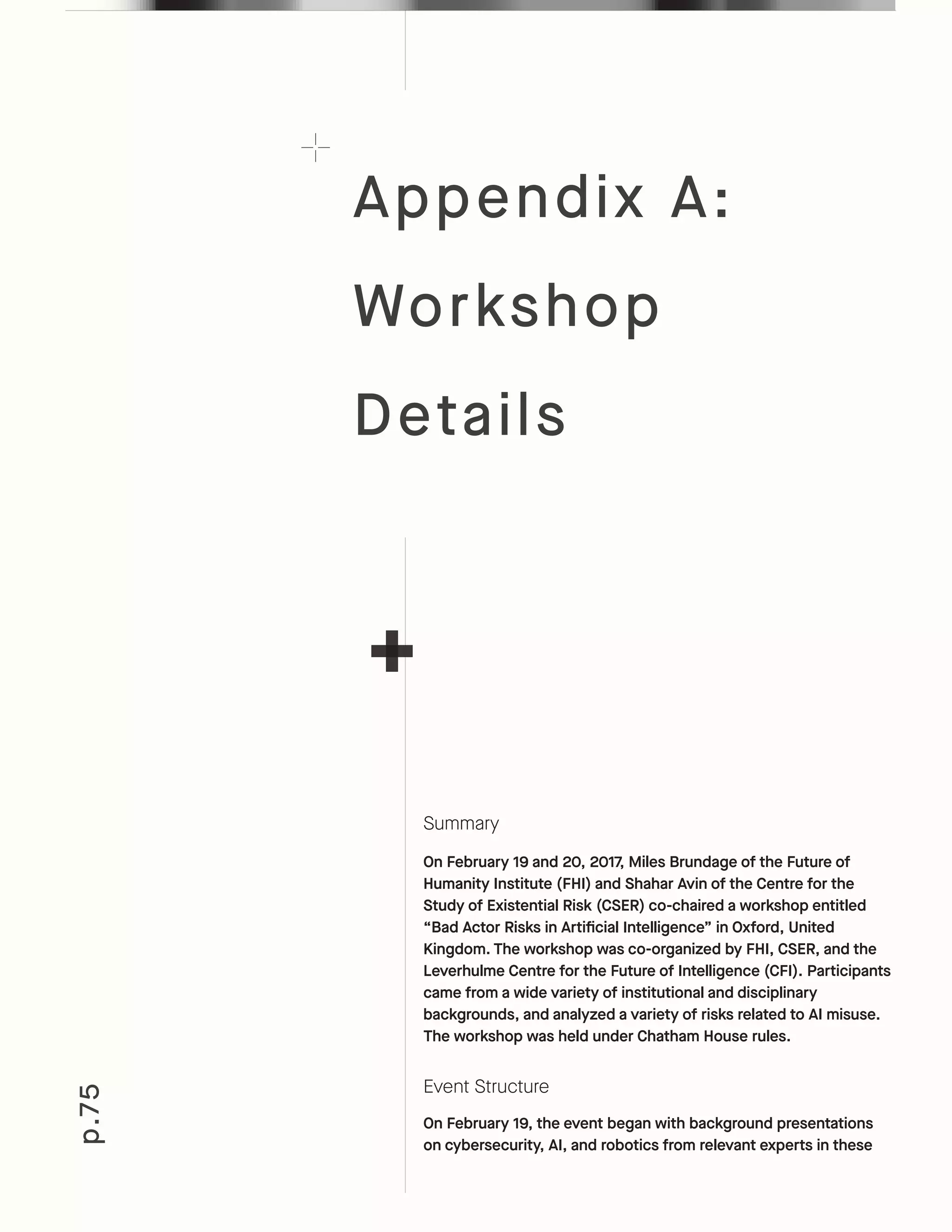 p.75
Summary
On February 19 and 20, 2017, Miles Brundage of the Future of
Humanity Institute (FHI) and Shahar Avin of the Centre for the
Study of Existential Risk (CSER) co-chaired a workshop entitled
“Bad Actor Risks in Artificial Intelligence” in Oxford, United
Kingdom. The workshop was co-organized by FHI, CSER, and the
Leverhulme Centre for the Future of Intelligence (CFI). Participants
came from a wide variety of institutional and disciplinary
backgrounds, and analyzed a variety of risks related to AI misuse.
The workshop was held under Chatham House rules.
Event Structure
On February 19, the event began with background presentations
on cybersecurity, AI, and robotics from relevant experts in these
Appendix A:
Workshop
Details
 