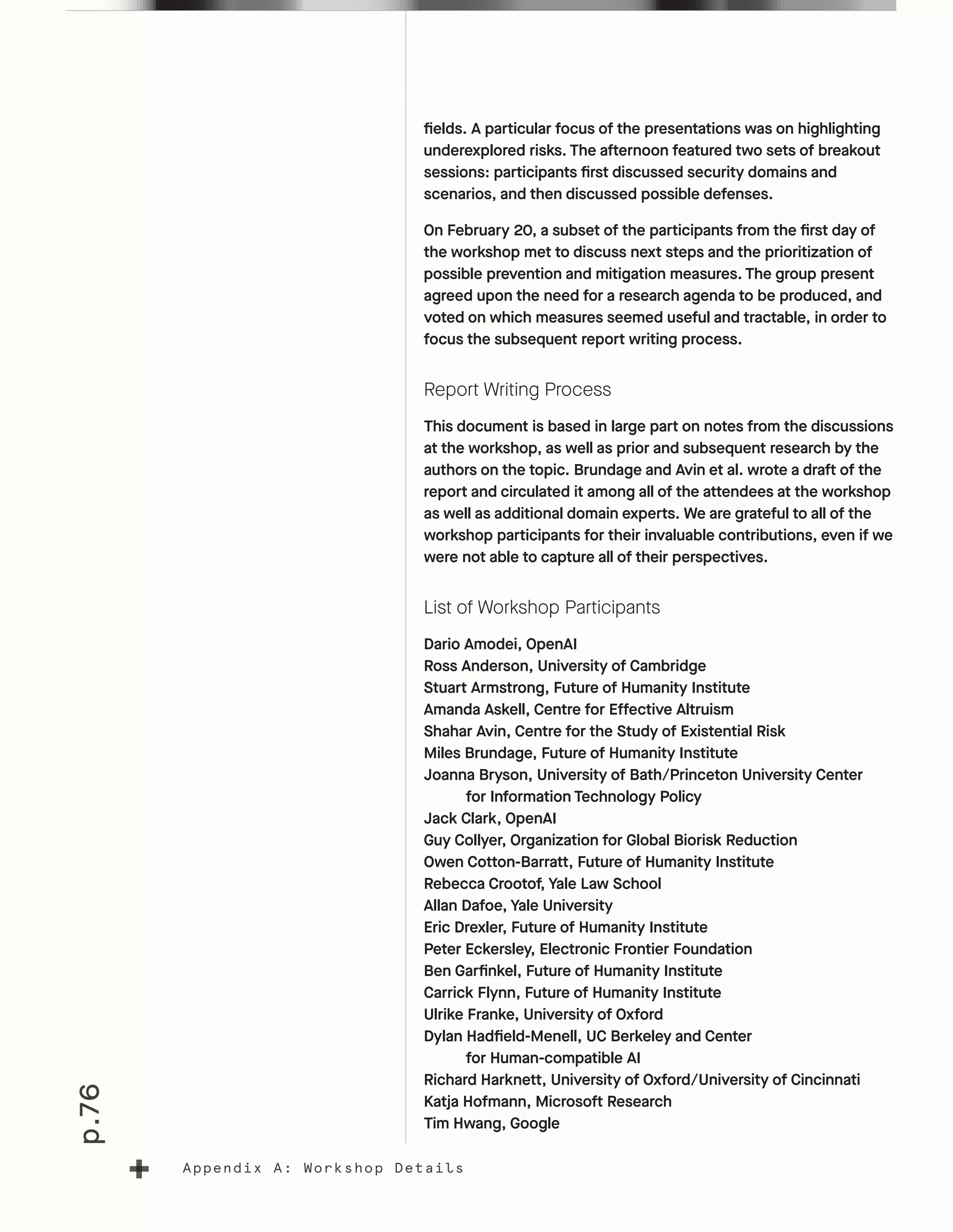 p.76
Appendix A: Workshop Details
fields. A particular focus of the presentations was on highlighting
underexplored risks. The afternoon featured two sets of breakout
sessions: participants first discussed security domains and
scenarios, and then discussed possible defenses.
On February 20, a subset of the participants from the first day of
the workshop met to discuss next steps and the prioritization of
possible prevention and mitigation measures. The group present
agreed upon the need for a research agenda to be produced, and
voted on which measures seemed useful and tractable, in order to
focus the subsequent report writing process.
Report Writing Process
This document is based in large part on notes from the discussions
at the workshop, as well as prior and subsequent research by the
authors on the topic. Brundage and Avin et al. wrote a draft of the
report and circulated it among all of the attendees at the workshop
as well as additional domain experts. We are grateful to all of the
workshop participants for their invaluable contributions, even if we
were not able to capture all of their perspectives.
List of Workshop Participants
Dario Amodei, OpenAI
Ross Anderson, University of Cambridge
Stuart Armstrong, Future of Humanity Institute
Amanda Askell, Centre for Effective Altruism
Shahar Avin, Centre for the Study of Existential Risk
Miles Brundage, Future of Humanity Institute
Joanna Bryson, University of Bath/Princeton University Center
	 for Information Technology Policy
Jack Clark, OpenAI
Guy Collyer, Organization for Global Biorisk Reduction
Owen Cotton-Barratt, Future of Humanity Institute
Rebecca Crootof, Yale Law School
Allan Dafoe, Yale University
Eric Drexler, Future of Humanity Institute
Peter Eckersley, Electronic Frontier Foundation
Ben Garfinkel, Future of Humanity Institute
Carrick Flynn, Future of Humanity Institute
Ulrike Franke, University of Oxford
Dylan Hadfield-Menell, UC Berkeley and Center
	 for Human-compatible AI
Richard Harknett, University of Oxford/University of Cincinnati
Katja Hofmann, Microsoft Research
Tim Hwang, Google
 