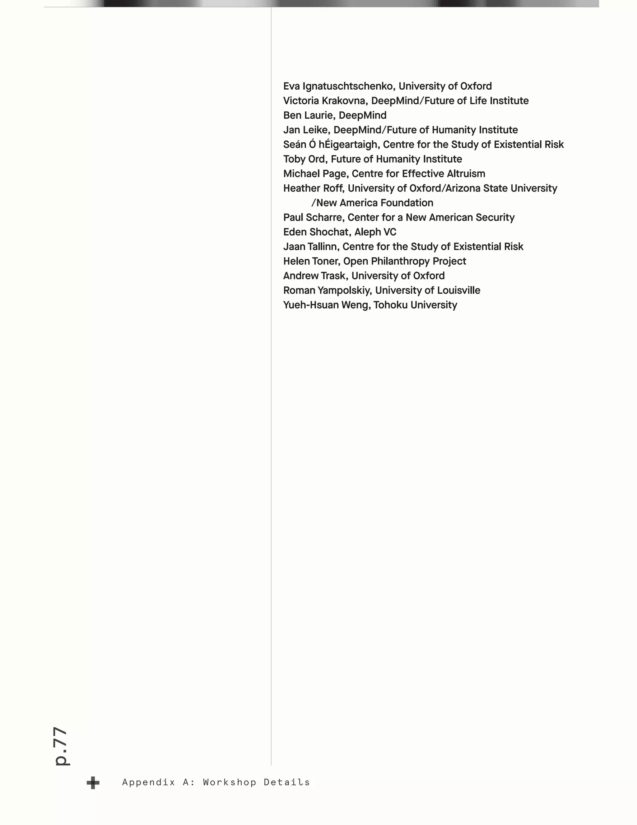 p.77
Appendix A: Workshop Details
Eva Ignatuschtschenko, University of Oxford
Victoria Krakovna, DeepMind/Future of Life Institute
Ben Laurie, DeepMind
Jan Leike, DeepMind/Future of Humanity Institute
Seán Ó hÉigeartaigh, Centre for the Study of Existential Risk
Toby Ord, Future of Humanity Institute
Michael Page, Centre for Effective Altruism
Heather Roff, University of Oxford/Arizona State University
	 /New America Foundation
Paul Scharre, Center for a New American Security
Eden Shochat, Aleph VC
Jaan Tallinn, Centre for the Study of Existential Risk
Helen Toner, Open Philanthropy Project
Andrew Trask, University of Oxford
Roman Yampolskiy, University of Louisville
Yueh-Hsuan Weng, Tohoku University
 