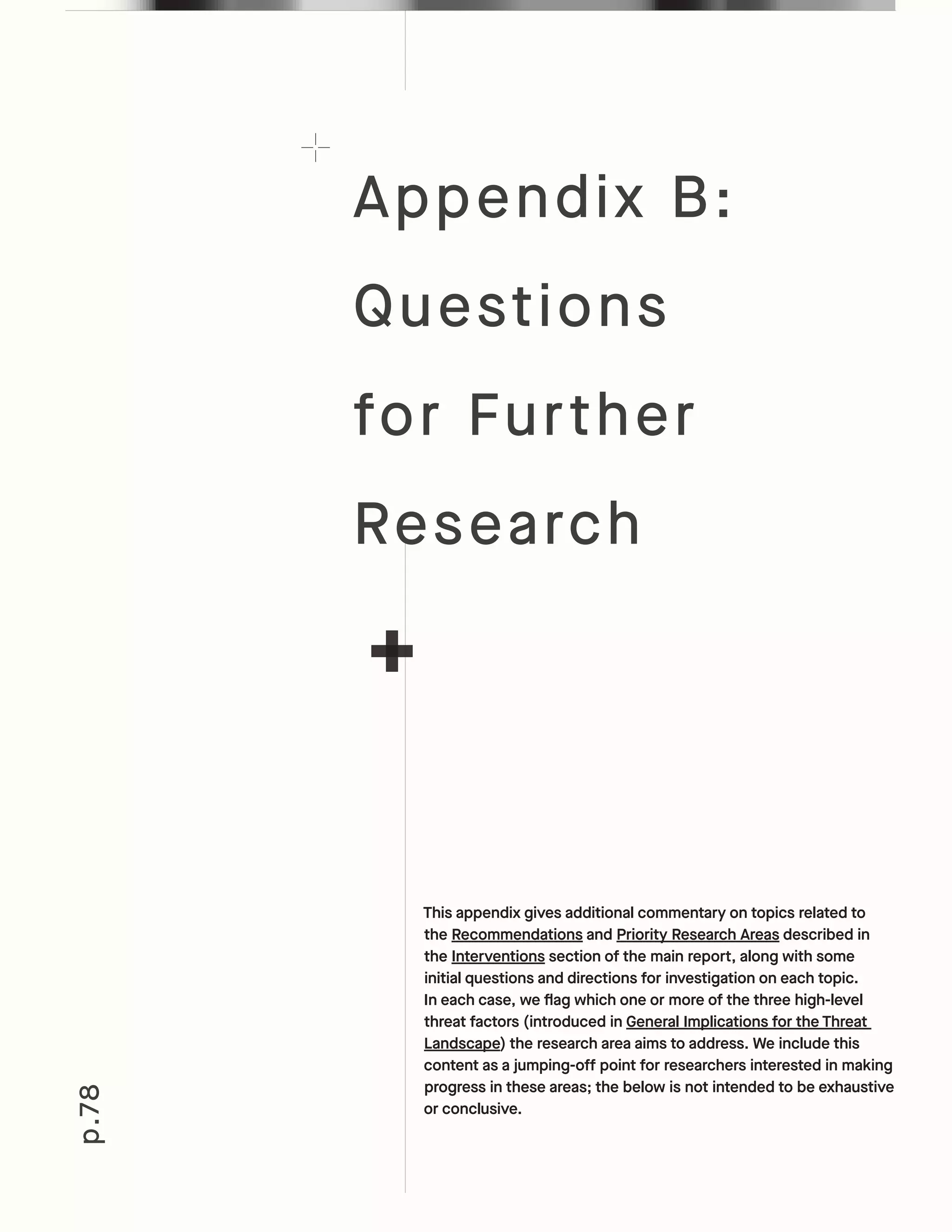 p.78
This appendix gives additional commentary on topics related to
the Recommendations and Priority Research Areas described in
the Interventions section of the main report, along with some
initial questions and directions for investigation on each topic.
In each case, we flag which one or more of the three high-level
threat factors (introduced in General Implications for the Threat
Landscape) the research area aims to address. We include this
content as a jumping-off point for researchers interested in making
progress in these areas; the below is not intended to be exhaustive
or conclusive.
Appendix B:
Questions
for Further
Research
 