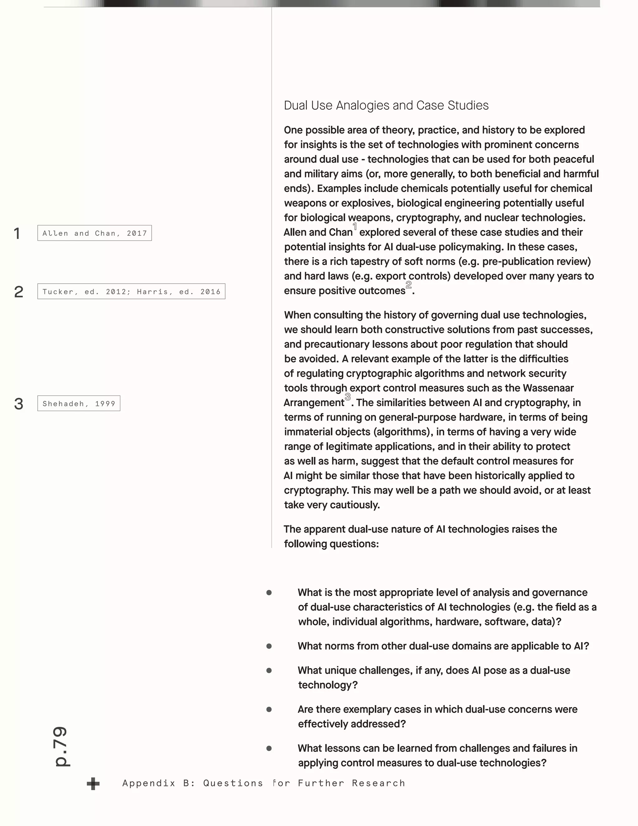 p.79
Appendix B: Questions for Further Research
Dual Use Analogies and Case Studies
One possible area of theory, practice, and history to be explored
for insights is the set of technologies with prominent concerns
around dual use - technologies that can be used for both peaceful
and military aims (or, more generally, to both beneficial and harmful
ends). Examples include chemicals potentially useful for chemical
weapons or explosives, biological engineering potentially useful
for biological weapons, cryptography, and nuclear technologies.
Allen and Chan explored several of these case studies and their
potential insights for AI dual-use policymaking. In these cases,
there is a rich tapestry of soft norms (e.g. pre-publication review)
and hard laws (e.g. export controls) developed over many years to
ensure positive outcomes .
When consulting the history of governing dual use technologies,
we should learn both constructive solutions from past successes,
and precautionary lessons about poor regulation that should
be avoided. A relevant example of the latter is the difficulties
of regulating cryptographic algorithms and network security
tools through export control measures such as the Wassenaar
Arrangement . The similarities between AI and cryptography, in
terms of running on general-purpose hardware, in terms of being
immaterial objects (algorithms), in terms of having a very wide
range of legitimate applications, and in their ability to protect
as well as harm, suggest that the default control measures for
AI might be similar those that have been historically applied to
cryptography. This may well be a path we should avoid, or at least
take very cautiously.
The apparent dual-use nature of AI technologies raises the
following questions:
•	 What is the most appropriate level of analysis and governance
of dual-use characteristics of AI technologies (e.g. the field as a
whole, individual algorithms, hardware, software, data)?
•	 What norms from other dual-use domains are applicable to AI?
•	 What unique challenges, if any, does AI pose as a dual-use
technology?
•	 Are there exemplary cases in which dual-use concerns were
effectively addressed?
•	 What lessons can be learned from challenges and failures in
applying control measures to dual-use technologies?
1
2
3
Allen and Chan, 2017
Tucker, ed. 2012; Harris, ed. 2016
Shehadeh, 1999
 