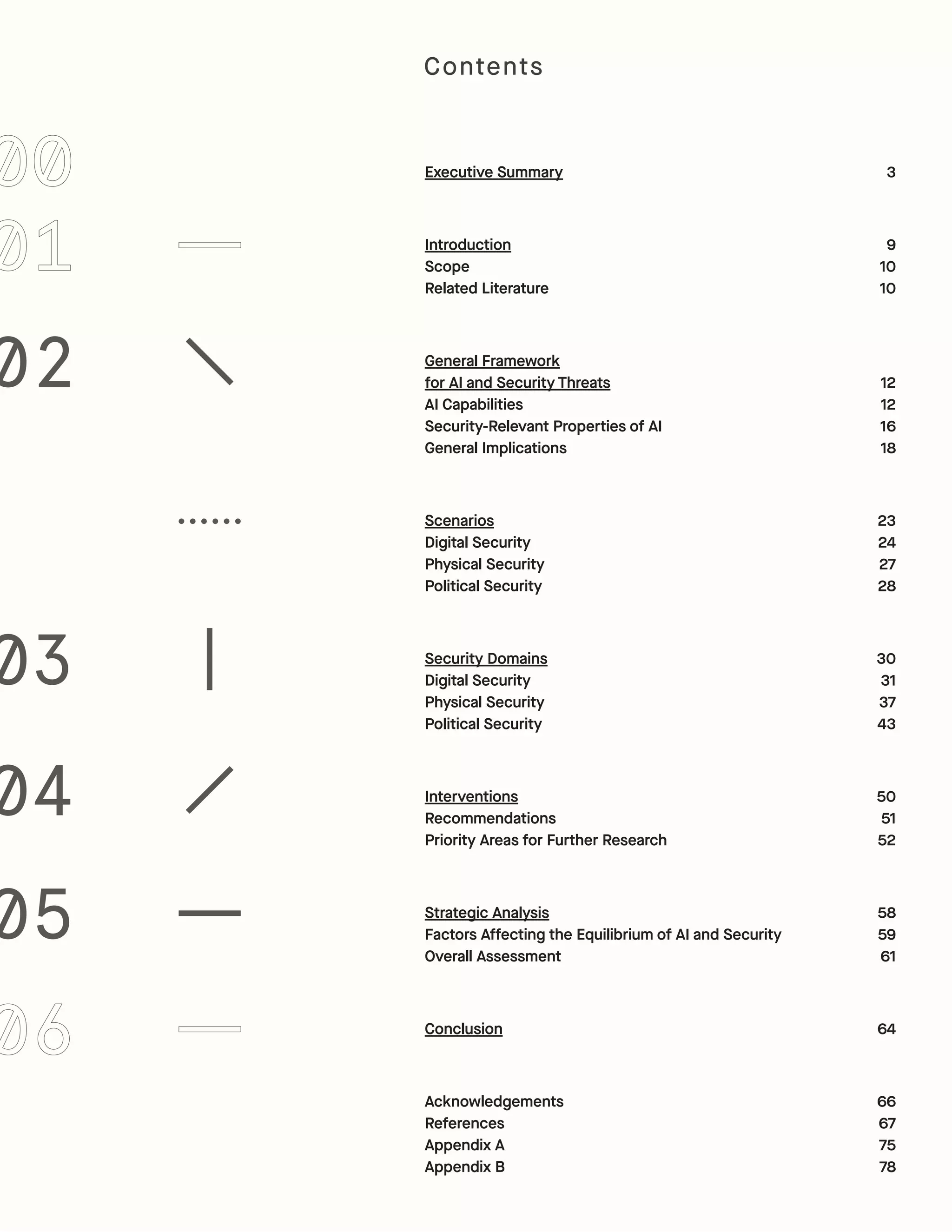 Executive Summary
Introduction
Scope
Related Literature
General Framework
for AI and Security Threats
AI Capabilities
Security-Relevant Properties of AI
General Implications
Scenarios
Digital Security
Physical Security
Political Security
Security Domains
Digital Security
Physical Security
Political Security
Interventions
Recommendations
Priority Areas for Further Research
Strategic Analysis
Factors Affecting the Equilibrium of AI and Security
Overall Assessment
Conclusion
Acknowledgements
References
Appendix A
Appendix B
3
9
10
10
12
12
16
18
23
24
27
28
30
31
37
43
50
51
52
58
59
61
64
66
67
75
78
02
03
04
05
Contents
 