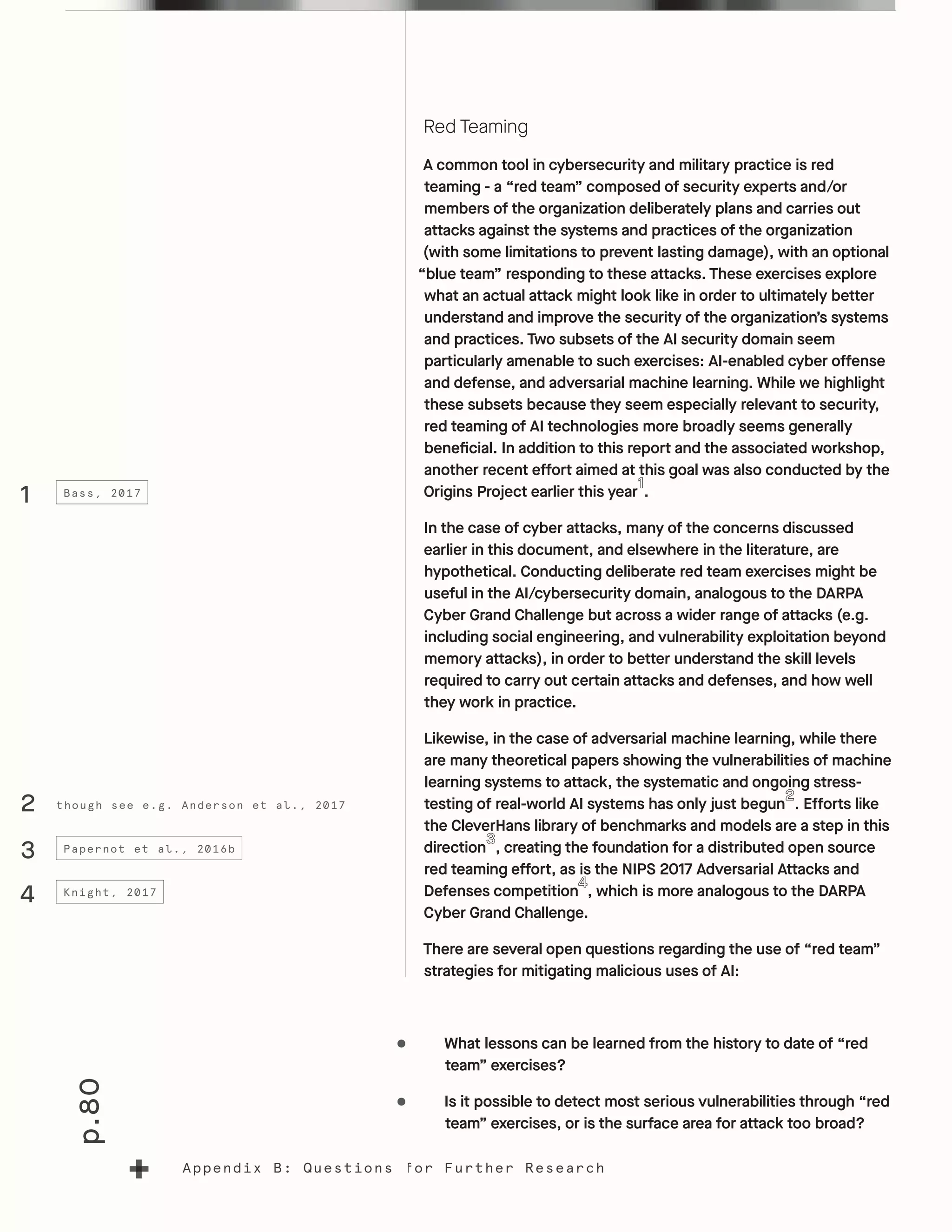 p.80
Appendix B: Questions for Further Research
Red Teaming
A common tool in cybersecurity and military practice is red
teaming - a “red team” composed of security experts and/or
members of the organization deliberately plans and carries out
attacks against the systems and practices of the organization
(with some limitations to prevent lasting damage), with an optional
“blue team” responding to these attacks. These exercises explore
what an actual attack might look like in order to ultimately better
understand and improve the security of the organization’s systems
and practices. Two subsets of the AI security domain seem
particularly amenable to such exercises: AI-enabled cyber offense
and defense, and adversarial machine learning. While we highlight
these subsets because they seem especially relevant to security,
red teaming of AI technologies more broadly seems generally
beneficial. In addition to this report and the associated workshop,
another recent effort aimed at this goal was also conducted by the
Origins Project earlier this year .
In the case of cyber attacks, many of the concerns discussed
earlier in this document, and elsewhere in the literature, are
hypothetical. Conducting deliberate red team exercises might be
useful in the AI/cybersecurity domain, analogous to the DARPA
Cyber Grand Challenge but across a wider range of attacks (e.g.
including social engineering, and vulnerability exploitation beyond
memory attacks), in order to better understand the skill levels
required to carry out certain attacks and defenses, and how well
they work in practice.
Likewise, in the case of adversarial machine learning, while there
are many theoretical papers showing the vulnerabilities of machine
learning systems to attack, the systematic and ongoing stress-
testing of real-world AI systems has only just begun . Efforts like
the CleverHans library of benchmarks and models are a step in this
direction , creating the foundation for a distributed open source
red teaming effort, as is the NIPS 2017 Adversarial Attacks and
Defenses competition , which is more analogous to the DARPA
Cyber Grand Challenge.
There are several open questions regarding the use of “red team”
strategies for mitigating malicious uses of AI:
•	 What lessons can be learned from the history to date of “red
team” exercises?
•	 Is it possible to detect most serious vulnerabilities through “red
team” exercises, or is the surface area for attack too broad?
1
3
4
Bass, 2017
Papernot et al., 2016b
Knight, 2017
though see e.g. Anderson et al., 20172
 