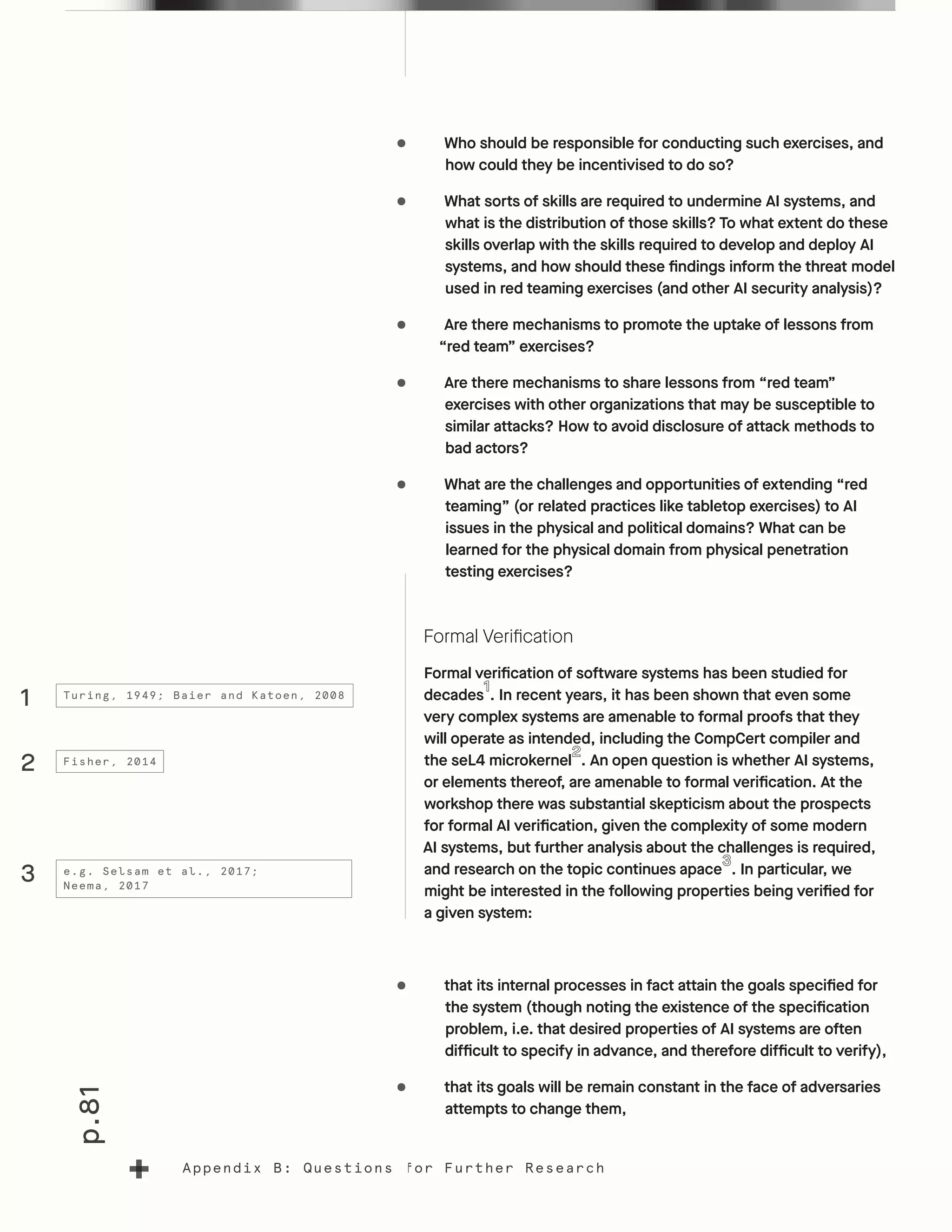 p.81
Appendix B: Questions for Further Research
•	 Who should be responsible for conducting such exercises, and
how could they be incentivised to do so?
•	 What sorts of skills are required to undermine AI systems, and
what is the distribution of those skills? To what extent do these
skills overlap with the skills required to develop and deploy AI
systems, and how should these findings inform the threat model
used in red teaming exercises (and other AI security analysis)?
•	 Are there mechanisms to promote the uptake of lessons from
“red team” exercises?
•	 Are there mechanisms to share lessons from “red team”
exercises with other organizations that may be susceptible to
similar attacks? How to avoid disclosure of attack methods to
bad actors?
•	 What are the challenges and opportunities of extending “red
teaming” (or related practices like tabletop exercises) to AI
issues in the physical and political domains? What can be
learned for the physical domain from physical penetration
testing exercises?
Formal Verification
Formal verification of software systems has been studied for
decades . In recent years, it has been shown that even some
very complex systems are amenable to formal proofs that they
will operate as intended, including the CompCert compiler and
the seL4 microkernel . An open question is whether AI systems,
or elements thereof, are amenable to formal verification. At the
workshop there was substantial skepticism about the prospects
for formal AI verification, given the complexity of some modern
AI systems, but further analysis about the challenges is required,
and research on the topic continues apace . In particular, we
might be interested in the following properties being verified for
a given system:
•	 that its internal processes in fact attain the goals specified for
the system (though noting the existence of the specification
problem, i.e. that desired properties of AI systems are often
difficult to specify in advance, and therefore difficult to verify),
•	 that its goals will be remain constant in the face of adversaries
attempts to change them,
1
3
2
Turing, 1949; Baier and Katoen, 2008
e.g. Selsam et al., 2017;
Neema, 2017
Fisher, 2014
 