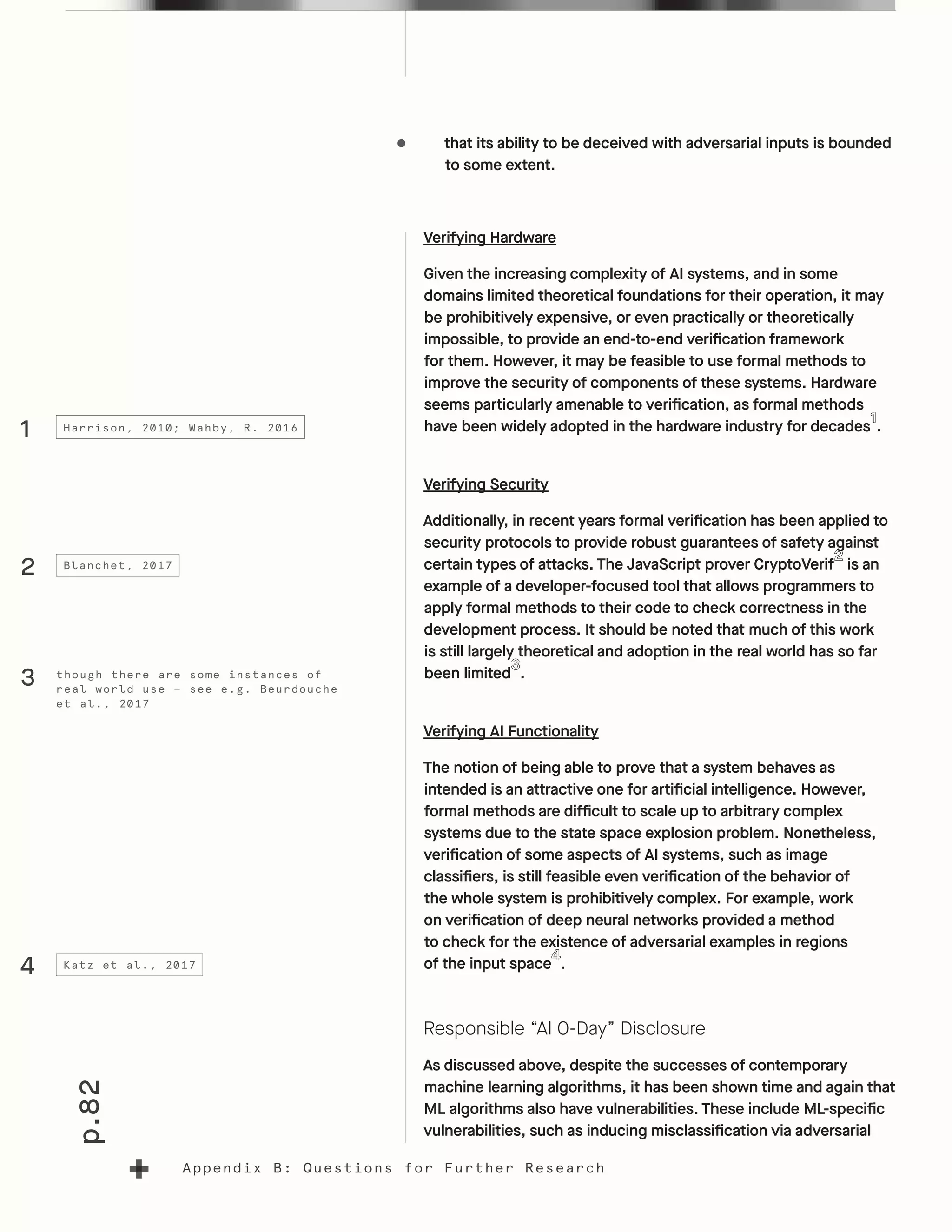 p.82
Appendix B: Questions for Further Research
•	 that its ability to be deceived with adversarial inputs is bounded
to some extent.
Verifying Hardware
Given the increasing complexity of AI systems, and in some
domains limited theoretical foundations for their operation, it may
be prohibitively expensive, or even practically or theoretically
impossible, to provide an end-to-end verification framework
for them. However, it may be feasible to use formal methods to
improve the security of components of these systems. Hardware
seems particularly amenable to verification, as formal methods
have been widely adopted in the hardware industry for decades .
Verifying Security
Additionally, in recent years formal verification has been applied to
security protocols to provide robust guarantees of safety against
certain types of attacks. The JavaScript prover CryptoVerif is an
example of a developer-focused tool that allows programmers to
apply formal methods to their code to check correctness in the
development process. It should be noted that much of this work
is still largely theoretical and adoption in the real world has so far
been limited .
Verifying AI Functionality
The notion of being able to prove that a system behaves as
intended is an attractive one for artificial intelligence. However,
formal methods are difficult to scale up to arbitrary complex
systems due to the state space explosion problem. Nonetheless,
verification of some aspects of AI systems, such as image
classifiers, is still feasible even verification of the behavior of
the whole system is prohibitively complex. For example, work
on verification of deep neural networks provided a method
to check for the existence of adversarial examples in regions
of the input space .
Responsible “AI 0-Day” Disclosure
As discussed above, despite the successes of contemporary
machine learning algorithms, it has been shown time and again that
ML algorithms also have vulnerabilities. These include ML-specific
vulnerabilities, such as inducing misclassification via adversarial
1
4
2
Harrison, 2010; Wahby, R. 2016
Katz et al., 2017
Blanchet, 2017
though there are some instances of
real world use — see e.g. Beurdouche
et al., 2017
3
 
