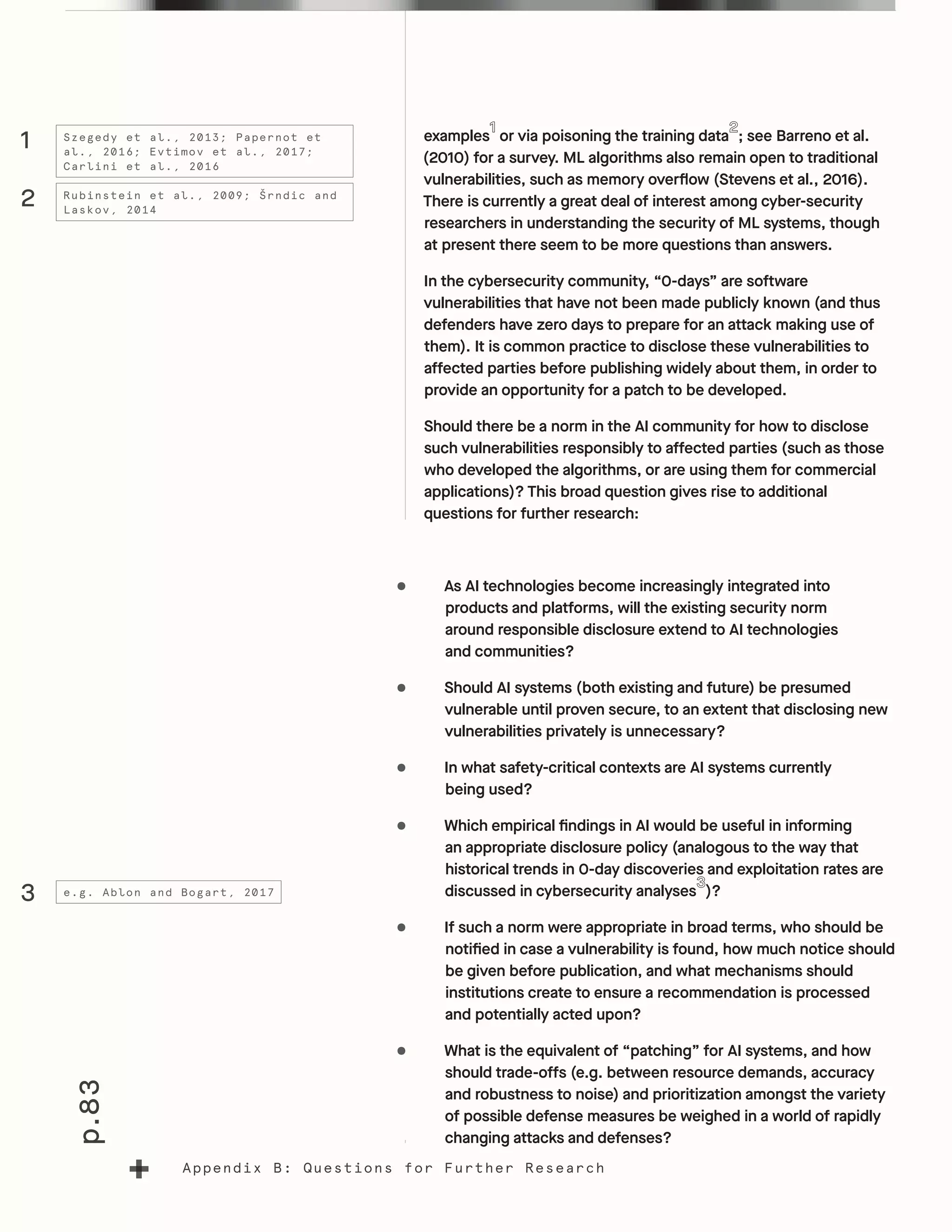 p.83
Appendix B: Questions for Further Research
examples or via poisoning the training data ; see Barreno et al.
(2010) for a survey. ML algorithms also remain open to traditional
vulnerabilities, such as memory overflow (Stevens et al., 2016).
There is currently a great deal of interest among cyber-security
researchers in understanding the security of ML systems, though
at present there seem to be more questions than answers.
In the cybersecurity community, “0-days” are software
vulnerabilities that have not been made publicly known (and thus
defenders have zero days to prepare for an attack making use of
them). It is common practice to disclose these vulnerabilities to
affected parties before publishing widely about them, in order to
provide an opportunity for a patch to be developed.
Should there be a norm in the AI community for how to disclose
such vulnerabilities responsibly to affected parties (such as those
who developed the algorithms, or are using them for commercial
applications)? This broad question gives rise to additional
questions for further research:
•	 As AI technologies become increasingly integrated into
products and platforms, will the existing security norm
around responsible disclosure extend to AI technologies
and communities?
•	 Should AI systems (both existing and future) be presumed
vulnerable until proven secure, to an extent that disclosing new
vulnerabilities privately is unnecessary?
•	 In what safety-critical contexts are AI systems currently
being used?
•	 Which empirical findings in AI would be useful in informing
an appropriate disclosure policy (analogous to the way that
historical trends in 0-day discoveries and exploitation rates are
discussed in cybersecurity analyses )?
•	 If such a norm were appropriate in broad terms, who should be
notified in case a vulnerability is found, how much notice should
be given before publication, and what mechanisms should
institutions create to ensure a recommendation is processed
and potentially acted upon?
•	 What is the equivalent of “patching” for AI systems, and how
should trade-offs (e.g. between resource demands, accuracy
and robustness to noise) and prioritization amongst the variety
of possible defense measures be weighed in a world of rapidly
changing attacks and defenses?
1
2
Szegedy et al., 2013; Papernot et
al., 2016; Evtimov et al., 2017;
Carlini et al., 2016
Rubinstein et al., 2009; Šrndic and
Laskov, 2014
3 e.g. Ablon and Bogart, 2017
 