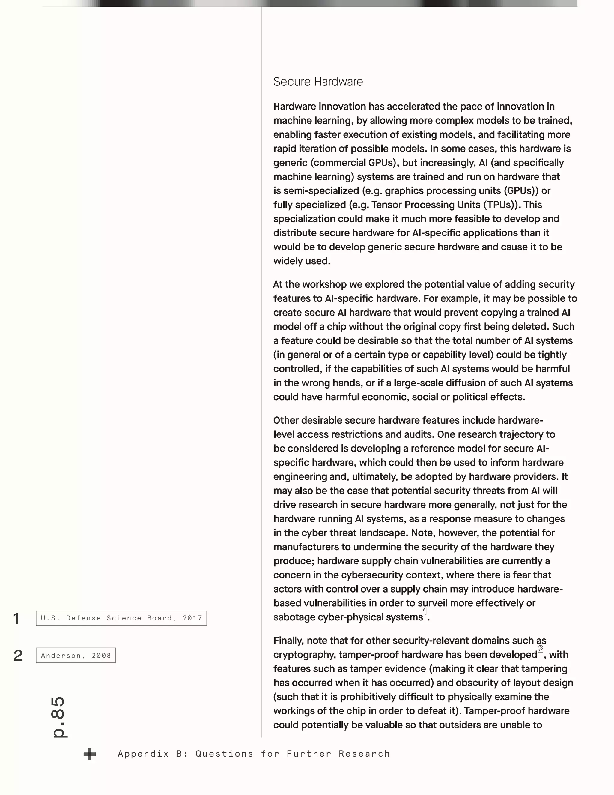 p.85
Appendix B: Questions for Further Research
Secure Hardware
Hardware innovation has accelerated the pace of innovation in
machine learning, by allowing more complex models to be trained,
enabling faster execution of existing models, and facilitating more
rapid iteration of possible models. In some cases, this hardware is
generic (commercial GPUs), but increasingly, AI (and specifically
machine learning) systems are trained and run on hardware that
is semi-specialized (e.g. graphics processing units (GPUs)) or
fully specialized (e.g. Tensor Processing Units (TPUs)). This
specialization could make it much more feasible to develop and
distribute secure hardware for AI-specific applications than it
would be to develop generic secure hardware and cause it to be
widely used.
At the workshop we explored the potential value of adding security
features to AI-specific hardware. For example, it may be possible to
create secure AI hardware that would prevent copying a trained AI
model off a chip without the original copy first being deleted. Such
a feature could be desirable so that the total number of AI systems
(in general or of a certain type or capability level) could be tightly
controlled, if the capabilities of such AI systems would be harmful
in the wrong hands, or if a large-scale diffusion of such AI systems
could have harmful economic, social or political effects.
Other desirable secure hardware features include hardware-
level access restrictions and audits. One research trajectory to
be considered is developing a reference model for secure AI-
specific hardware, which could then be used to inform hardware
engineering and, ultimately, be adopted by hardware providers. It
may also be the case that potential security threats from AI will
drive research in secure hardware more generally, not just for the
hardware running AI systems, as a response measure to changes
in the cyber threat landscape. Note, however, the potential for
manufacturers to undermine the security of the hardware they
produce; hardware supply chain vulnerabilities are currently a
concern in the cybersecurity context, where there is fear that
actors with control over a supply chain may introduce hardware-
based vulnerabilities in order to surveil more effectively or
sabotage cyber-physical systems .
Finally, note that for other security-relevant domains such as
cryptography, tamper-proof hardware has been developed , with
features such as tamper evidence (making it clear that tampering
has occurred when it has occurred) and obscurity of layout design
(such that it is prohibitively difficult to physically examine the
workings of the chip in order to defeat it). Tamper-proof hardware
could potentially be valuable so that outsiders are unable to
1
2
U.S. Defense Science Board, 2017
Anderson, 2008
 