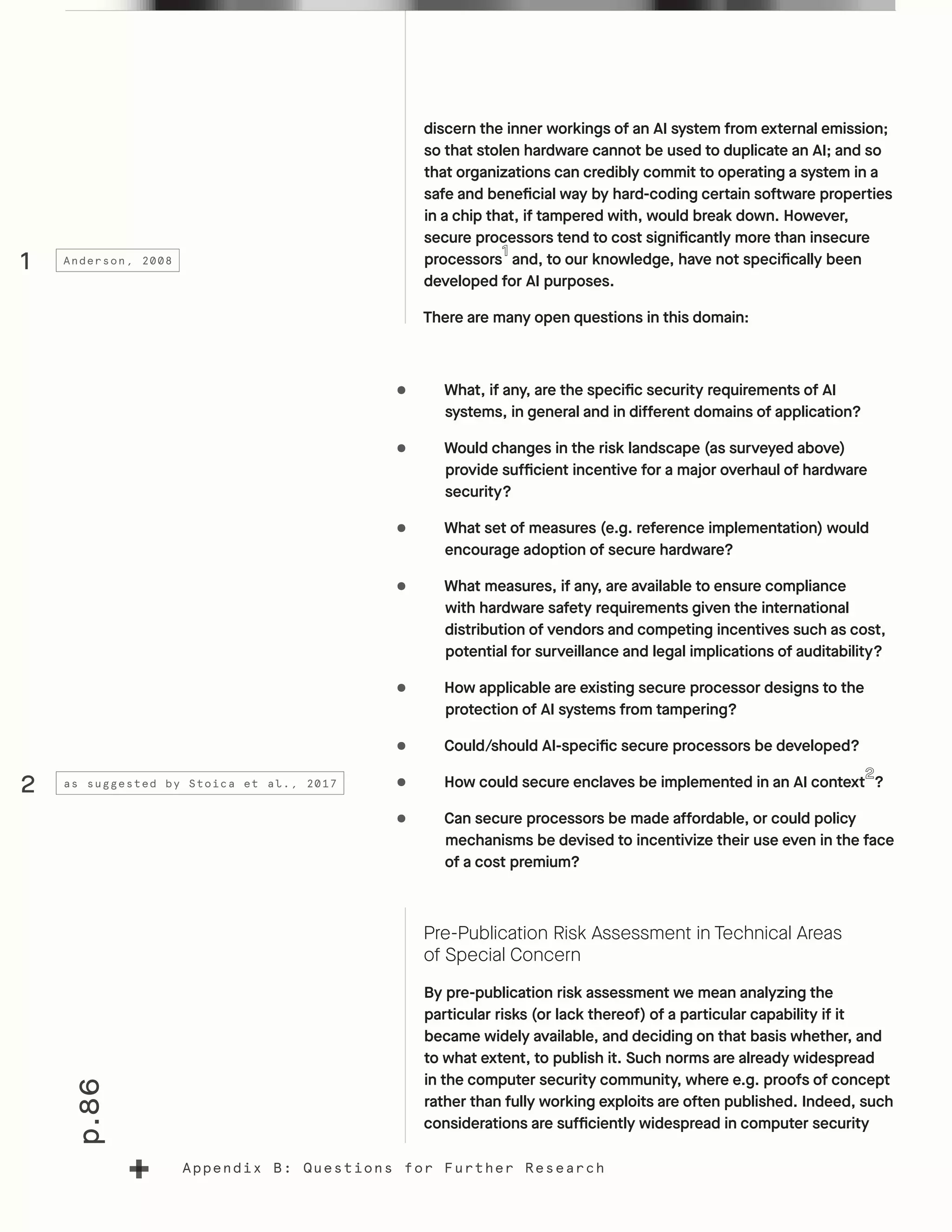 p.86
Appendix B: Questions for Further Research
discern the inner workings of an AI system from external emission;
so that stolen hardware cannot be used to duplicate an AI; and so
that organizations can credibly commit to operating a system in a
safe and beneficial way by hard-coding certain software properties
in a chip that, if tampered with, would break down. However,
secure processors tend to cost significantly more than insecure
processors and, to our knowledge, have not specifically been
developed for AI purposes.
There are many open questions in this domain:
•	 What, if any, are the specific security requirements of AI
systems, in general and in different domains of application?
•	 Would changes in the risk landscape (as surveyed above)
provide sufficient incentive for a major overhaul of hardware
security?
•	 What set of measures (e.g. reference implementation) would
encourage adoption of secure hardware?
•	 What measures, if any, are available to ensure compliance
with hardware safety requirements given the international
distribution of vendors and competing incentives such as cost,
potential for surveillance and legal implications of auditability?
•	 How applicable are existing secure processor designs to the
protection of AI systems from tampering?
•	 Could/should AI-specific secure processors be developed?
•	 How could secure enclaves be implemented in an AI context ?
•	 Can secure processors be made affordable, or could policy
mechanisms be devised to incentivize their use even in the face
of a cost premium?
Pre-Publication Risk Assessment in Technical Areas
of Special Concern
By pre-publication risk assessment we mean analyzing the
particular risks (or lack thereof) of a particular capability if it
became widely available, and deciding on that basis whether, and
to what extent, to publish it. Such norms are already widespread
in the computer security community, where e.g. proofs of concept
rather than fully working exploits are often published. Indeed, such
considerations are sufficiently widespread in computer security
1
2
Anderson, 2008
as suggested by Stoica et al., 2017
 