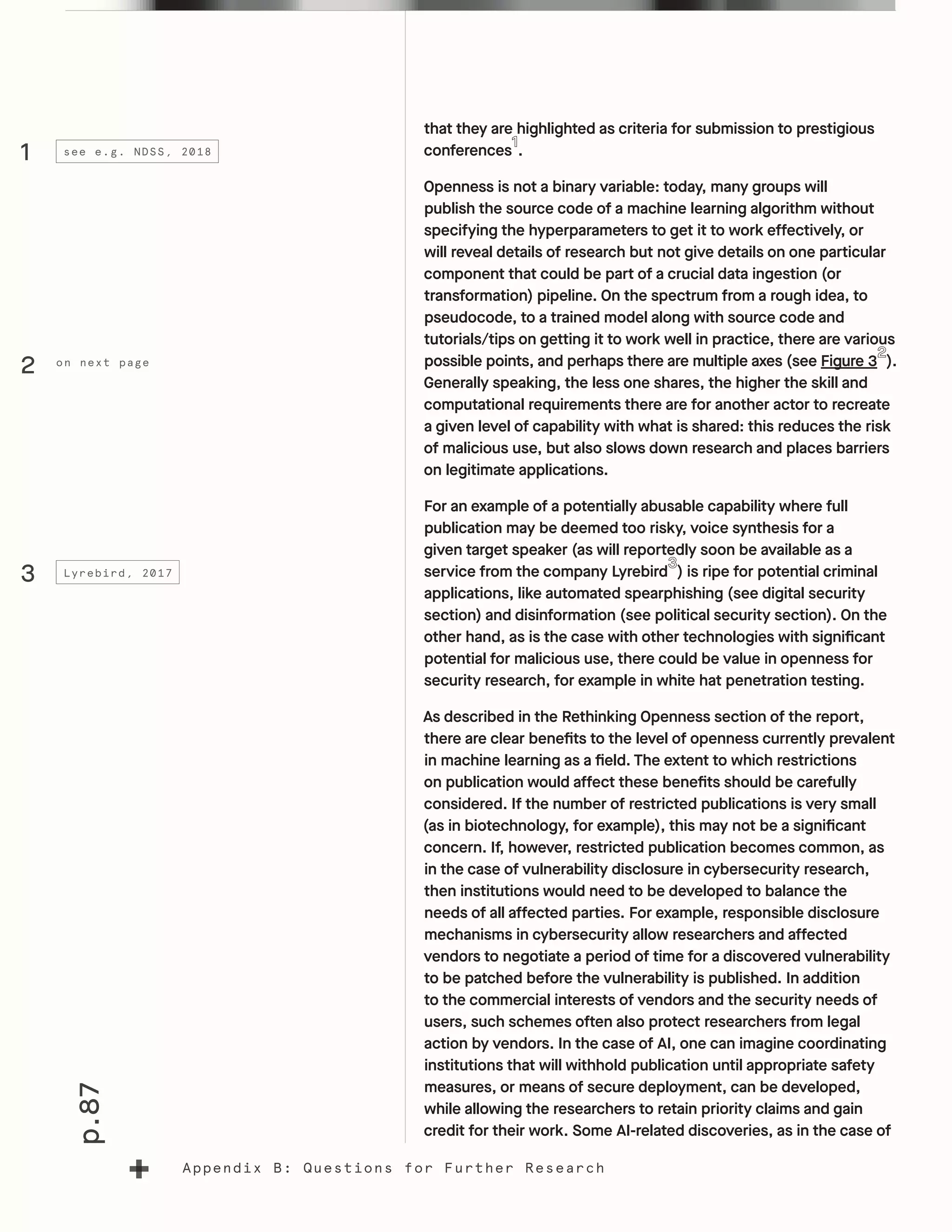 p.87
Appendix B: Questions for Further Research
that they are highlighted as criteria for submission to prestigious
conferences .
Openness is not a binary variable: today, many groups will
publish the source code of a machine learning algorithm without
specifying the hyperparameters to get it to work effectively, or
will reveal details of research but not give details on one particular
component that could be part of a crucial data ingestion (or
transformation) pipeline. On the spectrum from a rough idea, to
pseudocode, to a trained model along with source code and
tutorials/tips on getting it to work well in practice, there are various
possible points, and perhaps there are multiple axes (see Figure 3 ).
Generally speaking, the less one shares, the higher the skill and
computational requirements there are for another actor to recreate
a given level of capability with what is shared: this reduces the risk
of malicious use, but also slows down research and places barriers
on legitimate applications.
For an example of a potentially abusable capability where full
publication may be deemed too risky, voice synthesis for a
given target speaker (as will reportedly soon be available as a
service from the company Lyrebird ) is ripe for potential criminal
applications, like automated spearphishing (see digital security
section) and disinformation (see political security section). On the
other hand, as is the case with other technologies with significant
potential for malicious use, there could be value in openness for
security research, for example in white hat penetration testing.
As described in the Rethinking Openness section of the report,
there are clear benefits to the level of openness currently prevalent
in machine learning as a field. The extent to which restrictions
on publication would affect these benefits should be carefully
considered. If the number of restricted publications is very small
(as in biotechnology, for example), this may not be a significant
concern. If, however, restricted publication becomes common, as
in the case of vulnerability disclosure in cybersecurity research,
then institutions would need to be developed to balance the
needs of all affected parties. For example, responsible disclosure
mechanisms in cybersecurity allow researchers and affected
vendors to negotiate a period of time for a discovered vulnerability
to be patched before the vulnerability is published. In addition
to the commercial interests of vendors and the security needs of
users, such schemes often also protect researchers from legal
action by vendors. In the case of AI, one can imagine coordinating
institutions that will withhold publication until appropriate safety
measures, or means of secure deployment, can be developed,
while allowing the researchers to retain priority claims and gain
credit for their work. Some AI-related discoveries, as in the case of
1
3
see e.g. NDSS, 2018
Lyrebird, 2017
on next page
2
 