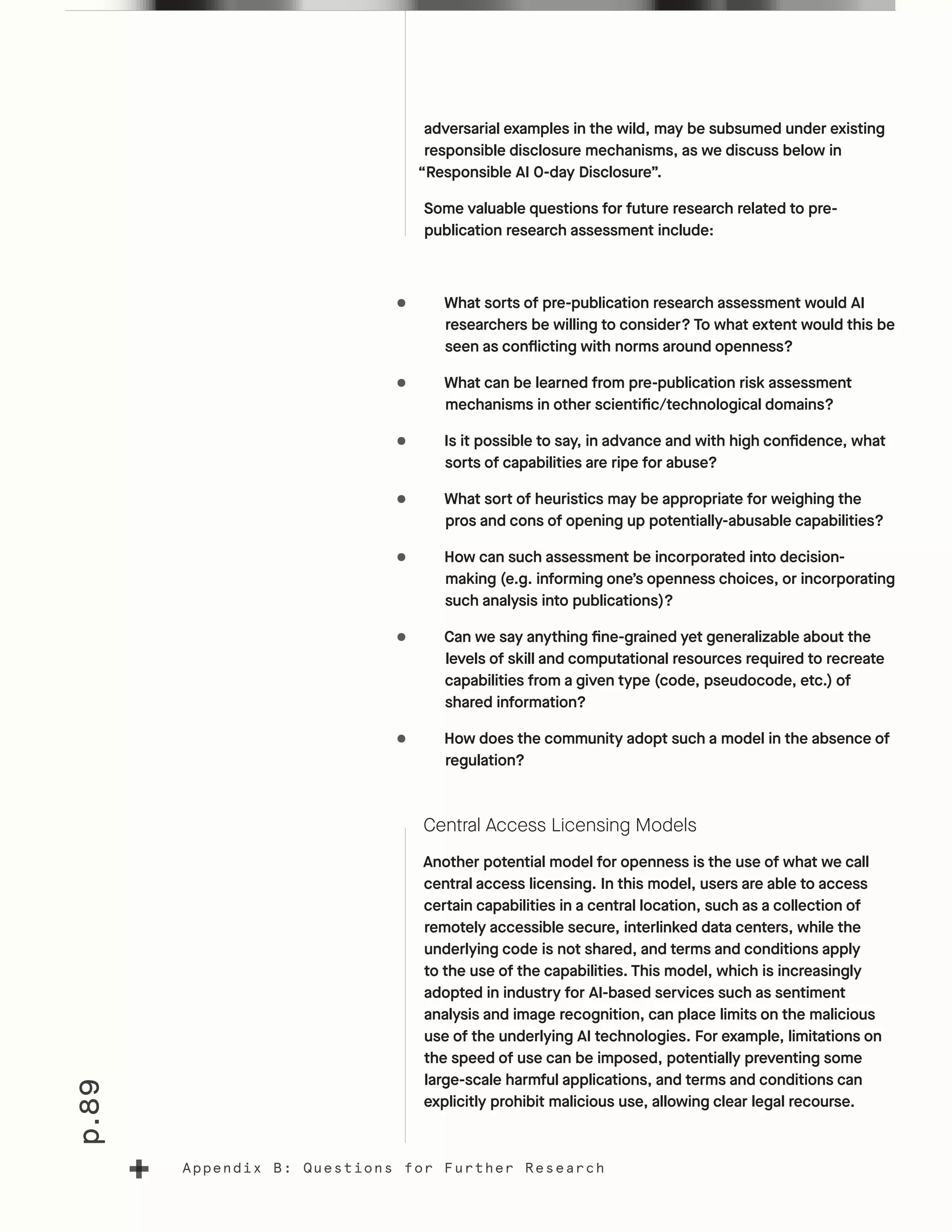 p.89
Appendix B: Questions for Further Research
adversarial examples in the wild, may be subsumed under existing
responsible disclosure mechanisms, as we discuss below in
“Responsible AI 0-day Disclosure”.
Some valuable questions for future research related to pre-
publication research assessment include:
•	 What sorts of pre-publication research assessment would AI
researchers be willing to consider? To what extent would this be
seen as conflicting with norms around openness?
•	 What can be learned from pre-publication risk assessment
mechanisms in other scientific/technological domains?
•	 Is it possible to say, in advance and with high confidence, what
sorts of capabilities are ripe for abuse?
•	 What sort of heuristics may be appropriate for weighing the
pros and cons of opening up potentially-abusable capabilities?
•	 How can such assessment be incorporated into decision-
making (e.g. informing one’s openness choices, or incorporating
such analysis into publications)?
•	 Can we say anything fine-grained yet generalizable about the
levels of skill and computational resources required to recreate
capabilities from a given type (code, pseudocode, etc.) of
shared information?
•	 How does the community adopt such a model in the absence of
regulation?
Central Access Licensing Models
Another potential model for openness is the use of what we call
central access licensing. In this model, users are able to access
certain capabilities in a central location, such as a collection of
remotely accessible secure, interlinked data centers, while the
underlying code is not shared, and terms and conditions apply
to the use of the capabilities. This model, which is increasingly
adopted in industry for AI-based services such as sentiment
analysis and image recognition, can place limits on the malicious
use of the underlying AI technologies. For example, limitations on
the speed of use can be imposed, potentially preventing some
large-scale harmful applications, and terms and conditions can
explicitly prohibit malicious use, allowing clear legal recourse.
 