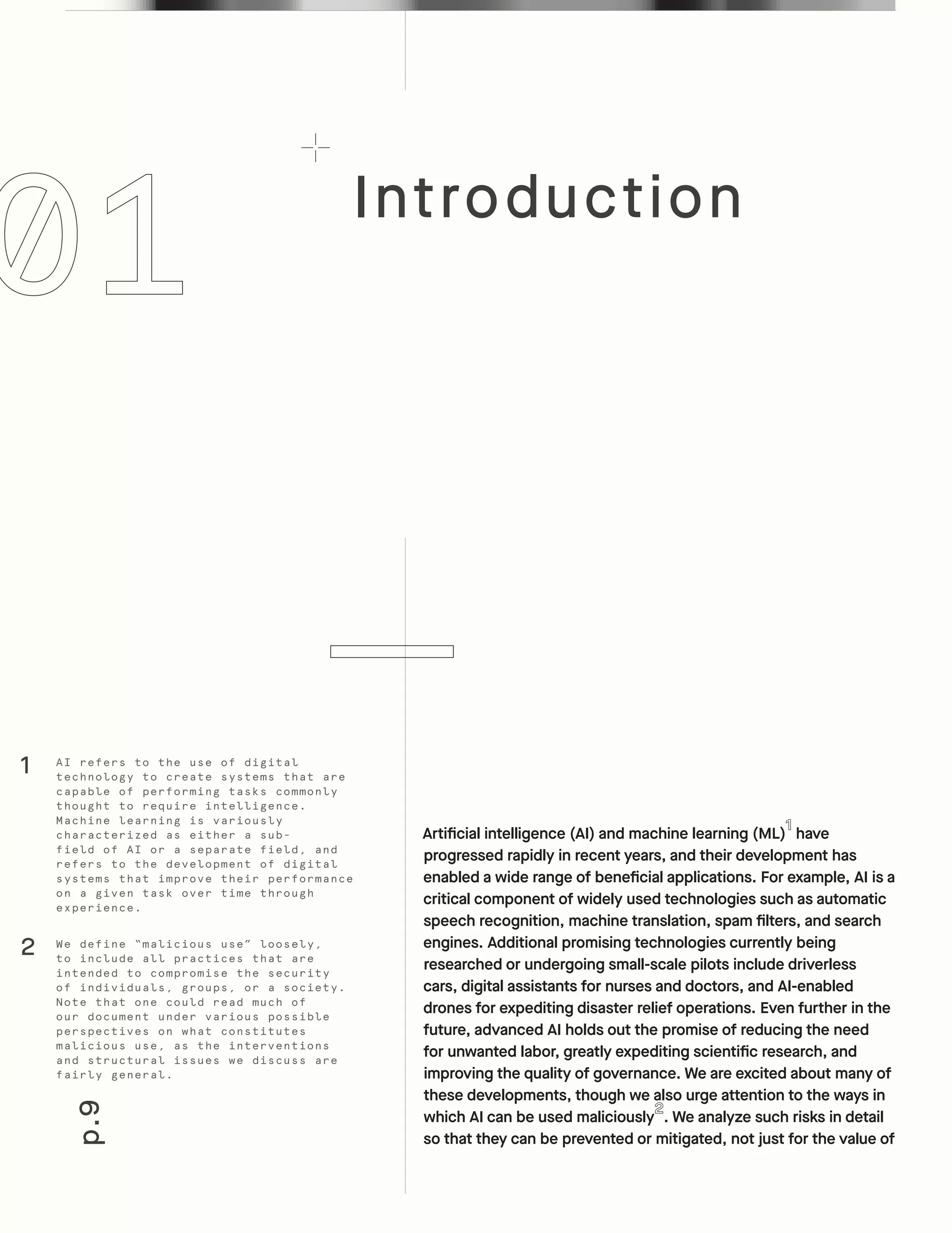 Introduction
p.9
Artificial intelligence (AI) and machine learning (ML) have
progressed rapidly in recent years, and their development has
enabled a wide range of beneficial applications. For example, AI is a
critical component of widely used technologies such as automatic
speech recognition, machine translation, spam filters, and search
engines. Additional promising technologies currently being
researched or undergoing small-scale pilots include driverless
cars, digital assistants for nurses and doctors, and AI-enabled
drones for expediting disaster relief operations. Even further in the
future, advanced AI holds out the promise of reducing the need
for unwanted labor, greatly expediting scientific research, and
improving the quality of governance. We are excited about many of
these developments, though we also urge attention to the ways in
which AI can be used maliciously . We analyze such risks in detail
so that they can be prevented or mitigated, not just for the value of
AI refers to the use of digital
technology to create systems that are
capable of performing tasks commonly
thought to require intelligence.
Machine learning is variously
characterized as either a sub-
field of AI or a separate field, and
refers to the development of digital
systems that improve their performance
on a given task over time through
experience.
We define “malicious use” loosely,
to include all practices that are
intended to compromise the security
of individuals, groups, or a society.
Note that one could read much of
our document under various possible
perspectives on what constitutes
malicious use, as the interventions
and structural issues we discuss are
fairly general.
1
2
 