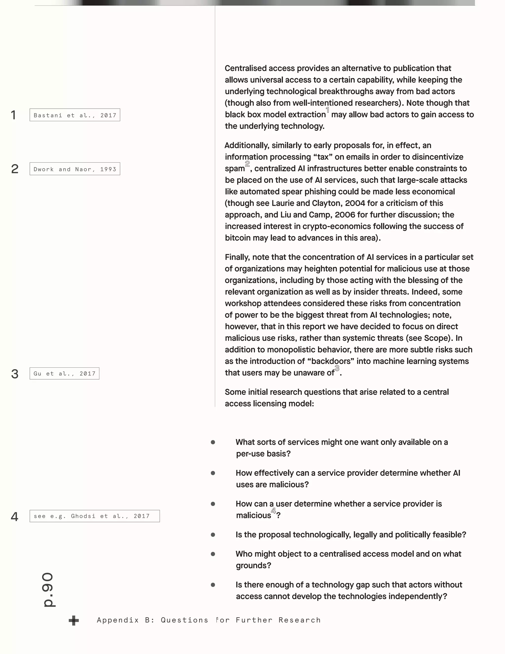 p.90
Appendix B: Questions for Further Research
Centralised access provides an alternative to publication that
allows universal access to a certain capability, while keeping the
underlying technological breakthroughs away from bad actors
(though also from well-intentioned researchers). Note though that
black box model extraction may allow bad actors to gain access to
the underlying technology.
Additionally, similarly to early proposals for, in effect, an
information processing “tax” on emails in order to disincentivize
spam , centralized AI infrastructures better enable constraints to
be placed on the use of AI services, such that large-scale attacks
like automated spear phishing could be made less economical
(though see Laurie and Clayton, 2004 for a criticism of this
approach, and Liu and Camp, 2006 for further discussion; the
increased interest in crypto-economics following the success of
bitcoin may lead to advances in this area).
Finally, note that the concentration of AI services in a particular set
of organizations may heighten potential for malicious use at those
organizations, including by those acting with the blessing of the
relevant organization as well as by insider threats. Indeed, some
workshop attendees considered these risks from concentration
of power to be the biggest threat from AI technologies; note,
however, that in this report we have decided to focus on direct
malicious use risks, rather than systemic threats (see Scope). In
addition to monopolistic behavior, there are more subtle risks such
as the introduction of “backdoors” into machine learning systems
that users may be unaware of .
Some initial research questions that arise related to a central
access licensing model:
•	 What sorts of services might one want only available on a
per-use basis?
•	 How effectively can a service provider determine whether AI
uses are malicious?
•	 How can a user determine whether a service provider is
malicious ?
•	 Is the proposal technologically, legally and politically feasible?
•	 Who might object to a centralised access model and on what
grounds?
•	 Is there enough of a technology gap such that actors without
access cannot develop the technologies independently?
1
2
3
4
Bastani et al., 2017
Dwork and Naor, 1993
Gu et al., 2017
see e.g. Ghodsi et al., 2017
 