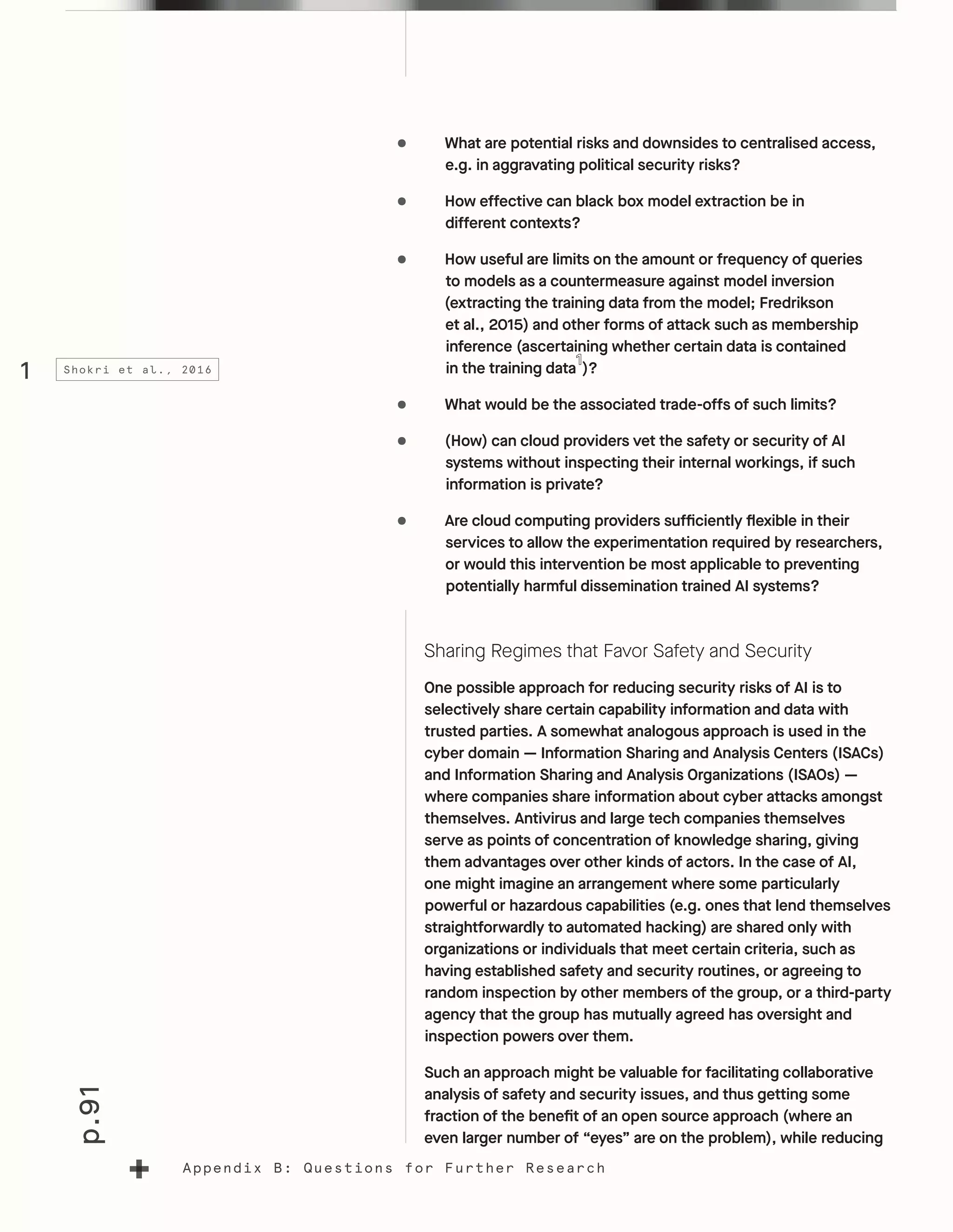 p.91
Appendix B: Questions for Further Research
•	 What are potential risks and downsides to centralised access,
e.g. in aggravating political security risks?
•	 How effective can black box model extraction be in
different contexts?
•	 How useful are limits on the amount or frequency of queries
to models as a countermeasure against model inversion
(extracting the training data from the model; Fredrikson
et al., 2015) and other forms of attack such as membership
inference (ascertaining whether certain data is contained
in the training data )?
•	 What would be the associated trade-offs of such limits?
•	 (How) can cloud providers vet the safety or security of AI
systems without inspecting their internal workings, if such
information is private?
•	 Are cloud computing providers sufficiently flexible in their
services to allow the experimentation required by researchers,
or would this intervention be most applicable to preventing
potentially harmful dissemination trained AI systems?
Sharing Regimes that Favor Safety and Security
One possible approach for reducing security risks of AI is to
selectively share certain capability information and data with
trusted parties. A somewhat analogous approach is used in the
cyber domain — Information Sharing and Analysis Centers (ISACs)
and Information Sharing and Analysis Organizations (ISAOs) —
where companies share information about cyber attacks amongst
themselves. Antivirus and large tech companies themselves
serve as points of concentration of knowledge sharing, giving
them advantages over other kinds of actors. In the case of AI,
one might imagine an arrangement where some particularly
powerful or hazardous capabilities (e.g. ones that lend themselves
straightforwardly to automated hacking) are shared only with
organizations or individuals that meet certain criteria, such as
having established safety and security routines, or agreeing to
random inspection by other members of the group, or a third-party
agency that the group has mutually agreed has oversight and
inspection powers over them.
Such an approach might be valuable for facilitating collaborative
analysis of safety and security issues, and thus getting some
fraction of the benefit of an open source approach (where an
even larger number of “eyes” are on the problem), while reducing
1 Shokri et al., 2016
 