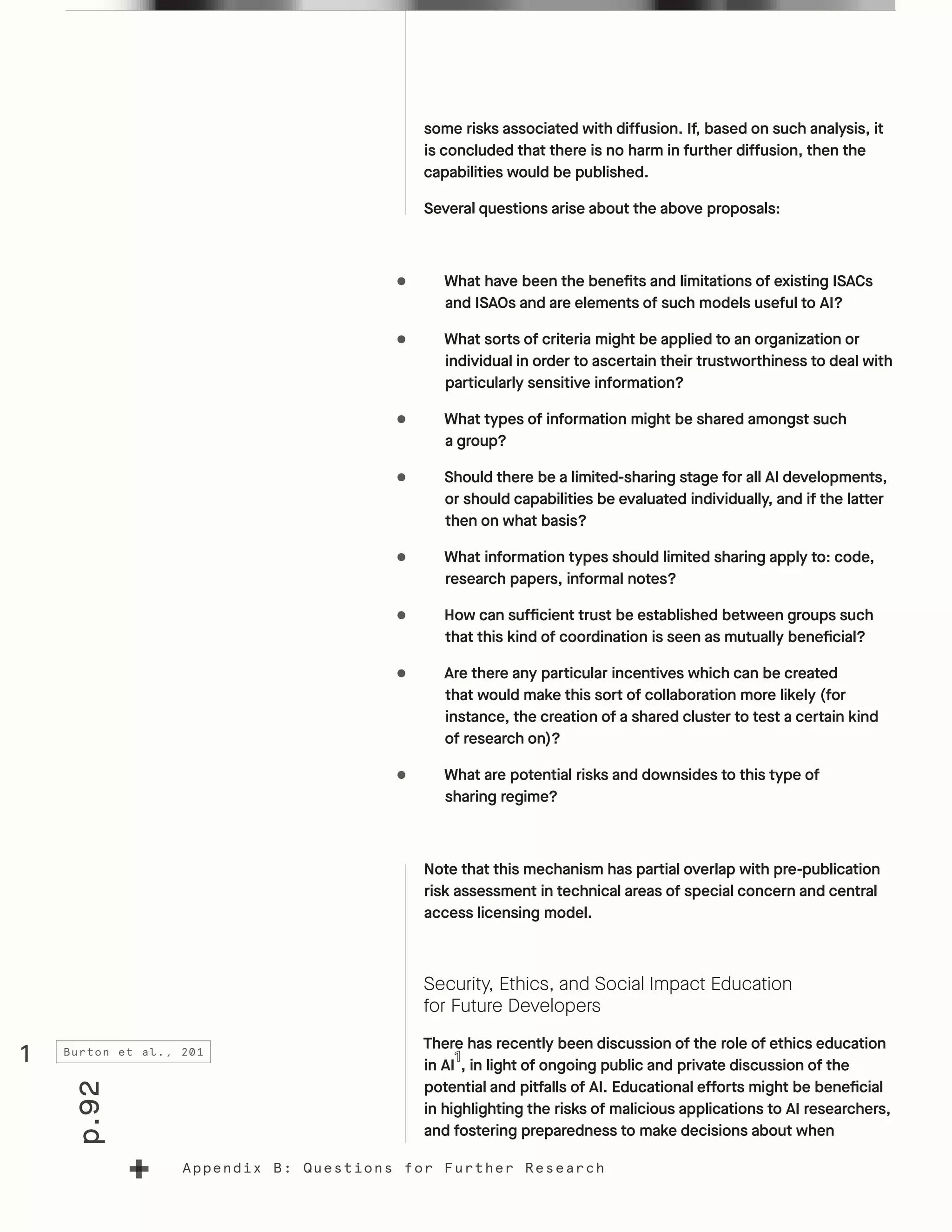 p.92
Appendix B: Questions for Further Research
some risks associated with diffusion. If, based on such analysis, it
is concluded that there is no harm in further diffusion, then the
capabilities would be published.
Several questions arise about the above proposals:
•	 What have been the benefits and limitations of existing ISACs
and ISAOs and are elements of such models useful to AI?
•	 What sorts of criteria might be applied to an organization or
individual in order to ascertain their trustworthiness to deal with
particularly sensitive information?
•	 What types of information might be shared amongst such
a group?
•	 Should there be a limited-sharing stage for all AI developments,
or should capabilities be evaluated individually, and if the latter
then on what basis?
•	 What information types should limited sharing apply to: code,
research papers, informal notes?
•	 How can sufficient trust be established between groups such
that this kind of coordination is seen as mutually beneficial?
•	 Are there any particular incentives which can be created
that would make this sort of collaboration more likely (for
instance, the creation of a shared cluster to test a certain kind
of research on)?
•	 What are potential risks and downsides to this type of
sharing regime?
Note that this mechanism has partial overlap with pre-publication
risk assessment in technical areas of special concern and central
access licensing model.
Security, Ethics, and Social Impact Education
for Future Developers
There has recently been discussion of the role of ethics education
in AI , in light of ongoing public and private discussion of the
potential and pitfalls of AI. Educational efforts might be beneficial
in highlighting the risks of malicious applications to AI researchers,
and fostering preparedness to make decisions about when
1 Burton et al., 201
 