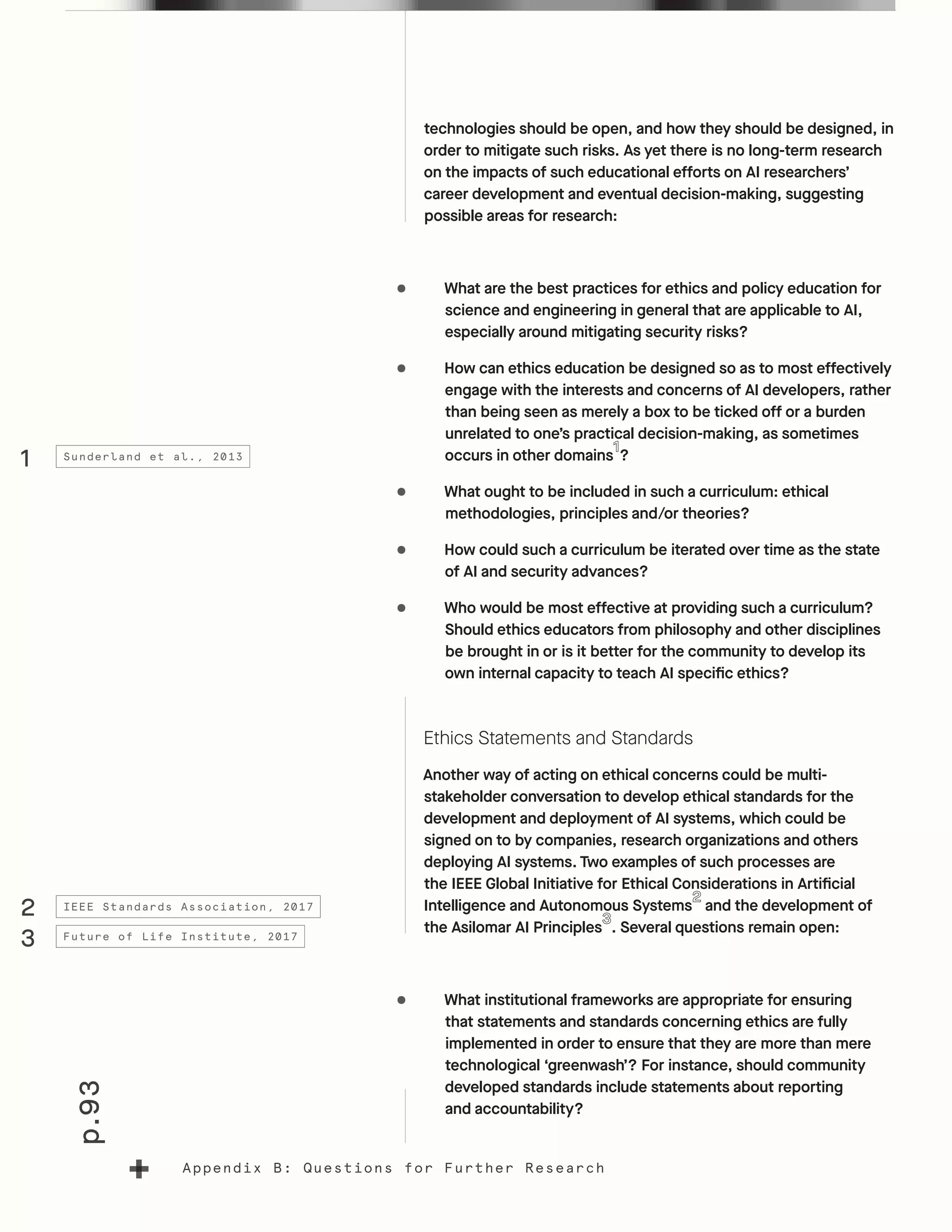 p.93
Appendix B: Questions for Further Research
technologies should be open, and how they should be designed, in
order to mitigate such risks. As yet there is no long-term research
on the impacts of such educational efforts on AI researchers’
career development and eventual decision-making, suggesting
possible areas for research:
•	 What are the best practices for ethics and policy education for
science and engineering in general that are applicable to AI,
especially around mitigating security risks?
•	 How can ethics education be designed so as to most effectively
engage with the interests and concerns of AI developers, rather
than being seen as merely a box to be ticked off or a burden
unrelated to one’s practical decision-making, as sometimes
occurs in other domains ?
•	 What ought to be included in such a curriculum: ethical
methodologies, principles and/or theories?
•	 How could such a curriculum be iterated over time as the state
of AI and security advances?
•	 Who would be most effective at providing such a curriculum?
Should ethics educators from philosophy and other disciplines
be brought in or is it better for the community to develop its
own internal capacity to teach AI specific ethics?
Ethics Statements and Standards
Another way of acting on ethical concerns could be multi-
stakeholder conversation to develop ethical standards for the
development and deployment of AI systems, which could be
signed on to by companies, research organizations and others
deploying AI systems. Two examples of such processes are
the IEEE Global Initiative for Ethical Considerations in Artificial
Intelligence and Autonomous Systems and the development of
the Asilomar AI Principles . Several questions remain open:
•	 What institutional frameworks are appropriate for ensuring
that statements and standards concerning ethics are fully
implemented in order to ensure that they are more than mere
technological ‘greenwash’? For instance, should community
developed standards include statements about reporting
and accountability?
1
2
3
Sunderland et al., 2013
IEEE Standards Association, 2017
Future of Life Institute, 2017
 