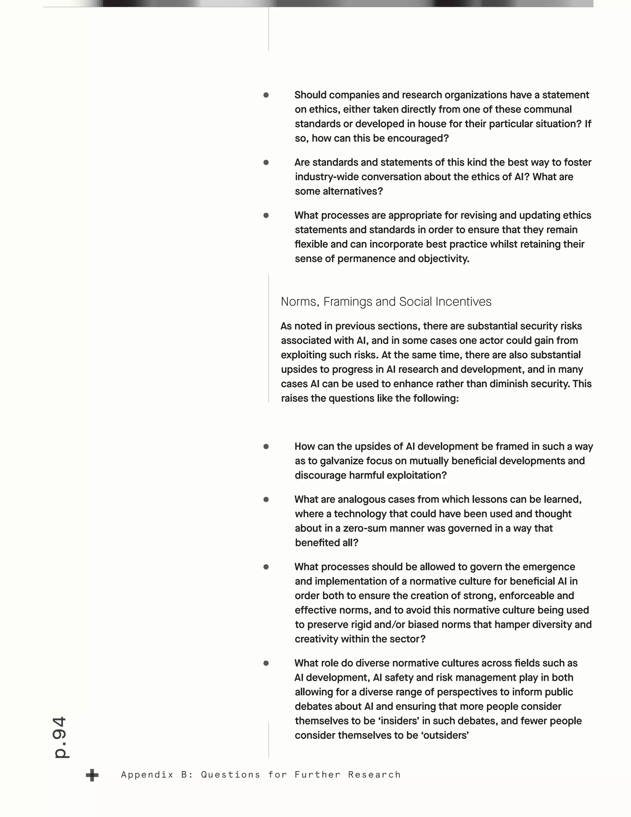 p.94
Appendix B: Questions for Further Research
•	 Should companies and research organizations have a statement
on ethics, either taken directly from one of these communal
standards or developed in house for their particular situation? If
so, how can this be encouraged?
•	 Are standards and statements of this kind the best way to foster
industry-wide conversation about the ethics of AI? What are
some alternatives?
•	 What processes are appropriate for revising and updating ethics
statements and standards in order to ensure that they remain
flexible and can incorporate best practice whilst retaining their
sense of permanence and objectivity.
Norms, Framings and Social Incentives
As noted in previous sections, there are substantial security risks
associated with AI, and in some cases one actor could gain from
exploiting such risks. At the same time, there are also substantial
upsides to progress in AI research and development, and in many
cases AI can be used to enhance rather than diminish security. This
raises the questions like the following:
•	 How can the upsides of AI development be framed in such a way
as to galvanize focus on mutually beneficial developments and
discourage harmful exploitation?
•	 What are analogous cases from which lessons can be learned,
where a technology that could have been used and thought
about in a zero-sum manner was governed in a way that
benefited all?
•	 What processes should be allowed to govern the emergence
and implementation of a normative culture for beneficial AI in
order both to ensure the creation of strong, enforceable and
effective norms, and to avoid this normative culture being used
to preserve rigid and/or biased norms that hamper diversity and
creativity within the sector?
•	 What role do diverse normative cultures across fields such as
AI development, AI safety and risk management play in both
allowing for a diverse range of perspectives to inform public
debates about AI and ensuring that more people consider
themselves to be ‘insiders’ in such debates, and fewer people
consider themselves to be ‘outsiders’
 