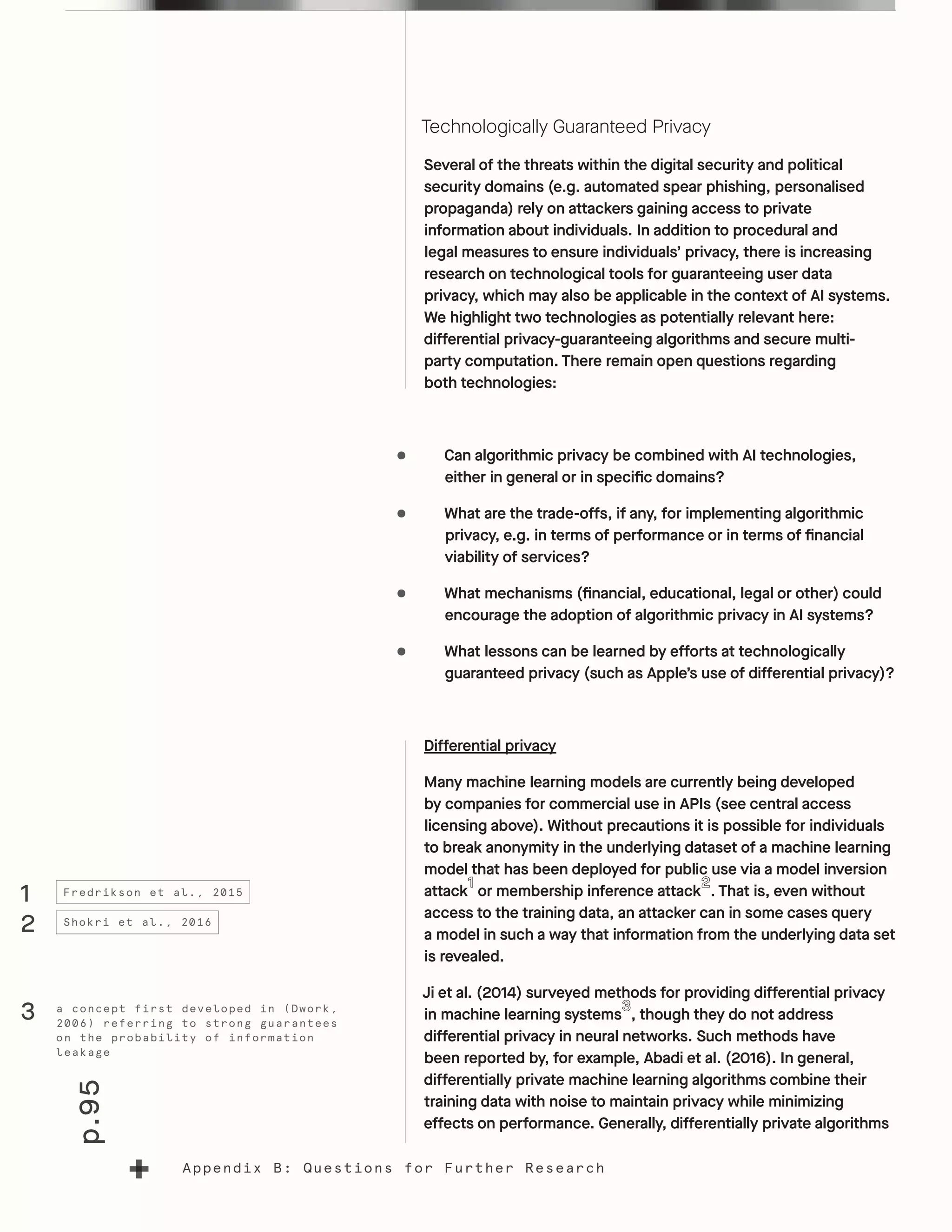 p.95
Appendix B: Questions for Further Research
Technologically Guaranteed Privacy
Several of the threats within the digital security and political
security domains (e.g. automated spear phishing, personalised
propaganda) rely on attackers gaining access to private
information about individuals. In addition to procedural and
legal measures to ensure individuals’ privacy, there is increasing
research on technological tools for guaranteeing user data
privacy, which may also be applicable in the context of AI systems.
We highlight two technologies as potentially relevant here:
differential privacy-guaranteeing algorithms and secure multi-
party computation. There remain open questions regarding
both technologies:
•	 Can algorithmic privacy be combined with AI technologies,
either in general or in specific domains?
•	 What are the trade-offs, if any, for implementing algorithmic
privacy, e.g. in terms of performance or in terms of financial
viability of services?
•	 What mechanisms (financial, educational, legal or other) could
encourage the adoption of algorithmic privacy in AI systems?
•	 What lessons can be learned by efforts at technologically
guaranteed privacy (such as Apple’s use of differential privacy)?
Differential privacy
Many machine learning models are currently being developed
by companies for commercial use in APIs (see central access
licensing above). Without precautions it is possible for individuals
to break anonymity in the underlying dataset of a machine learning
model that has been deployed for public use via a model inversion
attack or membership inference attack . That is, even without
access to the training data, an attacker can in some cases query
a model in such a way that information from the underlying data set
is revealed.
Ji et al. (2014) surveyed methods for providing differential privacy
in machine learning systems , though they do not address
differential privacy in neural networks. Such methods have
been reported by, for example, Abadi et al. (2016). In general,
differentially private machine learning algorithms combine their
training data with noise to maintain privacy while minimizing
effects on performance. Generally, differentially private algorithms
1
2
3
Fredrikson et al., 2015
Shokri et al., 2016
a concept first developed in (Dwork,
2006) referring to strong guarantees
on the probability of information
leakage
 