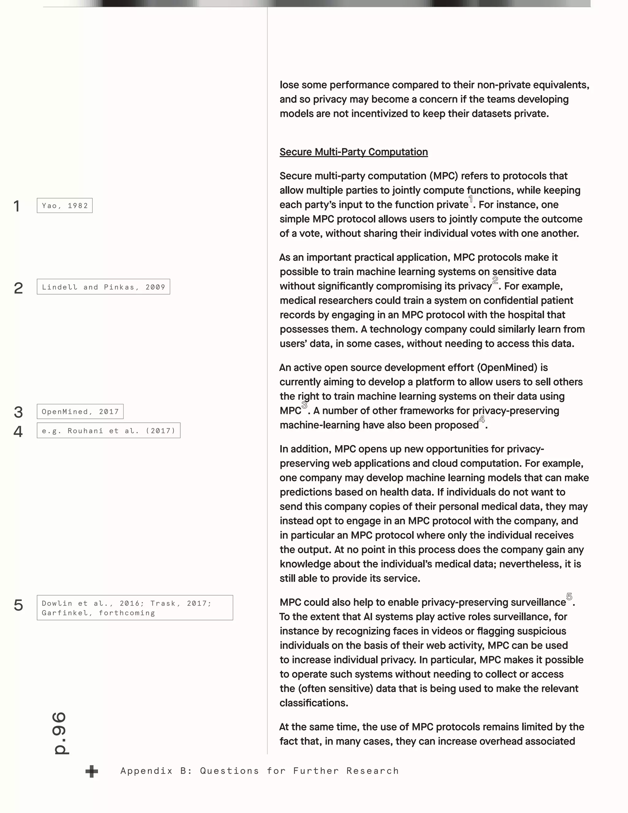 p.96
Appendix B: Questions for Further Research
lose some performance compared to their non-private equivalents,
and so privacy may become a concern if the teams developing
models are not incentivized to keep their datasets private.
Secure Multi-Party Computation
Secure multi-party computation (MPC) refers to protocols that
allow multiple parties to jointly compute functions, while keeping
each party’s input to the function private . For instance, one
simple MPC protocol allows users to jointly compute the outcome
of a vote, without sharing their individual votes with one another.
As an important practical application, MPC protocols make it
possible to train machine learning systems on sensitive data
without significantly compromising its privacy . For example,
medical researchers could train a system on confidential patient
records by engaging in an MPC protocol with the hospital that
possesses them. A technology company could similarly learn from
users’ data, in some cases, without needing to access this data.
An active open source development effort (OpenMined) is
currently aiming to develop a platform to allow users to sell others
the right to train machine learning systems on their data using
MPC . A number of other frameworks for privacy-preserving
machine-learning have also been proposed .
In addition, MPC opens up new opportunities for privacy-
preserving web applications and cloud computation. For example,
one company may develop machine learning models that can make
predictions based on health data. If individuals do not want to
send this company copies of their personal medical data, they may
instead opt to engage in an MPC protocol with the company, and
in particular an MPC protocol where only the individual receives
the output. At no point in this process does the company gain any
knowledge about the individual’s medical data; nevertheless, it is
still able to provide its service.
MPC could also help to enable privacy-preserving surveillance .
To the extent that AI systems play active roles surveillance, for
instance by recognizing faces in videos or flagging suspicious
individuals on the basis of their web activity, MPC can be used
to increase individual privacy. In particular, MPC makes it possible
to operate such systems without needing to collect or access
the (often sensitive) data that is being used to make the relevant
classifications.
At the same time, the use of MPC protocols remains limited by the
fact that, in many cases, they can increase overhead associated
1
2
3
4
5
Yao, 1982
Lindell and Pinkas, 2009
OpenMined, 2017
e.g. Rouhani et al. (2017)
Dowlin et al., 2016; Trask, 2017;
Garfinkel, forthcoming
 