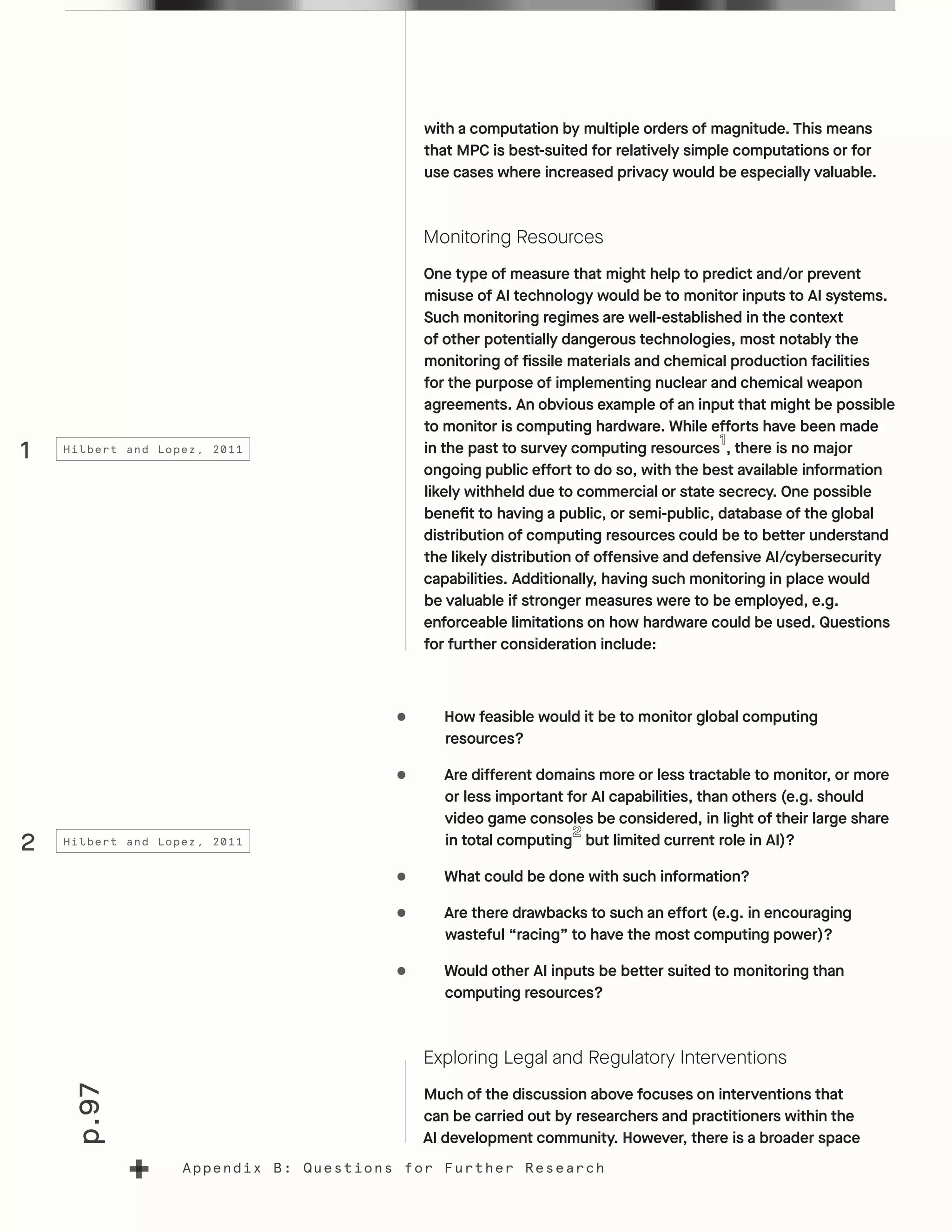 p.97
Appendix B: Questions for Further Research
with a computation by multiple orders of magnitude. This means
that MPC is best-suited for relatively simple computations or for
use cases where increased privacy would be especially valuable.
Monitoring Resources
One type of measure that might help to predict and/or prevent
misuse of AI technology would be to monitor inputs to AI systems.
Such monitoring regimes are well-established in the context
of other potentially dangerous technologies, most notably the
monitoring of fissile materials and chemical production facilities
for the purpose of implementing nuclear and chemical weapon
agreements. An obvious example of an input that might be possible
to monitor is computing hardware. While efforts have been made
in the past to survey computing resources , there is no major
ongoing public effort to do so, with the best available information
likely withheld due to commercial or state secrecy. One possible
benefit to having a public, or semi-public, database of the global
distribution of computing resources could be to better understand
the likely distribution of offensive and defensive AI/cybersecurity
capabilities. Additionally, having such monitoring in place would
be valuable if stronger measures were to be employed, e.g.
enforceable limitations on how hardware could be used. Questions
for further consideration include:
•	 How feasible would it be to monitor global computing
resources?
•	 Are different domains more or less tractable to monitor, or more
or less important for AI capabilities, than others (e.g. should
video game consoles be considered, in light of their large share
in total computing but limited current role in AI)?
•	 What could be done with such information?
•	 Are there drawbacks to such an effort (e.g. in encouraging
wasteful “racing” to have the most computing power)?
•	 Would other AI inputs be better suited to monitoring than
computing resources?
Exploring Legal and Regulatory Interventions
Much of the discussion above focuses on interventions that
can be carried out by researchers and practitioners within the
AI development community. However, there is a broader space
1
2
Hilbert and Lopez, 2011
Hilbert and Lopez, 2011
 