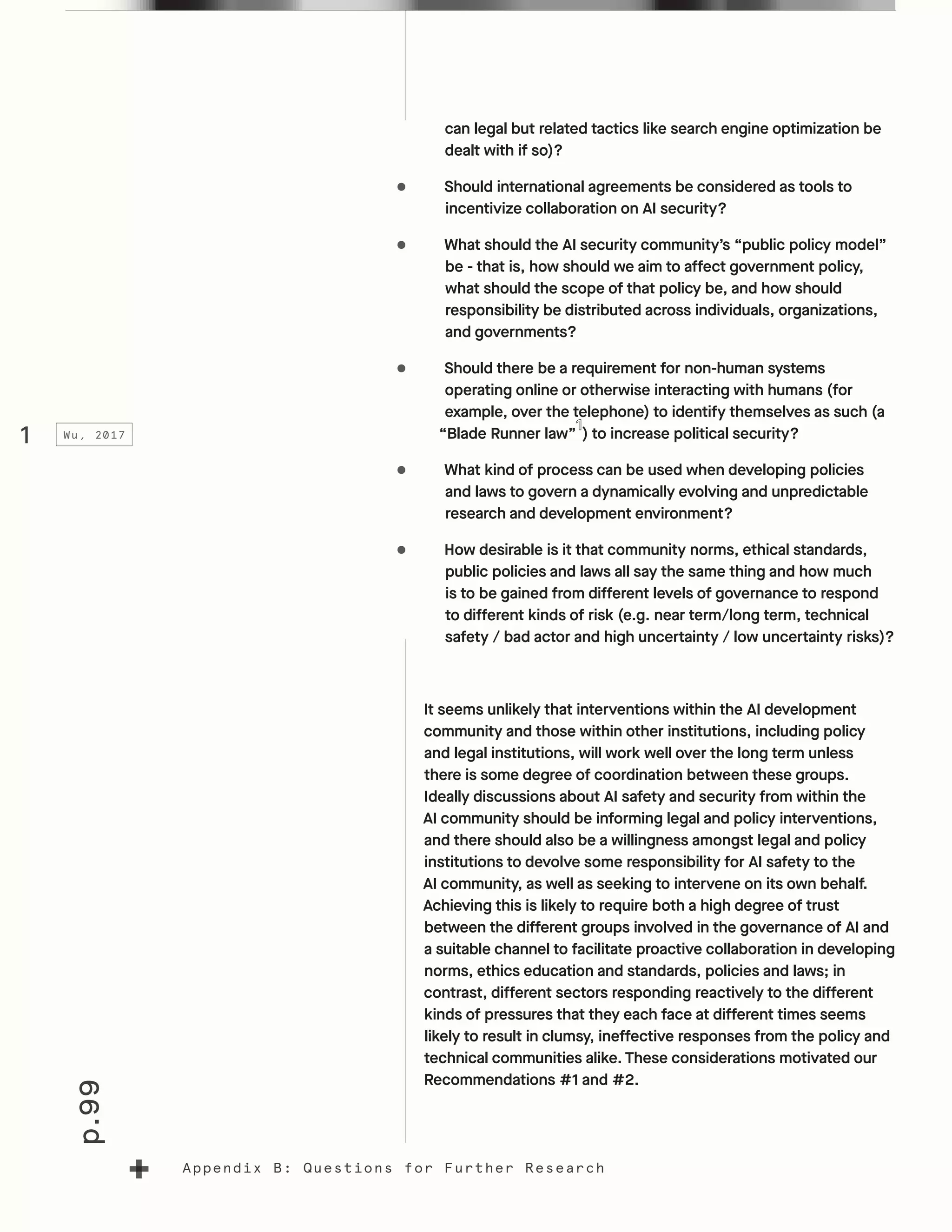 p.99
Appendix B: Questions for Further Research
can legal but related tactics like search engine optimization be
dealt with if so)?
•	 Should international agreements be considered as tools to
incentivize collaboration on AI security?
•	 What should the AI security community’s “public policy model”
be - that is, how should we aim to affect government policy,
what should the scope of that policy be, and how should
responsibility be distributed across individuals, organizations,
and governments?
•	 Should there be a requirement for non-human systems
operating online or otherwise interacting with humans (for
example, over the telephone) to identify themselves as such (a
“Blade Runner law” ) to increase political security?
•	 What kind of process can be used when developing policies
and laws to govern a dynamically evolving and unpredictable
research and development environment?
•	 How desirable is it that community norms, ethical standards,
public policies and laws all say the same thing and how much
is to be gained from different levels of governance to respond
to different kinds of risk (e.g. near term/long term, technical
safety / bad actor and high uncertainty / low uncertainty risks)?
It seems unlikely that interventions within the AI development
community and those within other institutions, including policy
and legal institutions, will work well over the long term unless
there is some degree of coordination between these groups.
Ideally discussions about AI safety and security from within the
AI community should be informing legal and policy interventions,
and there should also be a willingness amongst legal and policy
institutions to devolve some responsibility for AI safety to the
AI community, as well as seeking to intervene on its own behalf.
Achieving this is likely to require both a high degree of trust
between the different groups involved in the governance of AI and
a suitable channel to facilitate proactive collaboration in developing
norms, ethics education and standards, policies and laws; in
contrast, different sectors responding reactively to the different
kinds of pressures that they each face at different times seems
likely to result in clumsy, ineffective responses from the policy and
technical communities alike. These considerations motivated our
Recommendations #1 and #2.
1 Wu, 2017
 