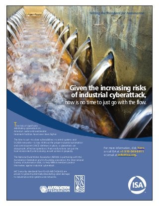 Given the increasing risks
of industrial cyberattack,
now is no time to just go with the flow.
For more information, click here.
or call ISA at +1 919-549-8411
or email at info@isa.org.
The risks of significant, 
debilitating cyberattack on 
America’s water and wastewater
treatment facilities have never been higher.
The time to act—to close vulnerabilities in control systems and
SCADA networks—is now. Without the proper industrial automation
and control system (IACS) defenses in place, a cyberattack can
disrupt safe, effective operations. Plant malfunctions can put the
local environment and economy as well as lives in jeopardy.
The National Rural Water Association (NRWA) is partnering with the
Automation Federation and its founding association, the International
Society of Automation (ISA), to help NRWA members protect
themselves against industrial cyberattack.
IACS security standards from ISA (ISA/IEC-62443) are
proven to prevent potentially devastating cyber damage
to industrial control systems and networks.
 
