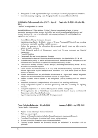 • Arrangement of funds requirement for major associate (an educational project) liaison with banks
• Involve in preparing budgeting / cash flow projection for Associate (Education Sector)
Mobilink for Telecommunication KSCC – Kuwait September 1, 2008 – October 14,
2014
Head of Management Accounts
Assist Chief Financial Officer with the Division's financial operations in all areas of general
accounting, accounts payables, accounts receivables, and payroll, as well as all administrative and
treasury functions. Be a part of periodic audits and ensure compliance with established policies,
regulations, and procedures.
• Consolidation of Group Companies Accounts
• Maintain a comprehensive & affective system of Revenue Assurance (RA) controls and recording
mechanisms, making full use of the available resources.
• Analyze the accuracy of the information, data processed, identify issues and take corrective
actions to resolve problems.
• Credit &financial analysis of Management control over Revenue assurance and financial
management.
• Financial Modeling
• Prepare cash flow and income statement forecasts
• Coordinates and oversees all Day-to-day/Monthly accounting functions including A/P & A/R
• Monitors correct posting of data to accounts and verifies transactions where discrepancies in the
transactions have been noted, reviews reconciliations of accounting records.
• Finalization of monthly accounts, Variance Analysis, Monitoring and controlling the LC's & LG's,
Accounts Receivable and Payables.
• Ensure accurate and timely recording of all fixed assets transactions including acquisition, register,
transfer, depreciation, disposal and verification, monitor the fixed assets master records and ensure
accuracy of the asset.
• Monitor bank transactions and perform bank reconciliation on a regular basis between the general
ledger’s bank accounts and the bank statement received on a regular basis.
• Prepares accurate financial reports to the management (directly reporting to Chief Financial
Officer).
• Preparation, maintenance, and presentation of all financial data internally or externally.
• Design computerized systems to maximize productivity and both accounting and reporting
functions.
• Manage the preparation of all financial data required by external auditing firms.
• Reviewing financial data as Trial Balance, Income Statement & Balance Sheet to coordinate with
the company auditors by end of each month.
• Supervising accounting records for Food & Beverage associate
Power Solution Industries – Riyadh, KSA January 5, 2003 – April 30, 2008
Group Senior Accountant
• Prepare, review and analyze financial statements
• Write and present reports
• Measure all financial operations including financial statements, expenses and requests
• Control and Co-ordination of monthly/yearly review with accountants.
• Revenue recognition for various projects on a monthly basis.
• Ensuring accurate financial and accounting records are maintained, in accordance with set
guidelines.
2
 