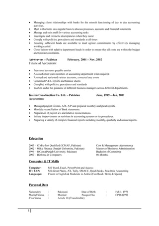 • Managing client relationships with banks for the smooth functioning of day to day accounting
activities.
• Meet with clients on a regular basis to discuss processes, accounts and financial statements
• Manage and train staff for various accounting tasks
• Investigate and reconcile discrepancies when they occur
• Comply with policies, procedures and standards at all times
• Ensuring sufficient funds are available to meet agreed commitments by effectively managing
working capital.
• Close liaison with relative department heads in order to ensure that all costs are within the budget
and forecast constraints.
Artweavers – Pakistan February, 2001 – Nov, 2002
Financial Accountant
• Processed accounts payable entries
• Assisted other team members of accounting department when required
• Assisted and reviewed various accounts, corrected any errors
• Generated P & L reports and balance sheets
• Complied with policies, procedures and standards
• Worked under the guidance of different business managers across different departments
Kaizen Construction Co. Ltd. – Pakistan June, 1999 – Jan, 2001
Accountant
• Managed payroll records, A/R, A/P and prepared monthly analytical reports.
• Monthly reconciliation of Bank statements.
• Preparation of payroll a/c and relative reconciliations.
• Initiate improvements or revisions in accounting systems or its procedures.
• Preparing a variety of complex financial reports including monthly, quarterly and annual reports.
Education
2003 – ICMA-Part Qualified (ICMAP, Pakistan) Cost & Management Accountancy
2002 – MBA Finance (Punjab University, Pakistan) Masters of Business Administration
1999 – B.Com (Punjab University, Pakistan) Bachelor of Commerce
2000 – Diploma in Computers 06 Months
Computer & IT Skills
Computer: MS Word, Excel, PowerPoint and Access;
IT / ERP: MS-Great Plains, AX, Tally, SMACC, QuickBooks, Peachtree Accounting
Languages: Fluent in English & Moderate in Arabic (Can Read / Write & Speak)
Personal Data
Nationality : Pakistani Date of Birth : Feb 1, 1976
Marital Status : Married Passport No : CP1849992
Visa Status : Article 18 (Transferable)
3
 