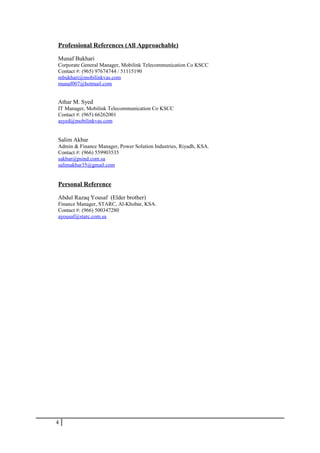 Professional References (All Approachable)
Munaf Bukhari
Corporate General Manager, Mobilink Telecommunication Co KSCC
Contact #: (965) 97674744 / 51115190
mbukhari@mobilinkvas.com
munaf007@hotmail.com
Athar M. Syed
IT Manager, Mobilink Telecommunication Co KSCC
Contact #: (965) 66262001
asyed@mobilinkvas.com
Salim Akbar
Admin & Finance Manager, Power Solution Industries, Riyadh, KSA.
Contact #: (966) 559903535
sakbar@psind.com.sa
salimakbar35@gmail.com
Personal Reference
Abdul Razaq Yousaf (Elder brother)
Finance Manager, STARC, Al-Khobar, KSA.
Contact #: (966) 500347280
ayousaf@starc.com.sa
4
 