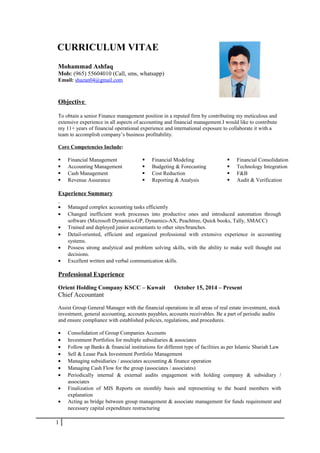 CURRICULUM VITAE
Mohammad Ashfaq
Mob: (965) 55604010 (Call, sms, whatsapp)
Email: shazan04@gmail.com
Objective
To obtain a senior Finance management position in a reputed firm by contributing my meticulous and
extensive experience in all aspects of accounting and financial management.I would like to contribute
my 11+ years of financial operational experience and international exposure to collaborate it with a
team to accomplish company’s business profitability.
Core Competencies Include:
 Financial Management  Financial Modeling  Financial Consolidation
 Accounting Management  Budgeting & Forecasting  Technology Integration
 Cash Management  Cost Reduction  F&B
 Revenue Assurance  Reporting & Analysis  Audit & Verification
Experience Summary
• Managed complex accounting tasks efficiently
• Changed inefficient work processes into productive ones and introduced automation through
software (Microsoft Dynamics-GP, Dynamics-AX, Peachtree, Quick books, Tally, SMACC)
• Trained and deployed junior accountants to other sites/branches.
• Detail-oriented, efficient and organized professional with extensive experience in accounting
systems.
• Possess strong analytical and problem solving skills, with the ability to make well thought out
decisions.
• Excellent written and verbal communication skills.
Professional Experience
Orient Holding Company KSCC – Kuwait October 15, 2014 – Present
Chief Accountant
Assist Group General Manager with the financial operations in all areas of real estate investment, stock
investment, general accounting, accounts payables, accounts receivables. Be a part of periodic audits
and ensure compliance with established policies, regulations, and procedures.
• Consolidation of Group Companies Accounts
• Investment Portfolios for multiple subsidiaries & associates
• Follow up Banks & financial institutions for different type of facilities as per Islamic Shariah Law
• Sell & Lease Pack Investment Portfolio Management
• Managing subsidiaries / associates accounting & finance operation
• Managing Cash Flow for the group (associates / associates)
• Periodically internal & external audits engagement with holding company & subsidiary /
associates
• Finalization of MIS Reports on monthly basis and representing to the board members with
explanation
• Acting as bridge between group management & associate management for funds requirement and
necessary capital expenditure restructuring
1
 