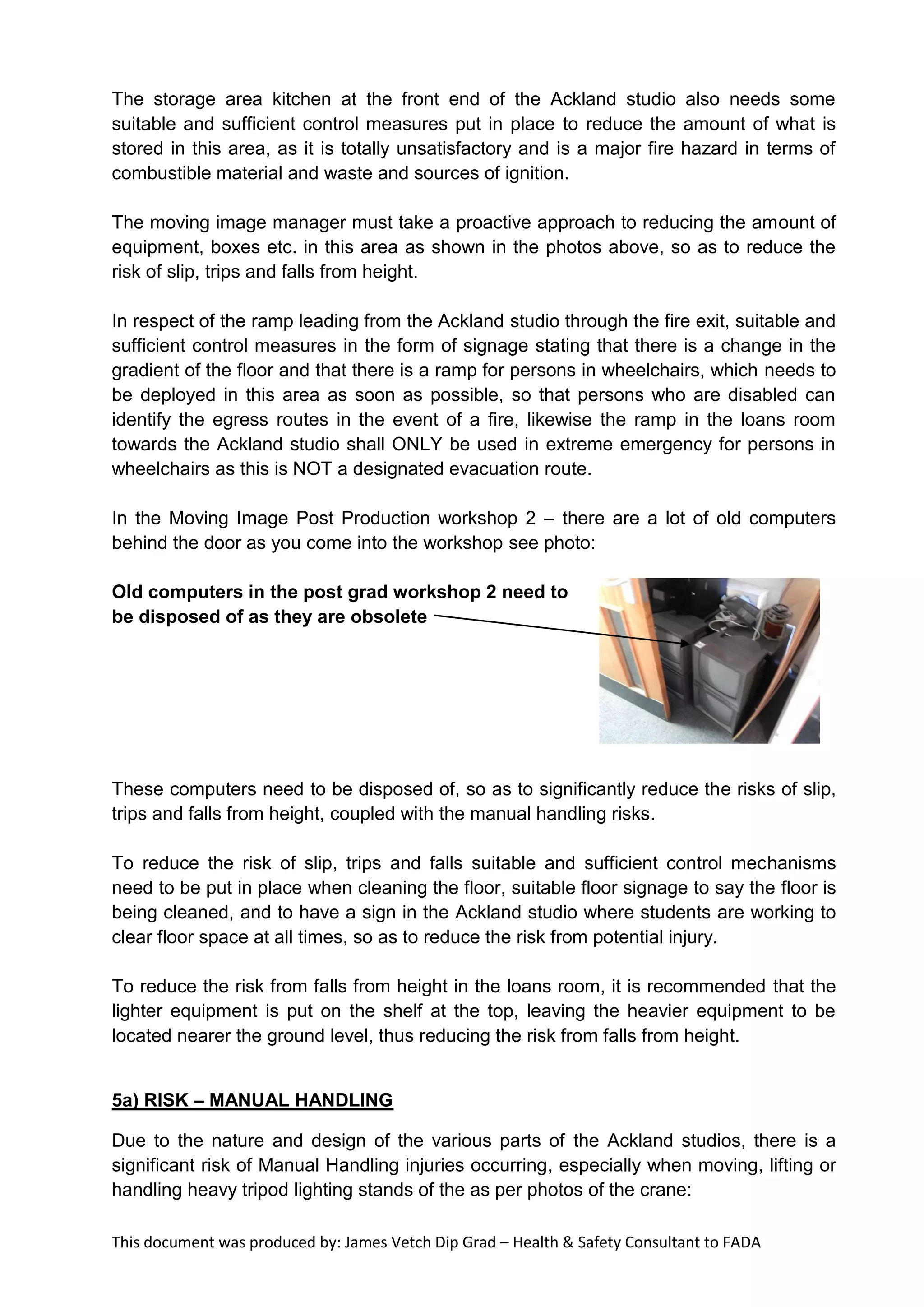 This document was produced by: James Vetch Dip Grad – Health & Safety Consultant to FADA
The storage area kitchen at the front end of the Ackland studio also needs some
suitable and sufficient control measures put in place to reduce the amount of what is
stored in this area, as it is totally unsatisfactory and is a major fire hazard in terms of
combustible material and waste and sources of ignition.
The moving image manager must take a proactive approach to reducing the amount of
equipment, boxes etc. in this area as shown in the photos above, so as to reduce the
risk of slip, trips and falls from height.
In respect of the ramp leading from the Ackland studio through the fire exit, suitable and
sufficient control measures in the form of signage stating that there is a change in the
gradient of the floor and that there is a ramp for persons in wheelchairs, which needs to
be deployed in this area as soon as possible, so that persons who are disabled can
identify the egress routes in the event of a fire, likewise the ramp in the loans room
towards the Ackland studio shall ONLY be used in extreme emergency for persons in
wheelchairs as this is NOT a designated evacuation route.
In the Moving Image Post Production workshop 2 – there are a lot of old computers
behind the door as you come into the workshop see photo:
Old computers in the post grad workshop 2 need to
be disposed of as they are obsolete
These computers need to be disposed of, so as to significantly reduce the risks of slip,
trips and falls from height, coupled with the manual handling risks.
To reduce the risk of slip, trips and falls suitable and sufficient control mechanisms
need to be put in place when cleaning the floor, suitable floor signage to say the floor is
being cleaned, and to have a sign in the Ackland studio where students are working to
clear floor space at all times, so as to reduce the risk from potential injury.
To reduce the risk from falls from height in the loans room, it is recommended that the
lighter equipment is put on the shelf at the top, leaving the heavier equipment to be
located nearer the ground level, thus reducing the risk from falls from height.
5a) RISK – MANUAL HANDLING
Due to the nature and design of the various parts of the Ackland studios, there is a
significant risk of Manual Handling injuries occurring, especially when moving, lifting or
handling heavy tripod lighting stands of the as per photos of the crane:
 